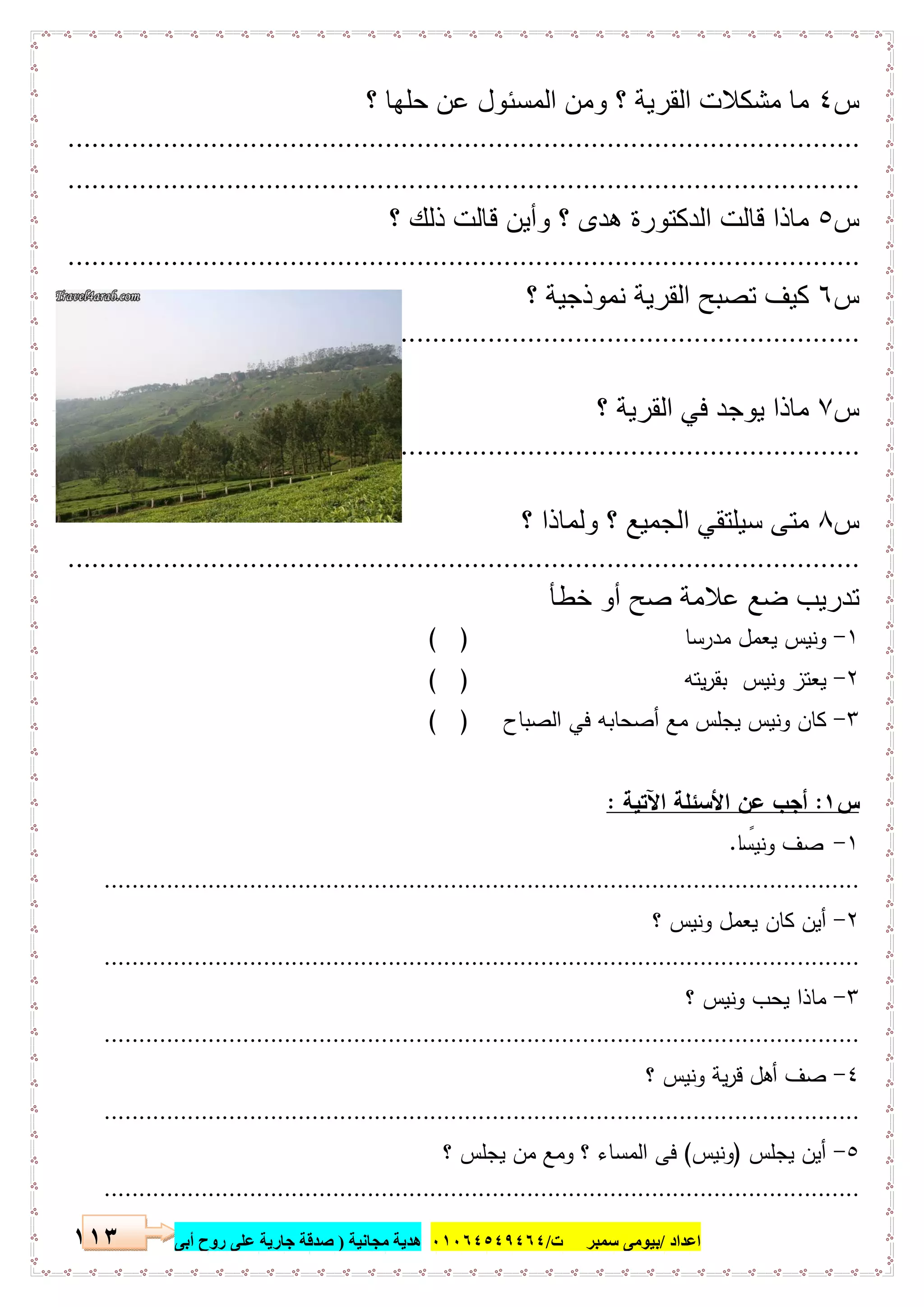 ‫اﻋﺪاد‬/‫ﺳﻤﺒﺮ‬ ‫ﺑﯿﻮﻣﻰ‬‫ت‬/٠١٠٦٤٥٤٩٤٦٤‫ﻣﺠﺎﻧﯿﺔ‬ ‫ھﺪﯾﺔ‬)‫أ‬ ‫روح‬ ‫ﻋﻠﻰ‬ ‫ﺟﺎرﯾﺔ‬ ‫ﺻﺪﻗﺔ‬‫ﺑﻰ‬١١٣
‫س‬٤‫؟‬ ‫ﺣﻠﮭﺎ‬ ‫ﻋن‬ ‫اﻟﻣﺳﺋول‬ ‫وﻣن‬ ‫؟‬ ‫اﻟﻘرﯾﺔ‬ ‫ﻣﺷﻛﻼت‬ ‫ﻣﺎ‬
....................................................................................................
....................................................................................................
‫س‬٥‫؟‬ ‫ذﻟك‬ ‫ﻗﺎﻟت‬ ‫وأﯾن‬ ‫؟‬ ‫ھدى‬ ‫اﻟدﻛﺗورة‬ ‫ﻗﺎﻟت‬ ‫ﻣﺎذا‬
....................................................................................................
‫س‬٦‫؟‬ ‫ﻧﻣوذﺟﯾﺔ‬ ‫اﻟﻘرﯾﺔ‬ ‫ﺗﺻﺑﺢ‬ ‫ﻛﯾف‬
....................................................................................................
‫س‬٧‫؟‬ ‫اﻟﻘرﯾﺔ‬ ‫ﻓﻲ‬ ‫ﯾوﺟد‬ ‫ﻣﺎذا‬
....................................................................................................
‫س‬٨‫؟‬ ‫وﻟﻣﺎذا‬ ‫؟‬ ‫اﻟﺟﻣﯾﻊ‬ ‫ﺳﯾﻠﺗﻘﻲ‬ ‫ﻣﺗﻰ‬
....................................................................................................
‫ﺧطﺄ‬ ‫أو‬ ‫ﺻﺢ‬ ‫ﻋﻼﻣﺔ‬ ‫ﺿﻊ‬ ‫ﺗدرﯾب‬
١-‫ﻣدرﺳﺎ‬ ‫ﯾﻌﻣل‬ ‫وﻧﯾس‬( )
٢-‫ﯾﺗﻪ‬‫ر‬‫ﺑﻘ‬ ‫وﻧﯾس‬ ‫ﯾﻌﺗز‬( )
٣-‫اﻟﺻﺑﺎح‬ ‫ﻓﻲ‬ ‫أﺻﺣﺎﺑﻪ‬ ‫ﻣﻊ‬ ‫ﯾﺟﻠس‬ ‫وﻧﯾس‬ ‫ﻛﺎن‬)(
‫س‬١:‫اﻵﺗﯾﺔ‬ ‫اﻷﺳﺋﻠﺔ‬ ‫ﻋن‬ ‫أﺟب‬:
١-‫ﺎ‬ ً‫وﻧﯾﺳ‬ ‫ﺻف‬.
.............................................................................................................
٢-‫؟‬ ‫وﻧﯾس‬ ‫ﯾﻌﻣل‬ ‫ﻛﺎن‬ ‫أﯾن‬
.............................................................................................................
٣-‫؟‬ ‫وﻧﯾس‬ ‫ﯾﺣب‬ ‫ﻣﺎذا‬
.............................................................................................................
٤-‫؟‬ ‫وﻧﯾس‬ ‫ﯾﺔ‬‫ر‬‫ﻗ‬ ‫أﻫل‬ ‫ﺻف‬
.............................................................................................................
٥-‫ﯾﺟﻠس‬ ‫أﯾن‬)‫وﻧﯾس‬(‫؟‬ ‫ﯾﺟﻠس‬ ‫ﻣن‬ ‫وﻣﻊ‬ ‫؟‬ ‫اﻟﻣﺳﺎء‬ ‫ﻓﻰ‬
.............................................................................................................
 