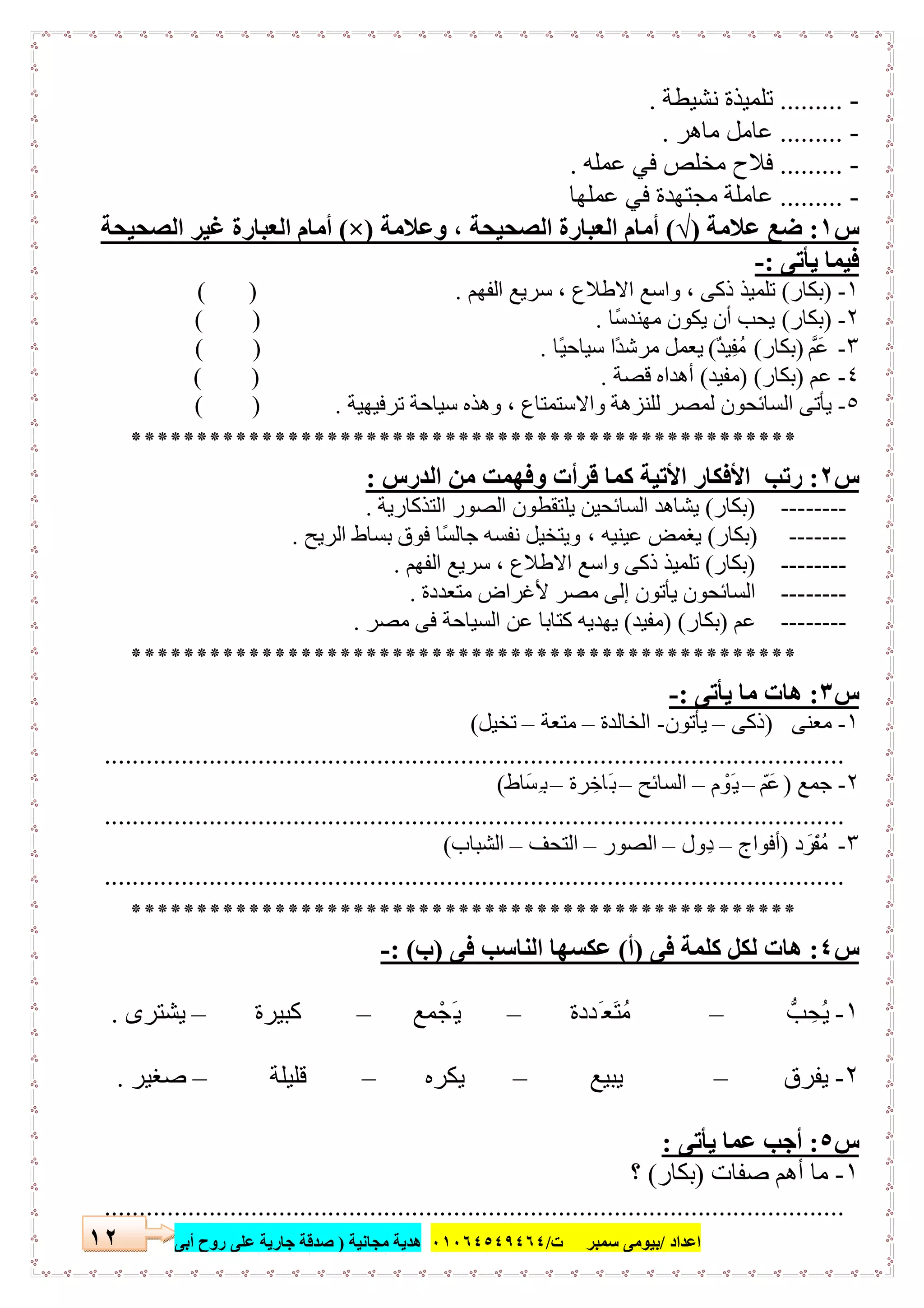 ‫اﻋﺪاد‬/‫ﺳﻤﺒﺮ‬ ‫ﺑﯿﻮﻣﻰ‬‫ت‬/٠١٠٦٤٥٤٩٤٦٤‫ﻣﺠﺎﻧﯿﺔ‬ ‫ھﺪﯾﺔ‬)‫أ‬ ‫روح‬ ‫ﻋﻠﻰ‬ ‫ﺟﺎرﯾﺔ‬ ‫ﺻﺪﻗﺔ‬‫ﺑﻰ‬١٢
-.........‫ﻧﺸﯿﻄﺔ‬ ‫ﺗﻠﻤﯿﺬة‬.
-.........‫ﻣﺎھﺮ‬ ‫ﻋﺎﻣﻞ‬.
-.........‫ﻋﻤﻠﮫ‬ ‫ﻓﻲ‬ ‫ﻣﺨﻠﺺ‬ ‫ﻓﻼح‬.
-.........‫ﻣﺠﺘﮭﺪة‬ ‫ﻋﺎﻣﻠﺔ‬‫ﻋﻤﻠﮭﺎ‬ ‫ﻓﻲ‬
‫س‬١:‫ﻋﻼﻣﺔ‬ ‫ﺿﻊ‬)√(‫وﻋﻼﻣﺔ‬ ، ‫اﻟﺼﺤﯿﺤﺔ‬ ‫اﻟﻌﺒﺎرة‬ ‫أﻣﺎم‬)×(‫اﻟﺼﺤﯿﺤ‬ ‫ﻏﯿﺮ‬ ‫اﻟﻌﺒﺎرة‬ ‫أﻣﺎم‬‫ﺔ‬
‫ﯾﺄﺗﻰ‬ ‫ﻓﯿﻤﺎ‬:-
١-)‫ﺑﻜﺎر‬(‫اﻟﻔﮭﻢ‬ ‫ﺳﺮﯾﻊ‬ ، ‫اﻻطﻼع‬ ‫واﺳﻊ‬ ، ‫ذﻛﻰ‬ ‫ﺗﻠﻤﯿﺬ‬.( )
٢-)‫ﺑﻜﺎر‬(‫ًﺎ‬‫ﺳ‬‫ﻣﮭﻨﺪ‬ ‫ﯾﻜﻮن‬ ‫أن‬ ‫ﯾﺤﺐ‬.( )
٣-‫ﻋَﻢﱠ‬)‫ﺑﻜﺎر‬(ٌ‫ﺪ‬‫ِﯿ‬‫ﻔ‬ُ‫ﻣ‬(‫ًﺎ‬‫ﯿ‬‫ﺳﯿﺎﺣ‬ ‫ًا‬‫ﺪ‬‫ﻣﺮﺷ‬ ‫ﯾﻌﻤﻞ‬.( )
٤-‫ﻋﻢ‬)‫ﺑﻜﺎر‬) (‫ﻣﻔﯿﺪ‬(‫ﻗﺼﺔ‬ ‫أھﺪاه‬.( )
٥-‫ﻟﻠﻨﺰھ‬ ‫ﻟﻤﺼﺮ‬ ‫اﻟﺴﺎﺋﺤﻮن‬ ‫ﯾﺄﺗﻰ‬‫ﺗﺮﻓﯿﮭﯿﺔ‬ ‫ﺳﯿﺎﺣﺔ‬ ‫وھﺬه‬ ، ‫واﻻﺳﺘﻤﺘﺎع‬ ‫ﺔ‬.( )
***************************************************
‫س‬٢:‫اﻟﺪرس‬ ‫ﻣﻦ‬ ‫وﻓﮭﻤﺖ‬ ‫ﻗﺮأت‬ ‫ﻛﻤﺎ‬ ‫اﻷﺗﯿﺔ‬ ‫اﻷﻓﻜﺎر‬ ‫رﺗﺐ‬:
--------)‫ﺑﻜﺎر‬(‫اﻟﺘﺬﻛﺎرﯾﺔ‬ ‫اﻟﺼﻮر‬ ‫ﯾﻠﺘﻘﻄﻮن‬ ‫اﻟﺴﺎﺋﺤﯿﻦ‬ ‫ﯾﺸﺎھﺪ‬.
-------)‫ﺑﻜﺎر‬(، ‫ﻋﯿﻨﯿﮫ‬ ‫ﯾﻐﻤﺾ‬‫اﻟﺮﯾﺢ‬ ‫ﺑﺴﺎط‬ ‫ﻓﻮق‬ ‫ًﺎ‬‫ﺴ‬‫ﺟﺎﻟ‬ ‫ﻧﻔﺴﮫ‬ ‫وﯾﺘﺨﯿﻞ‬.
--------)‫ﺑﻜﺎر‬(‫اﻟﻔﮭﻢ‬ ‫ﺳﺮﯾﻊ‬ ، ‫اﻻطﻼع‬ ‫واﺳﻊ‬ ‫ذﻛﻰ‬ ‫ﺗﻠﻤﯿﺬ‬.
--------‫ﻣﺘﻌﺪدة‬ ‫ﻷﻏﺮاض‬ ‫ﻣﺼﺮ‬ ‫إﻟﻰ‬ ‫ﯾﺄﺗﻮن‬ ‫اﻟﺴﺎﺋﺤﻮن‬.
--------‫ﻋﻢ‬)‫ﺑﻜﺎر‬) (‫ﻣﻔﯿﺪ‬(‫ﻣﺼﺮ‬ ‫ﻓﻰ‬ ‫اﻟﺴﯿﺎﺣﺔ‬ ‫ﻋﻦ‬ ‫ﻛﺘﺎﺑﺎ‬ ‫ﯾﮭﺪﯾﮫ‬.
***************************************************
‫س‬٣:‫ﯾﺄﺗﻰ‬ ‫ﻣﺎ‬ ‫ھﺎت‬:-
١-‫ﻣﻌﻨﻰ‬)‫ذﻛﻰ‬–‫ﯾﺄﺗﻮن‬-‫اﻟﺨﺎﻟﺪة‬–‫ﻣﺘﻌﺔ‬–‫ﺗﺨﯿﻞ‬(
..........................................................................................................
٢-‫ﺟﻤﻊ‬)ّ‫ﻋَﻢ‬–‫م‬ ْ‫َﻮ‬‫ﯾ‬–‫اﻟﺴﺎﺋﺢ‬–‫ﺮة‬ ِ‫َﺎﺧ‬‫ﺑ‬–‫ِﺴَﺎط‬‫ﺑ‬(
..........................................................................................................
٣-‫د‬ َ‫ﻣُﻔْﺮ‬)‫أﻓﻮاج‬–‫ِول‬‫د‬–‫اﻟﺼﻮر‬–‫اﻟﺘﺤﻒ‬–‫اﻟﺸﺒﺎب‬(
..........................................................................................................
***************************************************
‫س‬٤:‫ﻓﻰ‬ ‫ﻛﻠﻤﺔ‬ ‫ﻟﻜﻞ‬ ‫ھﺎت‬)‫أ‬(‫ﻓﻰ‬ ‫اﻟﻨﺎﺳﺐ‬ ‫ﻋﻜﺴﮭﺎ‬)‫ب‬: (-
١-‫ﺐﱡ‬ ِ‫ُﺤ‬‫ﯾ‬–‫َﺪدة‬ ‫َﻌ‬‫ﺘ‬ُ‫ﻣ‬–‫ﻤﻊ‬ْ‫َﺠ‬‫ﯾ‬–‫ﻛﺒﯿﺮة‬–‫ﯾﺸﺘﺮى‬.
٢-‫ﯾﻔﺮق‬–‫ﯾﺒﯿﻊ‬–‫ﯾﻜﺮه‬–‫ﻗﻠﯿﻠﺔ‬–‫ﺻﻐﯿﺮ‬.
‫س‬٥:‫ﯾﺄﺗﻰ‬ ‫ﻋﻤﺎ‬ ‫أﺟﺐ‬:
١-‫ﺻﻔﺎت‬ ‫أھﻢ‬ ‫ﻣﺎ‬)‫ﺑﻜﺎر‬(‫؟‬
..........................................................................................................
 