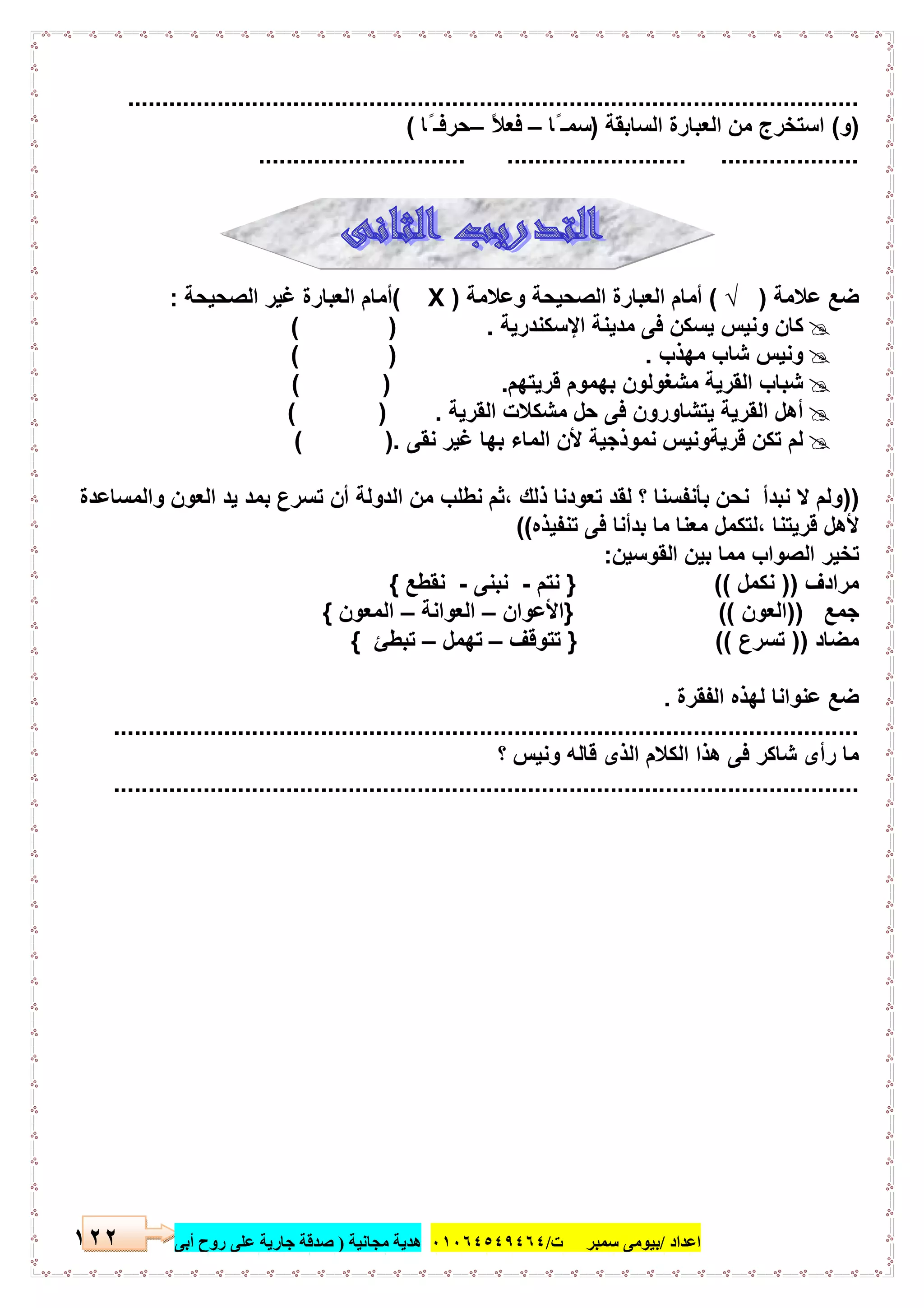 ‫اﻋﺪاد‬/‫ﺳﻤﺒﺮ‬ ‫ﺑﯿﻮﻣﻰ‬‫ت‬/٠١٠٦٤٥٤٩٤٦٤‫ﻣﺠﺎﻧﯿﺔ‬ ‫ھﺪﯾﺔ‬)‫أ‬ ‫روح‬ ‫ﻋﻠﻰ‬ ‫ﺟﺎرﯾﺔ‬ ‫ﺻﺪﻗﺔ‬‫ﺑﻰ‬٢٢١
..........................................................................................................
)‫و‬(‫اﻟﺳﺎﺑﻘﺔ‬ ‫اﻟﻌﺑﺎرة‬ ‫ﻣن‬ ‫اﺳﺗﺧرج‬)‫ًﺎ‬ ‫اﺳﻣـ‬–ً‫ﻼ‬‫ﻓﻌ‬–‫ًﺎ‬ ‫ﺣرﻓـ‬(
.............................. .......................... ....................
‫ﻋﻼﻣﺔ‬ ‫ﺿﻊ‬)√(‫وﻋﻼﻣﺔ‬ ‫اﻟﺻﺣﯾﺣﺔ‬ ‫اﻟﻌﺑﺎرة‬ ‫أﻣﺎم‬)X(‫اﻟﺻﺣﯾ‬ ‫ﻏﯾر‬ ‫اﻟﻌﺑﺎرة‬ ‫أﻣﺎم‬‫ﺣﺔ‬:
‫اﻹﺳﻛﻧدرﯾﺔ‬ ‫ﻣدﯾﻧﺔ‬ ‫ﻓﻰ‬ ‫ﯾﺳﻛن‬ ‫وﻧﯾس‬ ‫ﻛﺎن‬( ) .
‫ﻣﮭذب‬ ‫ﺷﺎب‬ ‫وﻧﯾس‬( ) .
‫ﻗرﯾﺗﮭم‬ ‫ﺑﮭﻣوم‬ ‫ﻣﺷﻐوﻟون‬ ‫اﻟﻘرﯾﺔ‬ ‫ﺷﺑﺎب‬( ) .
‫اﻟﻘرﯾﺔ‬ ‫ﻣﺷﻛﻼت‬ ‫ﺣل‬ ‫ﻓﻰ‬ ‫ﯾﺗﺷﺎورون‬ ‫اﻟﻘرﯾﺔ‬ ‫أھل‬) .(
‫ﻧﻘﻰ‬ ‫ﻏﯾر‬ ‫ﺑﮭﺎ‬ ‫اﻟﻣﺎء‬ ‫ﻷن‬ ‫ﻧﻣوذﺟﯾﺔ‬ ‫ﻗرﯾﺔوﻧﯾس‬ ‫ﺗﻛن‬ ‫ﻟم‬( ).
))‫واﻟﻣﺳﺎﻋدة‬ ‫اﻟﻌون‬ ‫ﯾد‬ ‫ﺑﻣد‬ ‫ﺗﺳرع‬ ‫أن‬ ‫اﻟدوﻟﺔ‬ ‫ﻣن‬ ‫ﻧطﻠب‬ ‫،ﺛم‬ ‫ذﻟك‬ ‫ﺗﻌودﻧﺎ‬ ‫ﻟﻘد‬ ‫؟‬ ‫ﺑﺄﻧﻔﺳﻧﺎ‬ ‫ﻧﺣن‬ ‫ﻧﺑدأ‬ ‫ﻻ‬ ‫وﻟم‬
‫ﺗﻧﻔﯾذه‬ ‫ﻓﻰ‬ ‫ﺑدأﻧﺎ‬ ‫ﻣﺎ‬ ‫ﻣﻌﻧﺎ‬ ‫،ﻟﺗﻛﻣل‬ ‫ﻗرﯾﺗﻧﺎ‬ ‫ﻷھل‬((
‫اﻟﻘوﺳﯾن‬ ‫ﺑﯾن‬ ‫ﻣﻣﺎ‬ ‫اﻟﺻواب‬ ‫ﺗﺧﯾر‬:
‫ﻣرادف‬))‫ﻧﻛﻣل‬((}‫ﻧﺗم‬-‫ﻧﺑﻧﻰ‬-‫ﻧﻘطﻊ‬{
‫ﺟﻣﻊ‬))‫اﻟﻌون‬((}‫اﻷﻋوان‬–‫اﻟﻌواﻧﺔ‬–‫اﻟﻣﻌون‬{
‫ﻣﺿﺎد‬))‫ﺗﺳرع‬((}‫ﺗﺗوﻗف‬–‫ﺗﮭﻣل‬–‫ﺗﺑطﺊ‬{
‫اﻟﻔﻘرة‬ ‫ﻟﮭذه‬ ‫ﻋﻧواﻧﺎ‬ ‫ﺿﻊ‬.
............................................................................................................
‫؟‬ ‫وﻧﯾس‬ ‫ﻗﺎﻟﮫ‬ ‫اﻟذى‬ ‫اﻟﻛﻼم‬ ‫ھذا‬ ‫ﻓﻰ‬ ‫ﺷﺎﻛر‬ ‫رأى‬ ‫ﻣﺎ‬
............................................................................................................
 