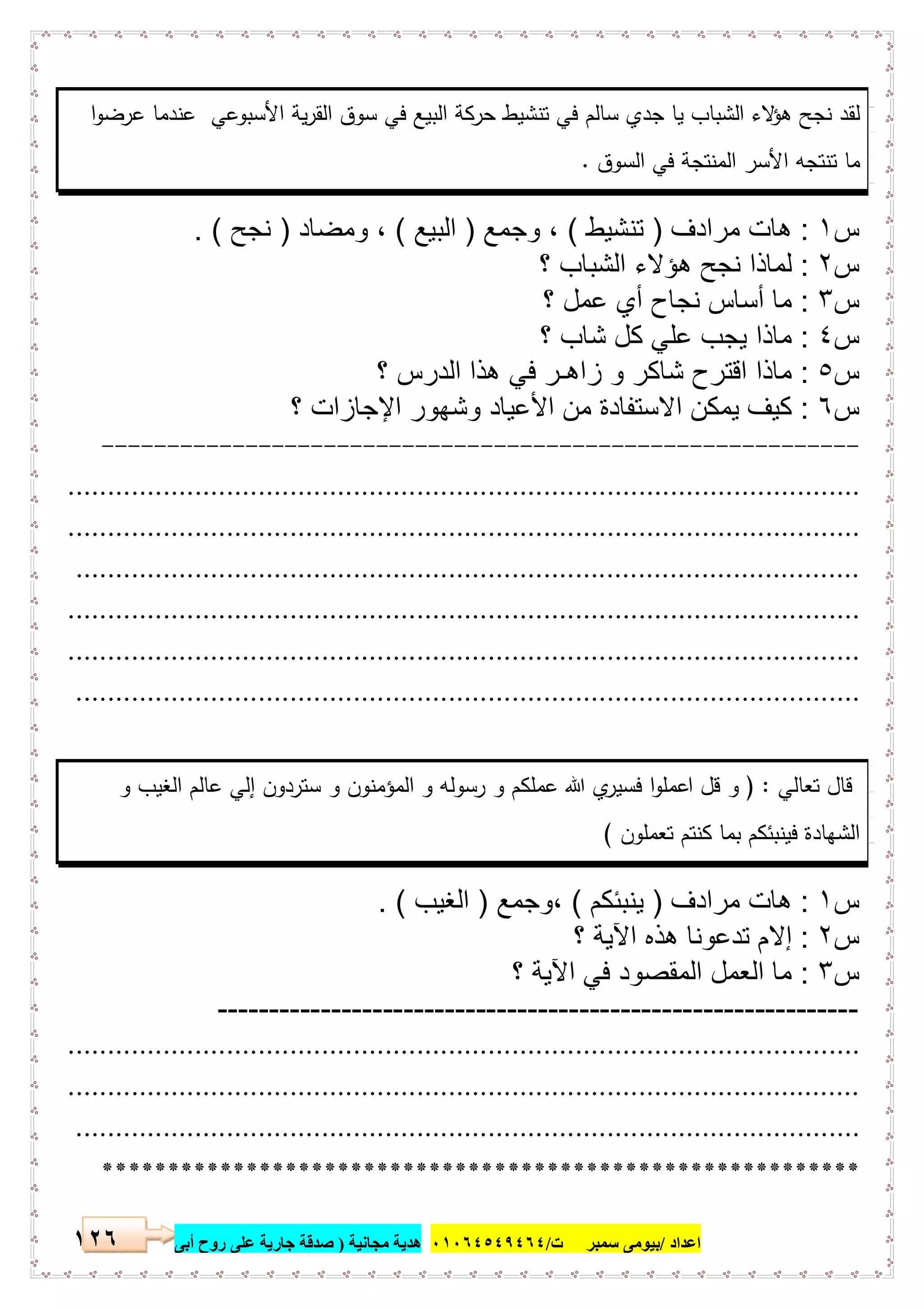 ‫اﻋﺪاد‬/‫ﺳﻤﺒﺮ‬ ‫ﺑﯿﻮﻣﻰ‬‫ت‬/٠١٠٦٤٥٤٩٤٦٤‫ﻣﺠﺎﻧﯿﺔ‬ ‫ھﺪﯾﺔ‬)‫أ‬ ‫روح‬ ‫ﻋﻠﻰ‬ ‫ﺟﺎرﯾﺔ‬ ‫ﺻﺪﻗﺔ‬‫ﺑﻰ‬١٢٦
‫ا‬‫و‬‫ﻋرﺿ‬ ‫ﻋﻧدﻣﺎ‬ ‫اﻷﺳﺑوﻋﻲ‬ ‫ﯾﺔ‬‫ر‬‫اﻟﻘ‬ ‫ﺳوق‬ ‫ﻓﻲ‬ ‫اﻟﺑﯾﻊ‬ ‫ﺣرﻛﺔ‬ ‫ﺗﻧﺷﯾط‬ ‫ﻓﻲ‬ ‫ﺳﺎﻟم‬ ‫ﺟدي‬ ‫ﯾﺎ‬ ‫اﻟﺷﺑﺎب‬ ‫ﻻء‬‫ﻫؤ‬ ‫ﻧﺟﺢ‬ ‫ﻟﻘد‬
‫اﻟﺳوق‬ ‫ﻓﻲ‬ ‫اﻟﻣﻧﺗﺟﺔ‬ ‫اﻷﺳر‬ ‫ﺗﻧﺗﺟﻪ‬ ‫ﻣﺎ‬.
‫س‬١:‫ﻣرادف‬ ‫ھﺎت‬)‫ﺗﻧﺷ‬‫ﯾط‬(‫وﺟﻣﻊ‬ ،)‫اﻟﺑﯾﻊ‬(‫وﻣﺿﺎد‬ ،)‫ﻧﺟﺢ‬. (
‫س‬٢:‫؟‬ ‫اﻟﺷﺑﺎب‬ ‫ھؤﻻء‬ ‫ﻧﺟﺢ‬ ‫ﻟﻣﺎذا‬
‫س‬٣:‫؟‬ ‫ﻋﻣل‬ ‫أي‬ ‫ﻧﺟﺎح‬ ‫أﺳﺎس‬ ‫ﻣﺎ‬
‫س‬٤:‫؟‬ ‫ﺷﺎب‬ ‫ﻛل‬ ‫ﻋﻠﻲ‬ ‫ﯾﺟب‬ ‫ﻣﺎذا‬
‫س‬٥:‫؟‬ ‫اﻟدرس‬ ‫ھذا‬ ‫ﻓﻲ‬ ‫زاھـر‬ ‫و‬ ‫ﺷﺎﻛر‬ ‫اﻗﺗرح‬ ‫ﻣﺎذا‬
‫س‬٦:‫؟‬ ‫اﻹﺟﺎزات‬ ‫وﺷﮭور‬ ‫اﻷﻋﯾﺎد‬ ‫ﻣن‬ ‫اﻻﺳﺗﻔﺎدة‬ ‫ﯾﻣﻛن‬ ‫ﻛﯾف‬
----------------------------------------------------------
....................................................................................................
....................................................................................................
...................................................................................................
....................................................................................................
....................................................................................................
...................................................................................................
‫ﺗﻌﺎﻟﻲ‬ ‫ﻗﺎل‬) :‫و‬ ‫اﻟﻐﯾب‬ ‫ﻋﺎﻟم‬ ‫إﻟﻲ‬ ‫ﺳﺗردون‬ ‫و‬ ‫اﻟﻣؤﻣﻧون‬ ‫و‬ ‫رﺳوﻟﻪ‬ ‫و‬ ‫ﻋﻣﻠﻛم‬ ‫ﷲ‬ ‫ي‬‫ﻓﺳﯾر‬ ‫ا‬‫و‬‫اﻋﻣﻠ‬ ‫ﻗل‬ ‫و‬
‫ﺗﻌﻣﻠون‬ ‫ﻛﻧﺗم‬ ‫ﺑﻣﺎ‬ ‫ﻓﯾﻧﺑﺋﻛم‬ ‫اﻟﺷﻬﺎدة‬(
‫س‬١:‫ﻣرادف‬ ‫ھﺎت‬)‫ﯾﻧﺑﺋ‬‫ﻛم‬(‫،وﺟﻣﻊ‬)‫اﻟﻐﯾب‬. (
‫س‬٢:‫؟‬ ‫اﻵﯾﺔ‬ ‫ھذه‬ ‫ﺗدﻋوﻧﺎ‬ ‫إﻻم‬
‫س‬٣:‫؟‬ ‫اﻵﯾﺔ‬ ‫ﻓﻲ‬ ‫اﻟﻣﻘﺻود‬ ‫اﻟﻌﻣل‬ ‫ﻣﺎ‬
--------------------------------------------------------------
....................................................................................................
....................................................................................................
...................................................................................................
**********************************************************
 