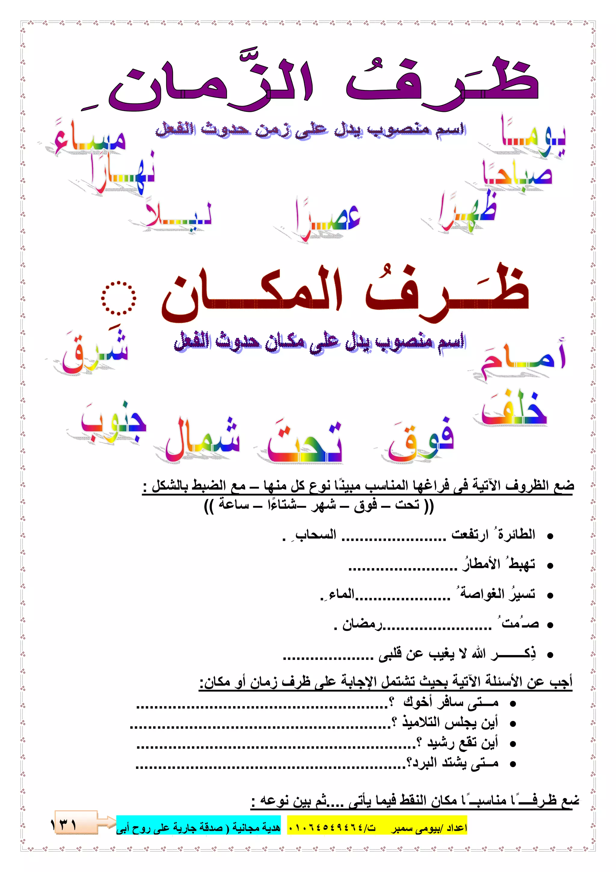 ‫اﻋﺪاد‬/‫ﺳﻤﺒﺮ‬ ‫ﺑﯿﻮﻣﻰ‬‫ت‬/٠١٠٦٤٥٤٩٤٦٤‫ﻣﺠﺎﻧﯿﺔ‬ ‫ھﺪﯾﺔ‬)‫أ‬ ‫روح‬ ‫ﻋﻠﻰ‬ ‫ﺟﺎرﯾﺔ‬ ‫ﺻﺪﻗﺔ‬‫ﺑﻰ‬١٣١
‫ﻣﻧﮭﺎ‬ ‫ﻛل‬ ‫ﻧوع‬ ‫ًﺎ‬‫ﻧ‬‫ﻣﺑﯾ‬ ‫اﻟﻣﻧﺎﺳب‬ ‫ﻓراﻏﮭﺎ‬ ‫ﻓﻰ‬ ‫اﻵﺗﯾﺔ‬ ‫اﻟظروف‬ ‫ﺿﻊ‬–‫ﺑﺎﻟﺷﻛل‬ ‫اﻟﺿﺑط‬ ‫ﻣﻊ‬:
))‫ﺗﺣت‬–‫ﻓوق‬–‫ﺷﮭر‬–‫ًا‬‫ء‬‫ﺷﺗﺎ‬–‫ﺳﺎﻋﺔ‬((
‫ارﺗﻔﻌت‬ ُ ‫اﻟطﺎﺋرة‬.......................ِ ‫اﻟﺳﺣﺎب‬.
ُ‫اﻷﻣطﺎر‬ ُ ‫ﺗﮭﺑط‬........................
ُ ‫اﻟﻐواﺻﺔ‬ ُ‫ﺗﺳﯾر‬.....................ِ ‫اﻟﻣﺎء‬.
ُ ‫ُﻣت‬ ‫ﺻـ‬........................‫رﻣﺿﺎن‬.
‫ﻗﻠﺑﻰ‬ ‫ﻋن‬ ‫ﯾﻐﯾب‬ ‫ﻻ‬ ‫ﷲ‬ ‫ِﻛــــــــر‬‫ذ‬....................
‫ﻣﻛﺎن‬ ‫أو‬ ‫زﻣﺎن‬ ‫ظرف‬ ‫ﻋﻠﻰ‬ ‫اﻹﺟﺎﺑﺔ‬ ‫ﺗﺷﺗﻣل‬ ‫ﺑﺣﯾث‬ ‫اﻵﺗﯾﺔ‬ ‫اﻷﺳﺋﻠﺔ‬ ‫ﻋن‬ ‫أﺟب‬:
‫؟‬ ‫أﺧوك‬ ‫ﺳﺎﻓر‬ ‫ﻣـــﺗﻰ‬.......................................................
‫؟‬ ‫اﻟﺗﻼﻣﯾذ‬ ‫ﯾﺟﻠس‬ ‫أﯾن‬.........................................................
‫؟‬ ‫رﺷﯾد‬ ‫ﺗﻘﻊ‬ ‫أﯾن‬.............................................................
‫اﻟﺑرد؟‬ ‫ﯾﺷﺗد‬ ‫ﻣــﺗﻰ‬...........................................................
‫ﯾﺄﺗﻰ‬ ‫ﻓﯾﻣﺎ‬ ‫اﻟﻧﻘط‬ ‫ﻣﻛﺎن‬ ‫ًﺎ‬ ‫ﻣﻧﺎﺳﺑــ‬ ‫ًﺎ‬ ‫ظـرﻓــــ‬ ‫ﺿﻊ‬....‫ﻧوﻋﮫ‬ ‫ﺑﯾن‬ ‫ﺛم‬:
 