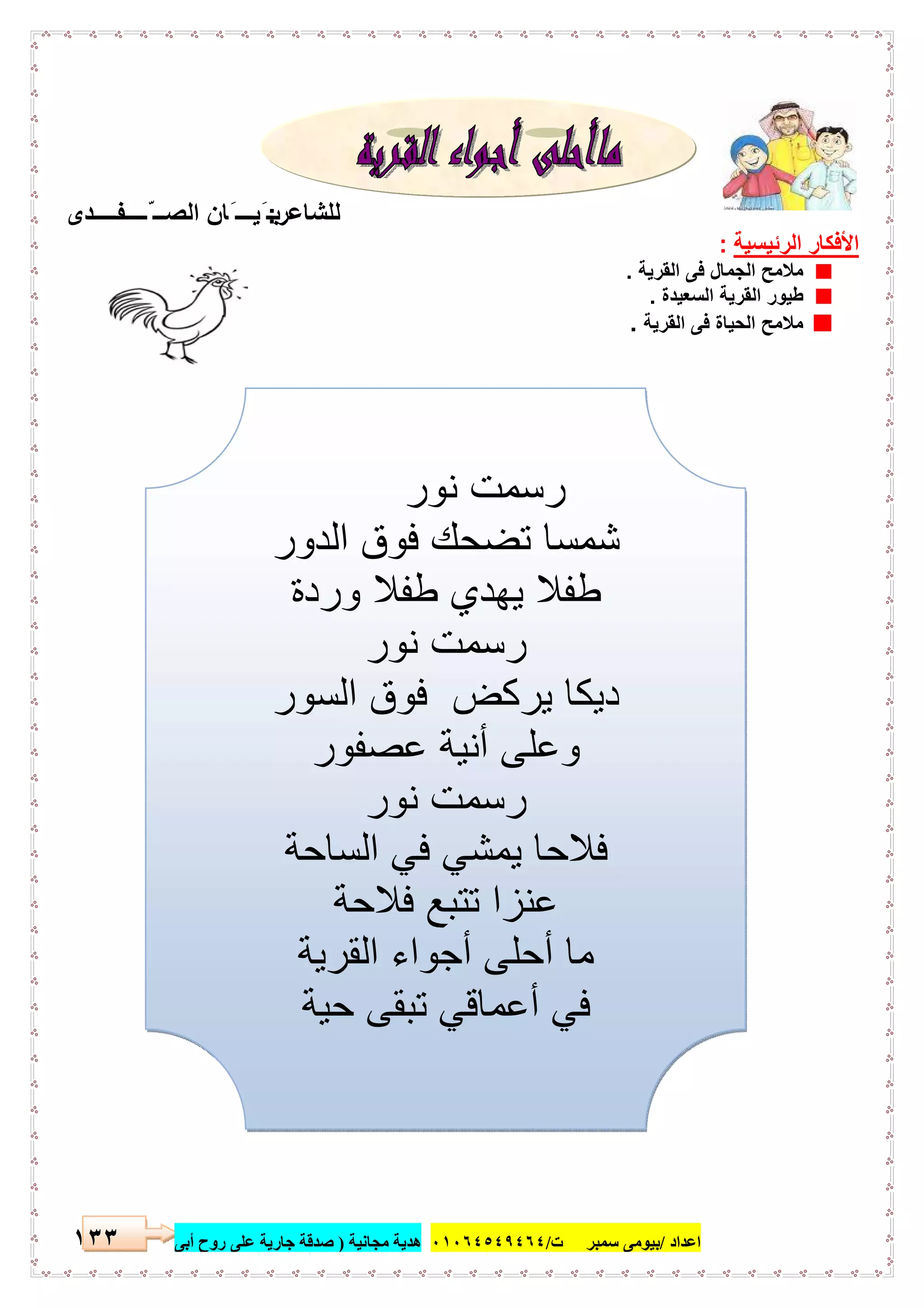 ‫اﻋﺪاد‬/‫ﺳﻤﺒﺮ‬ ‫ﺑﯿﻮﻣﻰ‬‫ت‬/٠١٠٦٤٥٤٩٤٦٤‫ﻣﺠﺎﻧﯿﺔ‬ ‫ھﺪﯾﺔ‬)‫أ‬ ‫روح‬ ‫ﻋﻠﻰ‬ ‫ﺟﺎرﯾﺔ‬ ‫ﺻﺪﻗﺔ‬‫ﺑﻰ‬١٣٣
‫ﻟﻠﺷﺎﻋر‬:‫ّــــﻔــــدى‬ ‫اﻟﺻــ‬ ‫َﺎن‬ ‫َﯾـــ‬ ‫ﺑـ‬
‫اﻟرﺋﯾﺳﯾﺔ‬ ‫اﻷﻓﻛﺎر‬:
‫اﻟﻘرﯾﺔ‬ ‫ﻓﻰ‬ ‫اﻟﺟﻣﺎل‬ ‫ﻣﻼﻣﺢ‬.
‫اﻟﺳﻌﯾدة‬ ‫اﻟﻘرﯾﺔ‬ ‫طﯾور‬.
‫اﻟﻘرﯾﺔ‬ ‫ﻓﻰ‬ ‫اﻟﺣﯾﺎة‬ ‫ﻣﻼﻣﺢ‬.
‫ﻧ‬ ‫رﺳﻣت‬‫ور‬
‫اﻟدور‬ ‫ﻓوق‬ ‫ﺗﺿﺣك‬ ‫ﺷﻣﺳﺎ‬
‫وردة‬ ‫طﻔﻼ‬ ‫ﯾﮭدي‬ ‫طﻔﻼ‬
‫ﻧور‬ ‫رﺳﻣت‬
‫اﻟﺳور‬ ‫ﻓوق‬ ‫ﯾرﻛض‬ ‫دﯾﻛﺎ‬
‫ﻋﺻﻔور‬ ‫أﻧﯾﺔ‬ ‫وﻋﻠﻰ‬
‫ﻧور‬ ‫رﺳﻣت‬
‫اﻟﺳﺎﺣﺔ‬ ‫ﻓﻲ‬ ‫ﯾﻣﺷﻲ‬ ‫ﻓﻼﺣﺎ‬
‫ﻓﻼﺣﺔ‬ ‫ﺗﺗﺑﻊ‬ ‫ﻋﻧزا‬
‫اﻟﻘرﯾﺔ‬ ‫أﺟواء‬ ‫أﺣﻠﻰ‬ ‫ﻣﺎ‬
‫ﺣﯾﺔ‬ ‫ﺗﺑﻘﻰ‬ ‫أﻋﻣﺎﻗﻲ‬ ‫ﻓﻲ‬
 