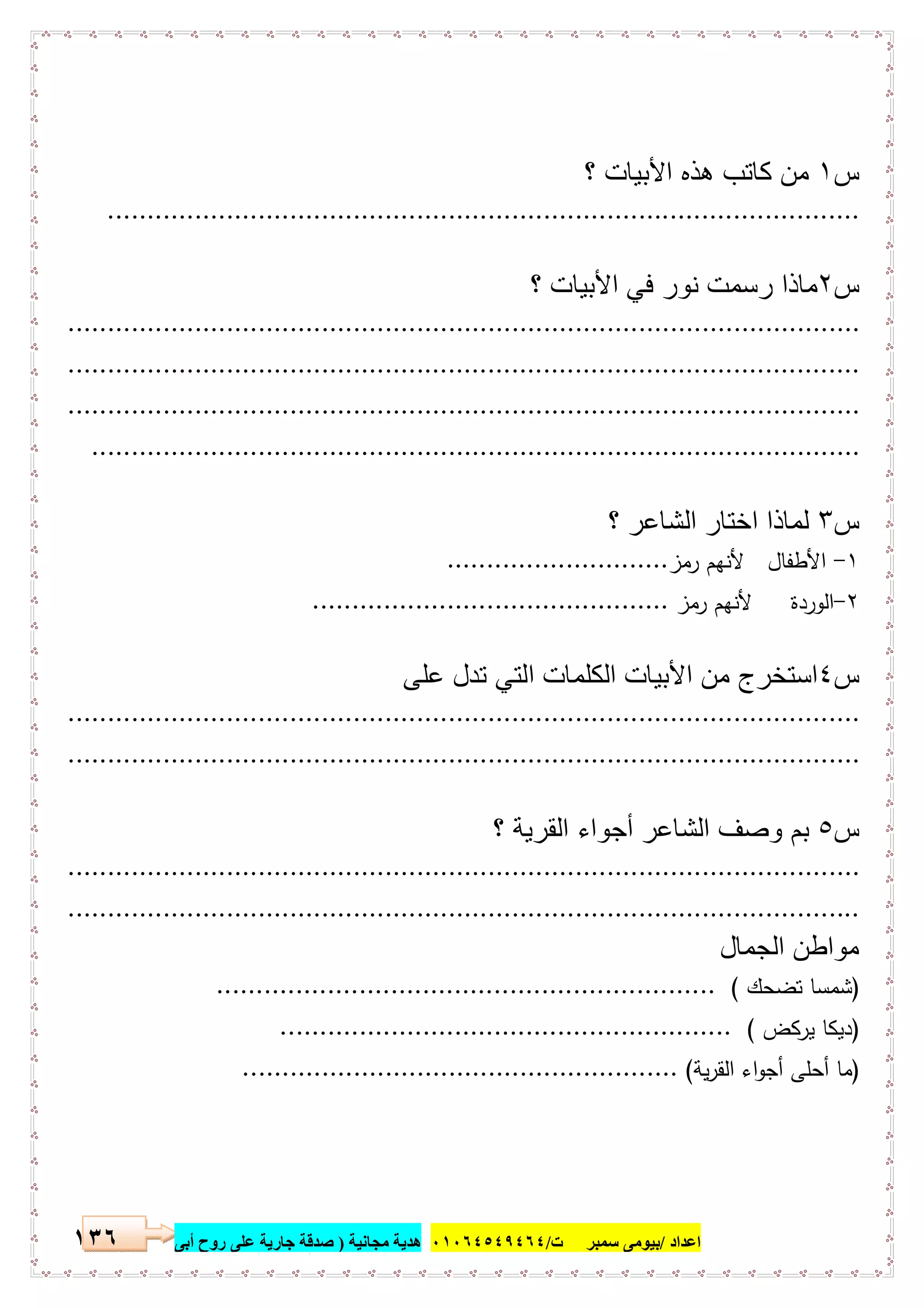 ‫اﻋﺪاد‬/‫ﺳﻤﺒﺮ‬ ‫ﺑﯿﻮﻣﻰ‬‫ت‬/٠١٠٦٤٥٤٩٤٦٤‫ﻣﺠﺎﻧﯿﺔ‬ ‫ھﺪﯾﺔ‬)‫أ‬ ‫روح‬ ‫ﻋﻠﻰ‬ ‫ﺟﺎرﯾﺔ‬ ‫ﺻﺪﻗﺔ‬‫ﺑﻰ‬١٣٦
‫س‬١‫؟‬ ‫اﻷﺑﯾﺎت‬ ‫ھذه‬ ‫ﻛﺎﺗب‬ ‫ﻣن‬
...............................................................................................
‫س‬٢‫؟‬ ‫اﻷﺑﯾﺎت‬ ‫ﻓﻲ‬ ‫ﻧور‬ ‫رﺳﻣت‬ ‫ﻣﺎذا‬
....................................................................................................
....................................................................................................
....................................................................................................
.................................................................................................
‫س‬٣‫اﺧﺗ‬ ‫ﻟﻣﺎذا‬‫؟‬ ‫اﻟﺷﺎﻋر‬ ‫ﺎر‬
١-‫رﻣز‬ ‫ﻷﻧﻬم‬ ‫اﻷطﻔﺎل‬............................
٢-‫رﻣز‬ ‫ﻷﻧﻬم‬ ‫اﻟوردة‬.............................................
‫س‬٤‫ﻋﻠﻰ‬ ‫ﺗدل‬ ‫اﻟﺗﻲ‬ ‫اﻟﻛﻠﻣﺎت‬ ‫اﻷﺑﯾﺎت‬ ‫ﻣن‬ ‫اﺳﺗﺧرج‬
....................................................................................................
....................................................................................................
‫س‬٥‫؟‬ ‫اﻟﻘرﯾﺔ‬ ‫أﺟواء‬ ‫اﻟﺷﺎﻋر‬ ‫وﺻف‬ ‫ﺑم‬
....................................................................................................
....................................................................................................
‫اﻟﺟﻣﺎل‬ ‫ﻣواطن‬
)‫ﺗﺿﺣك‬ ‫ﺷﻣﺳﺎ‬(...............................................................
)‫ﯾرﻛض‬ ‫دﯾﻛﺎ‬(.........................................................
)‫ﯾﺔ‬‫ر‬‫اﻟﻘ‬ ‫اء‬‫و‬‫أﺟ‬ ‫أﺣﻠﻰ‬ ‫ﻣﺎ‬(.......................................................
 