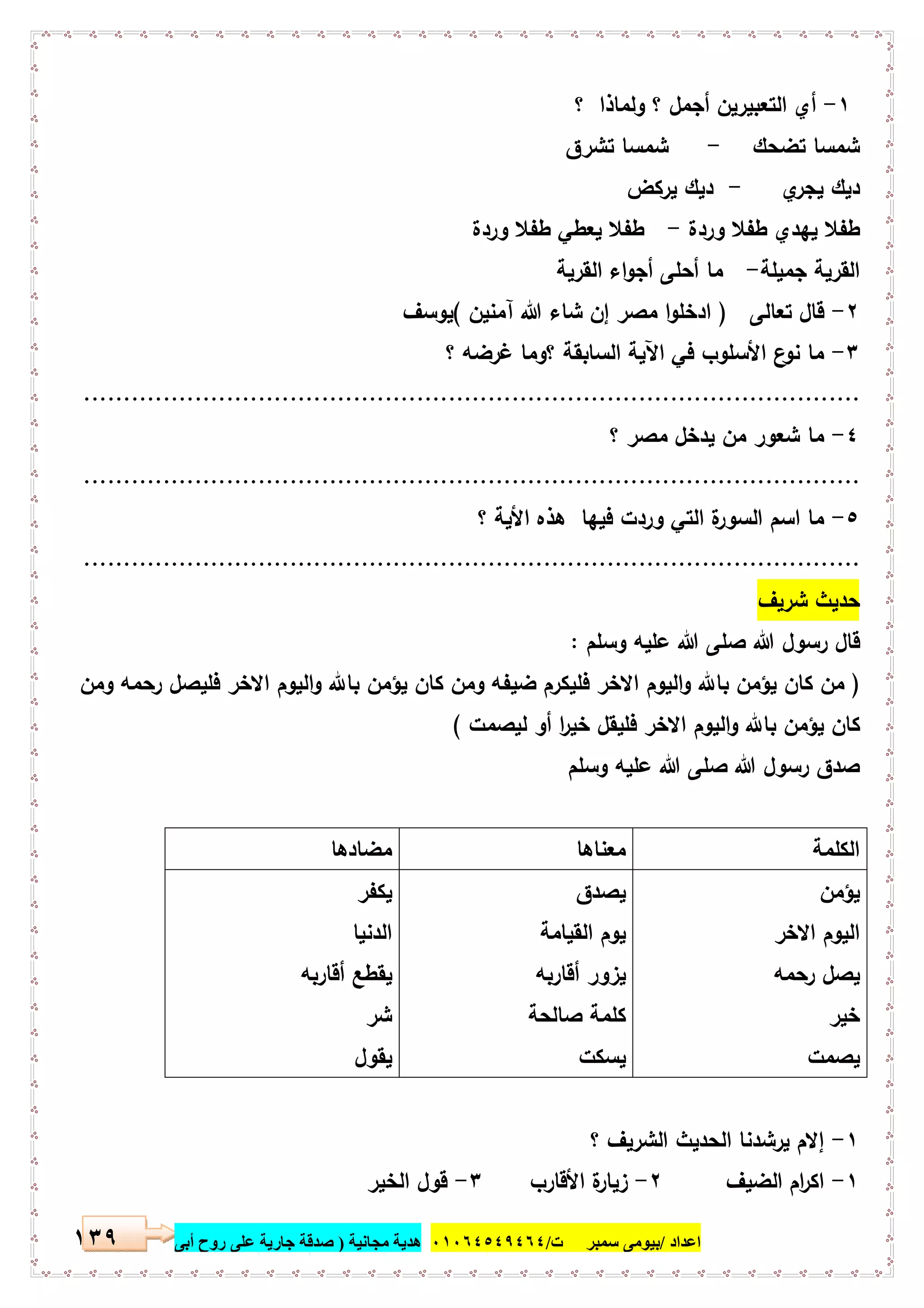‫اﻋﺪاد‬/‫ﺳﻤﺒﺮ‬ ‫ﺑﯿﻮﻣﻰ‬‫ت‬/٠١٠٦٤٥٤٩٤٦٤‫ﻣﺠﺎﻧﯿﺔ‬ ‫ھﺪﯾﺔ‬)‫أ‬ ‫روح‬ ‫ﻋﻠﻰ‬ ‫ﺟﺎرﯾﺔ‬ ‫ﺻﺪﻗﺔ‬‫ﺑﻰ‬١٣٩
١-‫؟‬ ‫وﻟﻣﺎذا‬ ‫؟‬ ‫أﺟﻣل‬ ‫اﻟﺗﻌﺑﯾرﯾن‬ ‫أي‬
‫ﺗﺿﺣك‬ ‫ﺷﻣﺳﺎ‬-‫ﺗﺷرق‬ ‫ﺷﻣﺳﺎ‬
‫ي‬‫ﯾﺟر‬ ‫دﯾك‬-‫ﯾرﻛض‬ ‫دﯾك‬
‫وردة‬ ‫طﻔﻼ‬ ‫ﯾﻬدي‬ ‫طﻔﻼ‬-‫وردة‬ ‫طﻔﻼ‬ ‫ﯾﻌطﻲ‬ ‫طﻔﻼ‬
‫ﺟﻣﯾﻠﺔ‬ ‫اﻟﻘرﯾﺔ‬-‫اﻟﻘرﯾﺔ‬ ‫اء‬‫و‬‫أﺟ‬ ‫أﺣﻠﻰ‬ ‫ﻣﺎ‬
٢-‫ﺗﻌﺎﻟﻰ‬ ‫ﻗﺎل‬)‫ﻣﺻر‬ ‫ا‬‫و‬‫ادﺧﻠ‬‫إن‬‫آﻣﻧﯾن‬ ‫ﷲ‬ ‫ﺷﺎء‬(‫ﯾوﺳف‬
٣-‫؟‬ ‫ﻏرﺿﻪ‬ ‫؟وﻣﺎ‬ ‫اﻟﺳﺎﺑﻘﺔ‬ ‫اﻵﯾﺔ‬ ‫ﻓﻲ‬ ‫اﻷﺳﻠوب‬ ‫ع‬‫ﻧو‬ ‫ﻣﺎ‬
..................................................................................................
٤-‫؟‬ ‫ﻣﺻر‬ ‫ﯾدﺧل‬ ‫ﻣن‬ ‫ﺷﻌور‬ ‫ﻣﺎ‬
..................................................................................................
٥-‫اﻷ‬ ‫ﻫذﻩ‬ ‫ﻓﯾﻬﺎ‬ ‫وردت‬ ‫اﻟﺗﻲ‬ ‫ة‬‫اﻟﺳور‬ ‫اﺳم‬ ‫ﻣﺎ‬‫؟‬ ‫ﯾﺔ‬
..................................................................................................
‫ﺷرﯾف‬ ‫ﺣدﯾث‬
‫وﺳﻠم‬ ‫ﻋﻠﯾﻪ‬ ‫ﷲ‬ ‫ﺻﻠﻰ‬ ‫ﷲ‬ ‫رﺳول‬ ‫ﻗﺎل‬:
)‫ﻛﺎن‬ ‫وﻣن‬ ‫ﺿﯾﻔﻪ‬ ‫ﻓﻠﯾﻛرم‬ ‫اﻻﺧر‬ ‫اﻟﯾوم‬‫و‬ ‫ﺑﺎ‬ ‫ﯾؤﻣن‬ ‫ﻛﺎن‬ ‫ﻣن‬‫وﻣن‬ ‫رﺣﻣﻪ‬ ‫ﻓﻠﯾﺻل‬ ‫اﻻﺧر‬ ‫اﻟﯾوم‬‫و‬ ‫ﺑﺎ‬ ‫ﯾؤﻣن‬
‫ﻟﯾﺻﻣت‬ ‫أو‬ ‫ا‬‫ر‬‫ﺧﯾ‬ ‫ﻓﻠﯾﻘل‬ ‫اﻻﺧر‬ ‫اﻟﯾوم‬‫و‬ ‫ﺑﺎ‬ ‫ﯾؤﻣن‬ ‫ﻛﺎن‬(
‫وﺳﻠم‬ ‫ﻋﻠﯾﻪ‬ ‫ﷲ‬ ‫ﺻﻠﻰ‬ ‫ﷲ‬ ‫رﺳول‬ ‫ﺻدق‬
‫اﻟﻛﻠﻣﺔ‬‫ﻣﻌﻧﺎﻫﺎ‬‫ﻣﺿﺎدﻫﺎ‬
‫ﯾؤﻣن‬
‫اﻻﺧر‬ ‫اﻟﯾوم‬
‫رﺣﻣﻪ‬ ‫ﯾﺻل‬
‫ﺧﯾر‬
‫ﯾﺻﻣت‬
‫ﯾﺻدق‬
‫اﻟﻘﯾﺎﻣﺔ‬ ‫ﯾوم‬
‫أﻗﺎرﺑﻪ‬ ‫ﯾزور‬
‫ﺻﺎﻟﺣﺔ‬ ‫ﻛﻠﻣﺔ‬
‫ﯾﺳﻛت‬
‫ﯾﻛﻔر‬
‫اﻟدﻧﯾﺎ‬
‫أﻗﺎرﺑﻪ‬ ‫ﯾﻘطﻊ‬
‫ﺷر‬
‫ﯾﻘول‬
١-‫إ‬‫؟‬ ‫اﻟﺷرﯾف‬ ‫اﻟﺣدﯾث‬ ‫ﯾرﺷدﻧﺎ‬ ‫ﻻم‬
١-‫اﻟﺿﯾف‬ ‫ام‬‫ر‬‫اﻛ‬٢-‫اﻷﻗﺎرب‬ ‫ة‬‫زﯾﺎر‬٣-‫اﻟﺧﯾر‬ ‫ﻗول‬
 