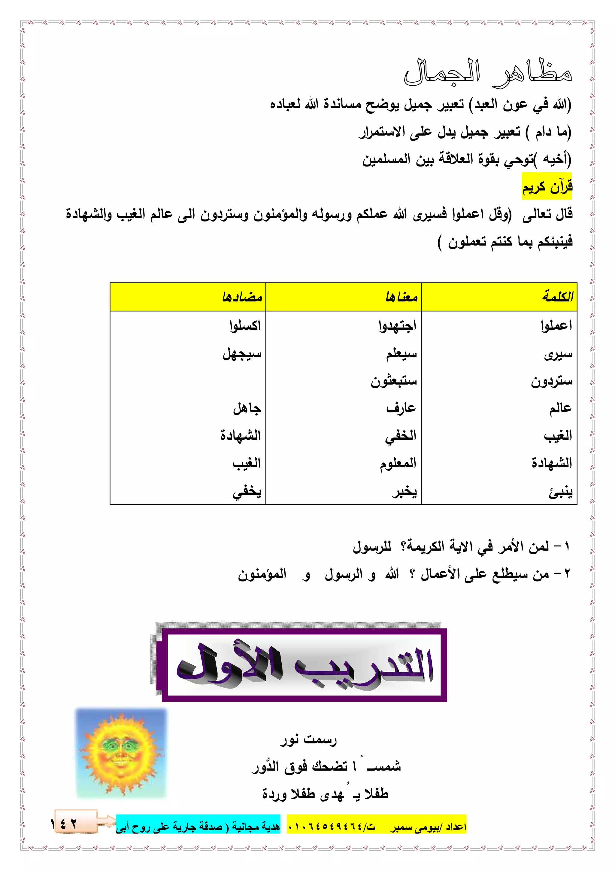 ‫اﻋﺪاد‬/‫ﺳﻤﺒﺮ‬ ‫ﺑﯿﻮﻣﻰ‬‫ت‬/٠١٠٦٤٥٤٩٤٦٤‫ﻣﺠﺎﻧﯿﺔ‬ ‫ھﺪﯾﺔ‬)‫أ‬ ‫روح‬ ‫ﻋﻠﻰ‬ ‫ﺟﺎرﯾﺔ‬ ‫ﺻﺪﻗﺔ‬‫ﺑﻰ‬١٤٢
)‫اﻟﻌﺑد‬ ‫ﻋون‬ ‫ﻓﻲ‬ ‫ﷲ‬(‫ﻟﻌﺑﺎدﻩ‬ ‫ﷲ‬ ‫ﻣﺳﺎﻧدة‬ ‫ﯾوﺿﺢ‬ ‫ﺟﻣﯾل‬ ‫ﺗﻌﺑﯾر‬
)‫دام‬ ‫ﻣﺎ‬(‫ار‬‫ر‬‫اﻻﺳﺗﻣ‬ ‫ﻋﻠﻰ‬ ‫ﯾدل‬ ‫ﺟﻣﯾل‬ ‫ﺗﻌﺑﯾر‬
)‫أﺧﯾﻪ‬(‫اﻟﻣﺳﻠﻣﯾن‬ ‫ﺑﯾن‬ ‫اﻟﻌﻼﻗﺔ‬ ‫ﺑﻘوة‬ ‫ﺗوﺣﻲ‬
‫ﻛرﯾم‬ ‫آن‬‫ر‬‫ﻗ‬
‫ﺗﻌﺎﻟﻰ‬ ‫ﻗﺎل‬)‫اﻟﺷﻬﺎدة‬‫و‬ ‫اﻟﻐﯾب‬ ‫ﻋﺎﻟم‬ ‫اﻟﻰ‬ ‫وﺳﺗردون‬ ‫اﻟﻣؤﻣﻧون‬‫و‬ ‫ورﺳوﻟﻪ‬ ‫ﻋﻣﻠﻛم‬ ‫ﷲ‬ ‫ى‬‫ﻓﺳﯾر‬ ‫ا‬‫و‬‫اﻋﻣﻠ‬ ‫وﻗل‬
‫ﻓﯾ‬‫ﺗﻌﻣﻠون‬ ‫ﻛﻧﺗم‬ ‫ﺑﻣﺎ‬ ‫ﻧﺑﺋﻛم‬(
‫اﻟﻛﻠﻣﺔ‬‫ﻣﻌﻧﺎﻫﺎ‬‫ﻣﺿﺎدﻫﺎ‬
‫ا‬‫و‬‫اﻋﻣﻠ‬
‫ى‬‫ﺳﯾر‬
‫ﺳﺗردون‬
‫ﻋﺎﻟم‬
‫اﻟﻐﯾب‬
‫اﻟﺷﻬﺎدة‬
‫ﯾﻧﺑﺊ‬
‫ا‬‫و‬‫اﺟﺗﻬد‬
‫ﺳﯾﻌﻠم‬
‫ﺳﺗﺑﻌﺛون‬
‫ﻋﺎرف‬
‫اﻟﺧﻔﻲ‬
‫اﻟﻣﻌﻠوم‬
‫ﯾﺧﺑر‬
‫ا‬‫و‬‫اﻛﺳﻠ‬
‫ﺳﯾﺟﻬل‬
‫ﺟﺎﻫل‬
‫اﻟﺷﻬﺎدة‬
‫اﻟﻐﯾب‬
‫ﯾﺧﻔﻲ‬
١-‫ﻟﻠرﺳول‬ ‫اﻟﻛرﯾﻣﺔ؟‬ ‫اﻻﯾﺔ‬ ‫ﻓﻲ‬ ‫اﻷﻣر‬ ‫ﻟﻣن‬
٢-‫اﻟرﺳو‬ ‫و‬ ‫ﷲ‬ ‫؟‬ ‫اﻷﻋﻣﺎل‬ ‫ﻋﻠﻰ‬ ‫ﺳﯾطﻠﻊ‬ ‫ﻣن‬‫اﻟﻣؤﻣﻧون‬ ‫و‬ ‫ل‬
‫ﻧور‬ ‫رﺳﻣت‬
‫ﱡور‬‫د‬‫اﻟ‬ ‫ﻓوق‬ ‫ﺗﺿﺣك‬ ‫ﺎ‬ ً ‫ﺷﻣﺳـــ‬
‫وردة‬ ‫طﻔﻼ‬ ‫ﻬدى‬ُ ‫ﯾـ‬ ‫طﻔﻼ‬
 