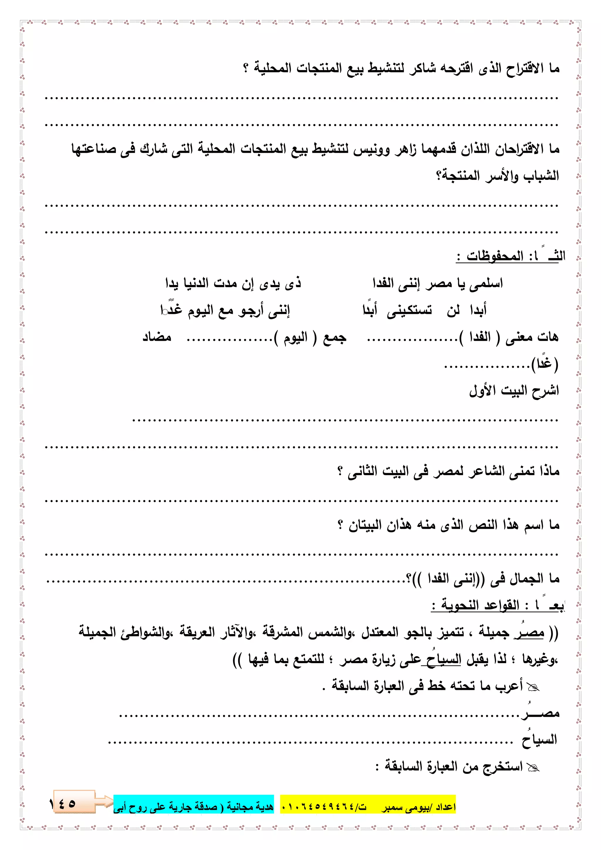 ‫اﻋﺪاد‬/‫ﺳﻤﺒﺮ‬ ‫ﺑﯿﻮﻣﻰ‬‫ت‬/٠١٠٦٤٥٤٩٤٦٤‫ﻣﺠﺎﻧﯿﺔ‬ ‫ھﺪﯾﺔ‬)‫أ‬ ‫روح‬ ‫ﻋﻠﻰ‬ ‫ﺟﺎرﯾﺔ‬ ‫ﺻﺪﻗﺔ‬‫ﺑﻰ‬١٤٥
‫اﻟﻣﻧﺗﺟﺎت‬ ‫ﺑﯾﻊ‬ ‫ﻟﺗﻧﺷﯾط‬ ‫ﺷﺎﻛر‬ ‫اﻗﺗرﺣﻪ‬ ‫اﻟذى‬ ‫اح‬‫ر‬‫اﻻﻗﺗ‬ ‫ﻣﺎ‬‫؟‬ ‫اﻟﻣﺣﻠﯾﺔ‬
....................................................................................................
....................................................................................................
‫ﻟﺗﻧﺷﯾ‬ ‫ووﻧﯾس‬ ‫اﻫر‬‫ز‬ ‫ﻗدﻣﻬﻣﺎ‬ ‫اﻟﻠذان‬ ‫اﺣﺎن‬‫ر‬‫اﻻﻗﺗ‬ ‫ﻣﺎ‬‫ﺻﻧﺎﻋﺗﻬﺎ‬ ‫ﻓﻰ‬ ‫ﺷﺎرك‬ ‫اﻟﺗﻰ‬ ‫اﻟﻣﺣﻠﯾﺔ‬ ‫اﻟﻣﻧﺗﺟﺎت‬ ‫ﺑﯾﻊ‬ ‫ط‬
‫اﻟﻣﻧﺗﺟﺔ؟‬ ‫اﻷﺳر‬‫و‬ ‫اﻟﺷﺑﺎب‬
....................................................................................................
....................................................................................................
‫ﺎ‬ ً ‫ﺛﺎﻟﺛـــ‬:‫اﻟﻣﺣﻔوظﺎت‬:
‫ﯾدا‬ ‫اﻟدﻧﯾﺎ‬ ‫ﻣدت‬ ‫إن‬ ‫ﯾدى‬ ‫ذى‬ ‫اﻟﻔدا‬ ‫إﻧﻧﻰ‬ ‫ﻣﺻر‬ ‫ﯾﺎ‬ ‫اﺳﻠﻣﻰ‬
‫ا‬ ً◌ً‫ﻏـد‬ ‫اﻟﯾـوم‬ ‫ﻣﻊ‬ ‫أرﺟـو‬ ‫إﻧﻧﻰ‬ ‫ا‬ ً‫أﺑد‬ ‫ﺗﺳﺗﻛـﯾﻧﻰ‬ ‫ﻟن‬ ‫أﺑدا‬
‫ﻣﻌﻧﻰ‬ ‫ﻫﺎت‬)‫اﻟﻔدا‬..................(‫ﺟﻣﻊ‬)‫اﻟﯾوم‬..............(...‫ﻣﺿﺎد‬
)‫ا‬ ً‫ﻏد‬.................(
‫اﻷول‬ ‫اﻟﺑﯾت‬ ‫اﺷرح‬
...................................................................................
....................................................................................................
‫ﻟﻣ‬ ‫اﻟﺷﺎﻋر‬ ‫ﺗﻣﻧﻰ‬ ‫ﻣﺎذا‬‫؟‬ ‫اﻟﺛﺎﻧﻰ‬ ‫اﻟﺑﯾت‬ ‫ﻓﻰ‬ ‫ﺻر‬
....................................................................................................
‫؟‬ ‫اﻟﺑﯾﺗﺎن‬ ‫ﻫذان‬ ‫ﻣﻧﻪ‬ ‫اﻟذى‬ ‫اﻟﻧص‬ ‫ﻫذا‬ ‫اﺳم‬ ‫ﻣﺎ‬
....................................................................................................
‫ﻓﻰ‬ ‫اﻟﺟﻣﺎل‬ ‫ﻣﺎ‬))‫اﻟﻔدا‬ ‫إﻧﻧﻰ‬((‫؟‬......................................................................
‫ﺎ‬ ً ‫اﺑﻌــ‬‫ر‬:‫اﻟﻧﺣوﯾﺔ‬ ‫اﻋد‬‫و‬‫اﻟﻘ‬:
))ُ‫ﻣﺻــر‬‫اﻟﺟﻣﯾﻠﺔ‬ ‫اطﺊ‬‫و‬‫اﻟﺷ‬‫و‬، ‫اﻟﻌرﯾﻘﺔ‬ ‫اﻵﺛﺎر‬‫و‬، ‫اﻟﻣﺷرﻗﺔ‬ ‫اﻟﺷﻣس‬‫و‬، ‫اﻟﻣﻌﺗدل‬ ‫ﺑﺎﻟﺟو‬ ‫ﺗﺗﻣﯾز‬ ، ‫ﺟﻣﯾﻠﺔ‬
‫ﯾﻘﺑل‬ ‫ﻟذا‬ ‫؛‬ ‫ﻫﺎ‬‫،وﻏﯾر‬ُ‫اﻟﺳﯾﺎح‬‫ﻋﻠﻰ‬‫ﻓﯾﻬﺎ‬ ‫ﺑﻣﺎ‬ ‫ﻟﻠﺗﻣﺗﻊ‬ ‫؛‬ ‫ﻣﺻـر‬ ‫ة‬‫زﯾﺎر‬((
‫اﻟﺳﺎﺑﻘﺔ‬ ‫ة‬‫اﻟﻌﺑﺎر‬ ‫ﻓﻰ‬ ‫ﺧط‬ ‫ﺗﺣﺗﻪ‬ ‫ﻣﺎ‬ ‫أﻋرب‬.
ُ‫ﻣﺻـــــــر‬..............................................................................
ُ‫اﻟﺳﯾﺎح‬...............................................................................
‫ﻣ‬ ‫اﺳﺗﺧرج‬‫اﻟﺳﺎﺑﻘﺔ‬ ‫ة‬‫اﻟﻌﺑﺎر‬ ‫ن‬:
 