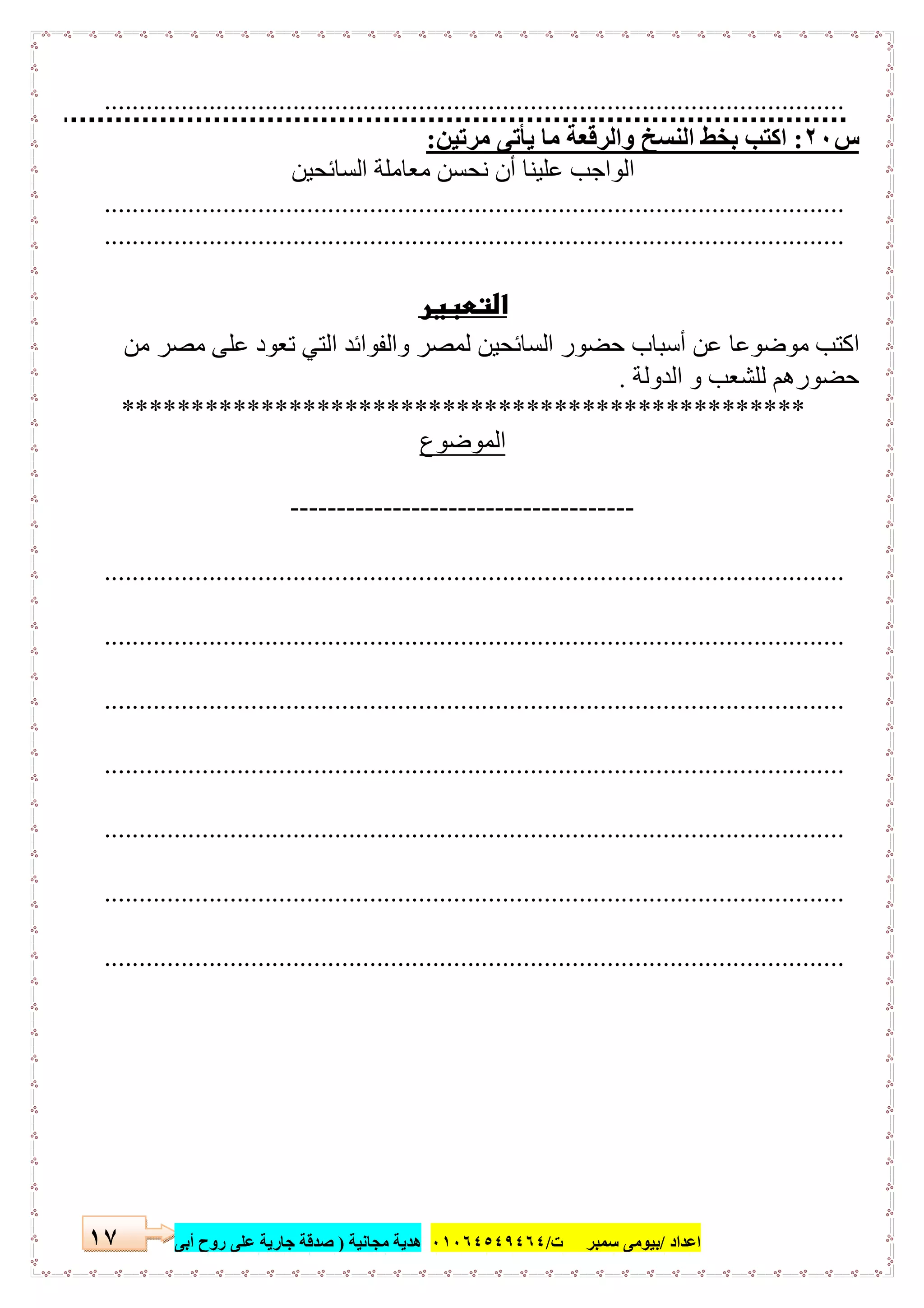 ‫اﻋﺪاد‬/‫ﺳﻤﺒﺮ‬ ‫ﺑﯿﻮﻣﻰ‬‫ت‬/٠١٠٦٤٥٤٩٤٦٤‫ﻣﺠﺎﻧﯿﺔ‬ ‫ھﺪﯾﺔ‬)‫أ‬ ‫روح‬ ‫ﻋﻠﻰ‬ ‫ﺟﺎرﯾﺔ‬ ‫ﺻﺪﻗﺔ‬‫ﺑﻰ‬١٧
..........................................................................................................
‫س‬٢٠:‫ﻣﺮﺗﯿﻦ‬ ‫ﯾﺄﺗﻰ‬ ‫ﻣﺎ‬ ‫واﻟﺮﻗﻌﺔ‬ ‫اﻟﻨﺴﺦ‬ ‫ﺑﺨﻂ‬ ‫اﻛﺘﺐ‬:
‫اﻟﺴﺎﺋﺤﯿﻦ‬ ‫ﻣﻌﺎﻣﻠﺔ‬ ‫ﻧﺤﺴﻦ‬ ‫أن‬ ‫ﻋﻠﯿﻨﺎ‬ ‫اﻟﻮاﺟﺐ‬
..........................................................................................................
..........................................................................................................
 
‫ﻣﻦ‬ ‫ﻣﺼﺮ‬ ‫ﻋﻠﻰ‬ ‫ﺗﻌﻮد‬ ‫اﻟﺘﻲ‬ ‫واﻟﻔﻮاﺋﺪ‬ ‫ﻟﻤﺼﺮ‬ ‫اﻟﺴﺎﺋﺤﯿﻦ‬ ‫ﺣﻀﻮر‬ ‫أﺳﺒﺎب‬ ‫ﻋﻦ‬ ‫ﻣﻮﺿﻮﻋﺎ‬ ‫اﻛﺘﺐ‬
‫ﻟ‬ ‫ﺣﻀﻮرھﻢ‬‫اﻟﺪوﻟﺔ‬ ‫و‬ ‫ﻠﺸﻌﺐ‬.
*************************************************
‫اﻟﻤﻮﺿﻮع‬
-------------------------------------
..........................................................................................................
..........................................................................................................
..........................................................................................................
..........................................................................................................
..........................................................................................................
..........................................................................................................
..........................................................................................................
 
