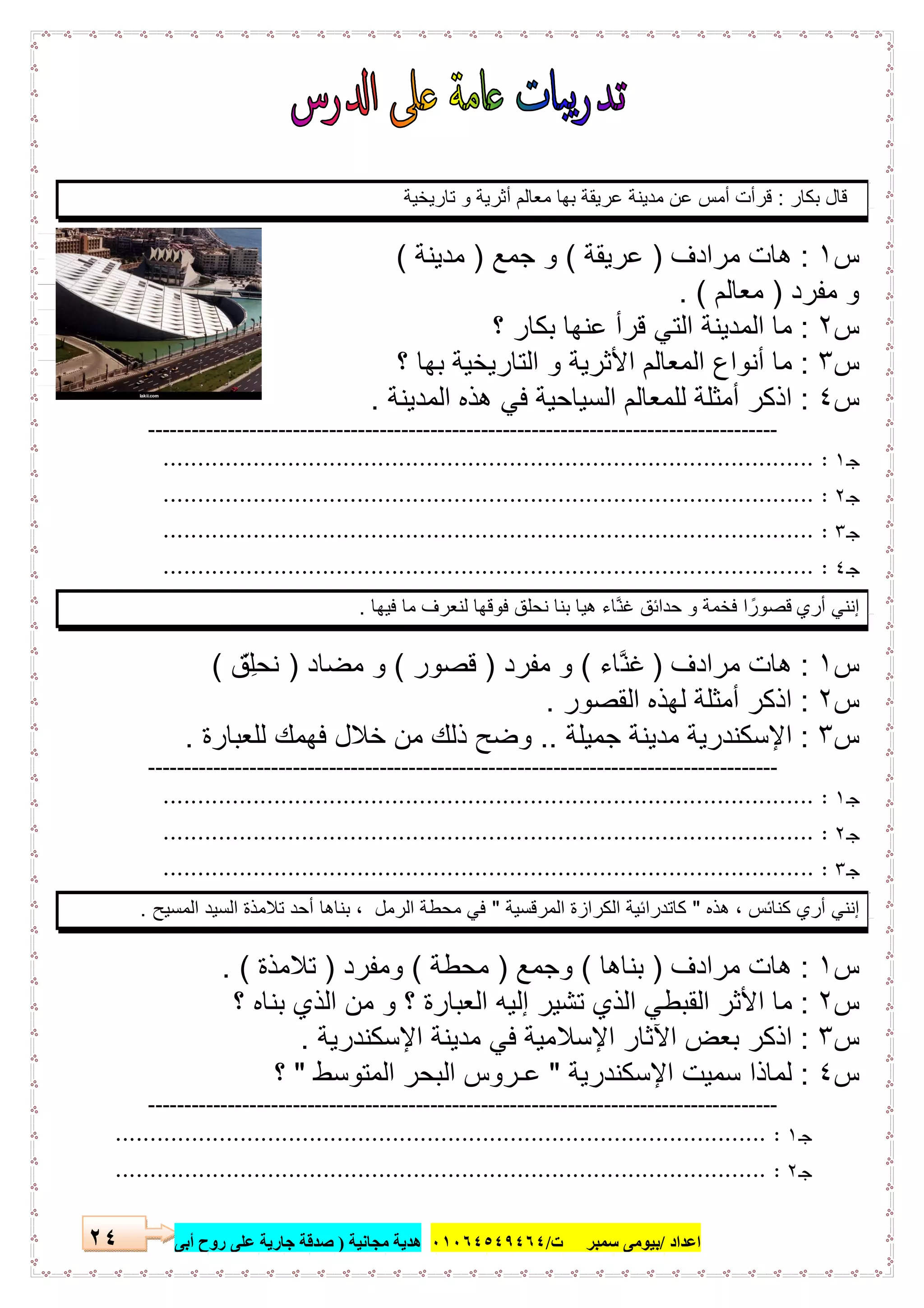 ‫اﻋﺪاد‬/‫ﺳﻤﺒﺮ‬ ‫ﺑﯿﻮﻣﻰ‬‫ت‬/٠١٠٦٤٥٤٩٤٦٤‫ﻣﺠﺎﻧﯿﺔ‬ ‫ھﺪﯾﺔ‬)‫أ‬ ‫روح‬ ‫ﻋﻠﻰ‬ ‫ﺟﺎرﯾﺔ‬ ‫ﺻﺪﻗﺔ‬‫ﺑﻰ‬٢٤
‫ﺑﻛﺎر‬ ‫ﻗﺎل‬:‫ﺗﺎرﯾﺧﯾﺔ‬ ‫و‬ ‫أﺛرﯾﺔ‬ ‫ﻣﻌﺎﻟم‬ ‫ﺑﮭﺎ‬ ‫ﻋرﯾﻘﺔ‬ ‫ﻣدﯾﻧﺔ‬ ‫ﻋن‬ ‫أﻣس‬ ‫ﻗرأت‬
‫س‬١:‫ﻣرادف‬ ‫ھﺎت‬)‫ﻋرﯾﻘﺔ‬(‫ﺟﻣﻊ‬ ‫و‬)‫ﻣدﯾﻧﺔ‬(
‫ﻣﻔرد‬ ‫و‬)‫ﻣﻌﺎﻟم‬. (
‫س‬٢:‫؟‬ ‫ﺑﻛﺎر‬ ‫ﻋﻧﮭﺎ‬ ‫ﻗرأ‬ ‫اﻟﺗﻲ‬ ‫اﻟﻣدﯾﻧﺔ‬ ‫ﻣﺎ‬
‫س‬٣:‫؟‬ ‫ﺑﮭﺎ‬ ‫اﻟﺗﺎرﯾﺧﯾﺔ‬ ‫و‬ ‫اﻷﺛرﯾﺔ‬ ‫اﻟﻣﻌﺎﻟم‬ ‫أﻧواع‬ ‫ﻣﺎ‬
‫س‬٤:‫ھذه‬ ‫ﻓﻲ‬ ‫اﻟﺳﯾﺎﺣﯾﺔ‬ ‫ﻟﻠﻣﻌﺎﻟم‬ ‫أﻣﺛﻠﺔ‬ ‫اذﻛر‬‫اﻟﻣدﯾﻧﺔ‬.
---------------------------------------------------------------------------------------
‫ـ‬‫ﺟ‬١:..............................................................................................
‫ـ‬‫ﺟ‬٢:..............................................................................................
‫ـ‬‫ﺟ‬٣:..............................................................................................
‫ـ‬‫ﺟ‬٤:..............................................................................................
‫أري‬ ‫إﻧﻧﻲ‬‫ﻓﯾﮭﺎ‬ ‫ﻣﺎ‬ ‫ﻟﻧﻌرف‬ ‫ﻓوﻗﮭﺎ‬ ‫ﻧﺣﻠق‬ ‫ﺑﻧﺎ‬ ‫ھﯾﺎ‬ ‫ﱠﺎء‬‫ﻧ‬‫ﻏ‬ ‫ﺣداﺋق‬ ‫و‬ ‫ﻓﺧﻣﺔ‬ ‫ا‬ ً‫ﻗﺻور‬.
‫س‬١:‫ﻣرادف‬ ‫ھﺎت‬)‫ﱠﺎء‬‫ﻧ‬‫ﻏ‬(‫ﻣﻔرد‬ ‫و‬)‫ﻗﺻور‬(‫ﻣﺿﺎد‬ ‫و‬)‫ِق‬ّ ‫ﻧﺣﻠ‬(
‫س‬٢:‫اﻟﻘﺻور‬ ‫ﻟﮭذه‬ ‫أﻣﺛﻠﺔ‬ ‫اذﻛر‬.
‫س‬٣:‫ﺟﻣﯾﻠﺔ‬ ‫ﻣدﯾﻧﺔ‬ ‫اﻹﺳﻛﻧدرﯾﺔ‬..‫ﻟﻠﻌﺑﺎرة‬ ‫ﻓﮭﻣك‬ ‫ﺧﻼل‬ ‫ﻣن‬ ‫ذﻟك‬ ‫وﺿﺢ‬.
---------------------------------------------------------------------------------------
‫ـ‬‫ﺟ‬١:..............................................................................................
‫ـ‬‫ﺟ‬٢:..............................................................................................
‫ـ‬‫ﺟ‬٣:..............................................................................................
‫ھذه‬ ، ‫ﻛﻧﺎﺋس‬ ‫أري‬ ‫إﻧﻧﻲ‬"‫اﻟﻣرﻗﺳﯾﺔ‬ ‫اﻟﻛرازة‬ ‫ﻛﺎﺗدراﺋﯾﺔ‬"‫اﻟﻣﺳﯾﺢ‬ ‫اﻟﺳﯾد‬ ‫ﺗﻼﻣذة‬ ‫أﺣد‬ ‫ﺑﻧﺎھﺎ‬ ، ‫اﻟرﻣل‬ ‫ﻣﺣطﺔ‬ ‫ﻓﻲ‬.
‫س‬١:‫ﻣرادف‬ ‫ھﺎت‬)‫ﺑﻧﺎھﺎ‬(‫وﺟﻣﻊ‬)‫ﻣﺣطﺔ‬(‫وﻣﻔرد‬)‫ﺗﻼﻣذة‬. (
‫س‬٢:‫؟‬ ‫ﺑﻧﺎه‬ ‫اﻟذي‬ ‫ﻣن‬ ‫و‬ ‫؟‬ ‫اﻟﻌﺑﺎرة‬ ‫إﻟﯾﮫ‬ ‫ﺗﺷﯾر‬ ‫اﻟذي‬ ‫اﻟﻘﺑطﻲ‬ ‫اﻷﺛر‬ ‫ﻣﺎ‬
‫س‬٣:‫اﻹﺳﻛﻧدرﯾﺔ‬ ‫ﻣدﯾﻧﺔ‬ ‫ﻓﻲ‬ ‫اﻹﺳﻼﻣﯾﺔ‬ ‫اﻵﺛﺎر‬ ‫ﺑﻌض‬ ‫اذﻛر‬.
‫س‬٤:‫اﻹﺳﻛﻧدرﯾﺔ‬ ‫ﺳﻣﯾت‬ ‫ﻟﻣﺎذا‬"‫اﻟﻣﺗوﺳط‬ ‫اﻟﺑﺣر‬ ‫ﻋـروس‬"‫؟‬
---------------------------------------------------------------------------------------
‫ﺟ‬‫ـ‬١:..............................................................................................
‫ـ‬‫ﺟ‬٢:..............................................................................................
 