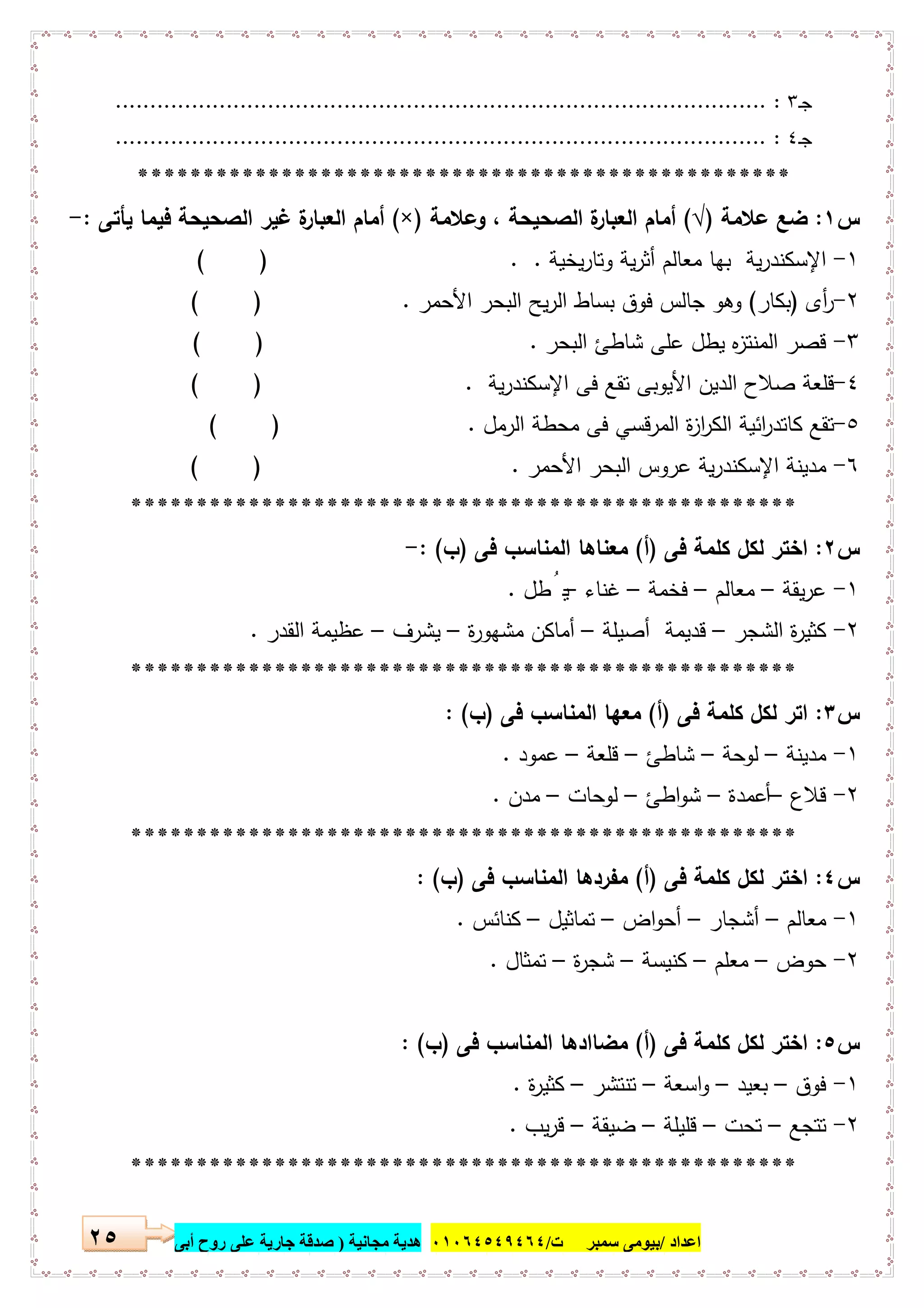 ‫اﻋﺪاد‬/‫ﺳﻤﺒﺮ‬ ‫ﺑﯿﻮﻣﻰ‬‫ت‬/٠١٠٦٤٥٤٩٤٦٤‫ﻣﺠﺎﻧﯿﺔ‬ ‫ھﺪﯾﺔ‬)‫أ‬ ‫روح‬ ‫ﻋﻠﻰ‬ ‫ﺟﺎرﯾﺔ‬ ‫ﺻﺪﻗﺔ‬‫ﺑﻰ‬٢٥
‫ـ‬‫ﺟ‬٣:..............................................................................................
‫ـ‬‫ﺟ‬٤:..............................................................................................
**************************************************
‫س‬١:‫ﻋﻼﻣﺔ‬ ‫ﺿﻊ‬)√(‫وﻋﻼﻣﺔ‬ ، ‫اﻟﺻﺣﯾﺣﺔ‬ ‫ة‬‫اﻟﻌﺑﺎر‬ ‫أﻣﺎم‬)×(‫اﻟ‬ ‫أﻣﺎم‬‫ﯾﺄﺗﻰ‬ ‫ﻓﯾﻣﺎ‬ ‫اﻟﺻﺣﯾﺣﺔ‬ ‫ﻏﯾر‬ ‫ة‬‫ﻌﺑﺎر‬:-
١-‫ﯾﺧﯾﺔ‬‫ر‬‫وﺗﺎ‬ ‫ﯾﺔ‬‫ر‬‫أﺛ‬ ‫ﻣﻌﺎﻟم‬ ‫ﺑﻬﺎ‬ ‫ﯾﺔ‬‫ر‬‫اﻹﺳﻛﻧد‬. .( )
٢-‫أى‬‫ر‬)‫ﺑﻛﺎر‬(‫اﻷﺣﻣر‬ ‫اﻟﺑﺣر‬ ‫ﯾﺢ‬‫ر‬‫اﻟ‬ ‫ﺑﺳﺎط‬ ‫ﻓوق‬ ‫ﺟﺎﻟس‬ ‫وﻫو‬.)(
٣-‫اﻟﺑﺣر‬ ‫ﺷﺎطﺊ‬ ‫ﻋﻠﻰ‬ ‫ﯾطل‬ ‫ﻩ‬‫ز‬‫اﻟﻣﻧﺗ‬ ‫ﻗﺻر‬.)(
٤-‫ﯾﺔ‬‫ر‬‫اﻹﺳﻛﻧد‬ ‫ﻓﻰ‬ ‫ﺗﻘﻊ‬ ‫اﻷﯾوﺑﻰ‬ ‫اﻟدﯾن‬ ‫ﺻﻼح‬ ‫ﻗﻠﻌﺔ‬.)(
٥-‫اﻟرﻣل‬ ‫ﻣﺣطﺔ‬ ‫ﻓﻰ‬ ‫اﻟﻣرﻗﺳﻲ‬ ‫ة‬‫ز‬‫ا‬‫ر‬‫اﻟﻛ‬ ‫اﺋﯾﺔ‬‫ر‬‫ﻛﺎﺗد‬ ‫ﺗﻘﻊ‬.)(
٦-‫اﻷﺣﻣر‬ ‫اﻟﺑﺣر‬ ‫ﻋروس‬ ‫ﯾﺔ‬‫ر‬‫اﻹﺳﻛﻧد‬ ‫ﻣدﯾﻧﺔ‬.)(
***************************************************
‫س‬٢:‫ﻓﻰ‬ ‫ﻛﻠﻣﺔ‬ ‫ﻟﻛل‬ ‫اﺧﺗر‬)‫أ‬(‫ﻓﻰ‬ ‫اﻟﻣﻧﺎﺳب‬ ‫ﻣﻌﻧﺎﻫﺎ‬)‫ب‬: (-
١-‫ﯾﻘﺔ‬‫ر‬‫ﻋ‬–‫ﻣﻌﺎﻟم‬–‫ﻓﺧﻣﺔ‬–‫ﻏﻧﺎء‬–‫طل‬ُ ‫ﯾ‬.
٢-‫اﻟﺷﺟر‬ ‫ة‬‫ر‬‫ﻛﺛﯾ‬–‫أﺻﯾﻠﺔ‬ ‫ﻗدﯾﻣﺔ‬–‫ة‬‫ر‬‫ﻣﺷﻬو‬ ‫أﻣﺎﻛن‬–‫ﯾﺷرف‬–‫اﻟﻘدر‬ ‫ﻋظﯾﻣﺔ‬.
***************************************************
‫س‬٣:‫ﻓﻰ‬ ‫ﻛﻠﻣﺔ‬ ‫ﻟﻛل‬ ‫اﺗر‬)‫أ‬(‫ﻓﻰ‬ ‫اﻟﻣﻧﺎﺳب‬ ‫ﻣﻌﻬﺎ‬)‫ب‬: (
١-‫ﻣدﯾﻧﺔ‬–‫ﻟوﺣﺔ‬–‫ﺷﺎطﺊ‬–‫ﻗﻠﻌﺔ‬–‫ﻋﻣود‬.
٢-‫ﻗﻼع‬–‫أﻋﻣدة‬–‫اطﺊ‬‫و‬‫ﺷ‬–‫ﻟوﺣﺎت‬–‫ﻣدن‬.
***************************************************
‫س‬٤:‫ﻓﻰ‬ ‫ﻛﻠﻣﺔ‬ ‫ﻟﻛل‬ ‫اﺧﺗر‬)‫أ‬(‫ﻓﻰ‬ ‫اﻟﻣﻧﺎﺳب‬ ‫ﻣﻔردﻫﺎ‬)‫ب‬: (
١-‫ﻣﻌﺎﻟم‬–‫أﺷﺟﺎر‬–‫اض‬‫و‬‫أﺣ‬–‫ﺗﻣﺎﺛﯾل‬–‫ﻛﻧﺎﺋس‬.
٢-‫ﺣوض‬–‫ﻣﻌﻠم‬–‫ﻛﻧﯾﺳﺔ‬–‫ة‬‫ر‬‫ﺷﺟ‬–‫ﺗﻣﺛﺎل‬.
‫س‬٥:‫ﻓﻰ‬ ‫ﻛﻠﻣﺔ‬ ‫ﻟﻛل‬ ‫اﺧﺗر‬)‫أ‬(‫ﻓﻰ‬ ‫اﻟﻣﻧﺎﺳب‬ ‫ﻣﺿﺎادﻫﺎ‬)‫ب‬: (
١-‫ﻓوق‬–‫ﺑﻌﯾد‬–‫اﺳﻌﺔ‬‫و‬–‫ﺗﻧﺗﺷر‬–‫ة‬‫ر‬‫ﻛﺛﯾ‬.
٢-‫ﺗﺗﺟﻊ‬–‫ﺗﺣت‬–‫ﻗﻠﯾﻠﺔ‬–‫ﺿﯾﻘﺔ‬–‫ﯾب‬‫ر‬‫ﻗ‬.
***************************************************
 