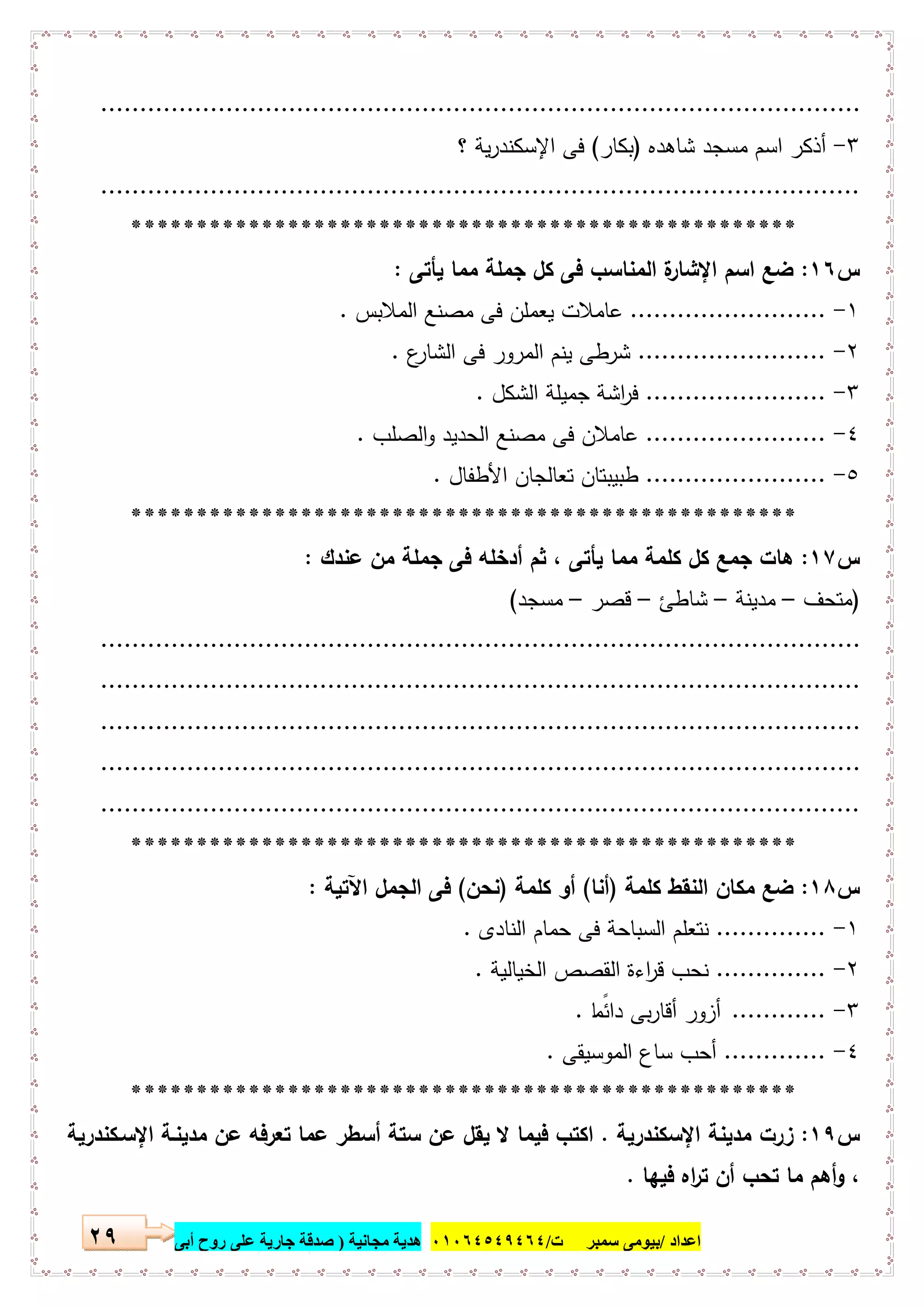 ‫اﻋﺪاد‬/‫ﺳﻤﺒﺮ‬ ‫ﺑﯿﻮﻣﻰ‬‫ت‬/٠١٠٦٤٥٤٩٤٦٤‫ﻣﺠﺎﻧﯿﺔ‬ ‫ھﺪﯾﺔ‬)‫أ‬ ‫روح‬ ‫ﻋﻠﻰ‬ ‫ﺟﺎرﯾﺔ‬ ‫ﺻﺪﻗﺔ‬‫ﺑﻰ‬٢٩
.................................................................................................
٣-‫ﺷﺎﻫدﻩ‬ ‫ﻣﺳﺟد‬ ‫اﺳم‬ ‫أذﻛر‬)‫ﺑﻛﺎر‬(‫؟‬ ‫ﯾﺔ‬‫ر‬‫اﻹﺳﻛﻧد‬ ‫ﻓﻰ‬
.................................................................................................
***************************************************
‫س‬١٦:‫ﯾﺄﺗﻰ‬ ‫ﻣﻣﺎ‬ ‫ﺟﻣﻠﺔ‬ ‫ﻛل‬ ‫ﻓﻰ‬ ‫اﻟﻣﻧﺎﺳب‬ ‫ة‬‫اﻹﺷﺎر‬ ‫اﺳم‬ ‫ﺿﻊ‬:
١-.........................‫اﻟﻣﻼﺑس‬ ‫ﻣﺻﻧﻊ‬ ‫ﻓﻰ‬ ‫ﯾﻌﻣﻠن‬ ‫ﻋﺎﻣﻼت‬.
٢-........................‫ع‬‫اﻟﺷﺎر‬ ‫ﻓﻰ‬ ‫اﻟﻣرور‬ ‫ﯾﻧم‬ ‫ﺷرطﻰ‬.
٣-.......................‫اﻟﺷﻛل‬ ‫ﺟﻣﯾﻠﺔ‬ ‫اﺷﺔ‬‫ر‬‫ﻓ‬.
٤-.......................‫اﻟﺻﻠب‬‫و‬ ‫اﻟﺣدﯾد‬ ‫ﻣﺻﻧﻊ‬ ‫ﻓﻰ‬ ‫ﻋﺎﻣﻼن‬.
٥-.......................‫اﻷطﻔﺎل‬ ‫ﺗﻌﺎﻟﺟﺎن‬ ‫طﺑﯾﺑﺗﺎن‬.
***************************************************
‫س‬١٧:‫ﻫﺎ‬‫ﻋﻧدك‬ ‫ﻣن‬ ‫ﺟﻣﻠﺔ‬ ‫ﻓﻰ‬ ‫أدﺧﻠﻪ‬ ‫ﺛم‬ ، ‫ﯾﺄﺗﻰ‬ ‫ﻣﻣﺎ‬ ‫ﻛﻠﻣﺔ‬ ‫ﻛل‬ ‫ﺟﻣﻊ‬ ‫ت‬:
)‫ﻣﺗﺣف‬–‫ﻣدﯾﻧﺔ‬–‫ﺷﺎطﺊ‬–‫ﻗﺻر‬–‫ﻣﺳﺟد‬(
.................................................................................................
.................................................................................................
.................................................................................................
.................................................................................................
.................................................................................................
***************************************************
‫س‬١٨:‫ﻛﻠﻣﺔ‬ ‫اﻟﻧﻘط‬ ‫ﻣﻛﺎن‬ ‫ﺿﻊ‬)‫أﻧﺎ‬(‫ﻛﻠﻣﺔ‬ ‫أو‬)‫ﻧﺣن‬(‫اﻵﺗﯾﺔ‬ ‫اﻟﺟﻣل‬ ‫ﻓﻰ‬:
١-..............‫اﻟﻧﺎدى‬ ‫ﺣﻣﺎم‬ ‫ﻓﻰ‬ ‫اﻟﺳﺑﺎﺣﺔ‬ ‫ﻧﺗﻌﻠم‬.
٢-..............‫اﻟﺧﯾﺎﻟﯾﺔ‬ ‫اﻟﻘﺻص‬ ‫اءة‬‫ر‬‫ﻗ‬ ‫ﻧﺣب‬.
٣-............‫ﺎ‬ ً‫داﺋﻣ‬ ‫ﺑﻰ‬‫ر‬‫أﻗﺎ‬ ‫أزور‬.
٤-.............‫اﻟﻣوﺳﯾﻘﻰ‬ ‫ﺳﺎع‬ ‫أﺣب‬.
***************************************************
‫س‬١٩:‫اﻹﺳﻛﻧدرﯾﺔ‬ ‫ﻣدﯾﻧﺔ‬ ‫زرت‬.‫اﻹﺳـﻛﻧدرﯾﺔ‬ ‫ﻣدﯾﻧـﺔ‬ ‫ﻋن‬ ‫ﺗﻌرﻓﻪ‬ ‫ﻋﻣﺎ‬ ‫أﺳطر‬ ‫ﺳﺗﺔ‬ ‫ﻋن‬ ‫ﯾﻘل‬ ‫ﻻ‬ ‫ﻓﯾﻣﺎ‬ ‫اﻛﺗب‬
‫ﻓﯾﻬﺎ‬ ‫اﻩ‬‫ر‬‫ﺗ‬ ‫أن‬ ‫ﺗﺣب‬ ‫ﻣﺎ‬ ‫أﻫم‬‫و‬ ،.
 