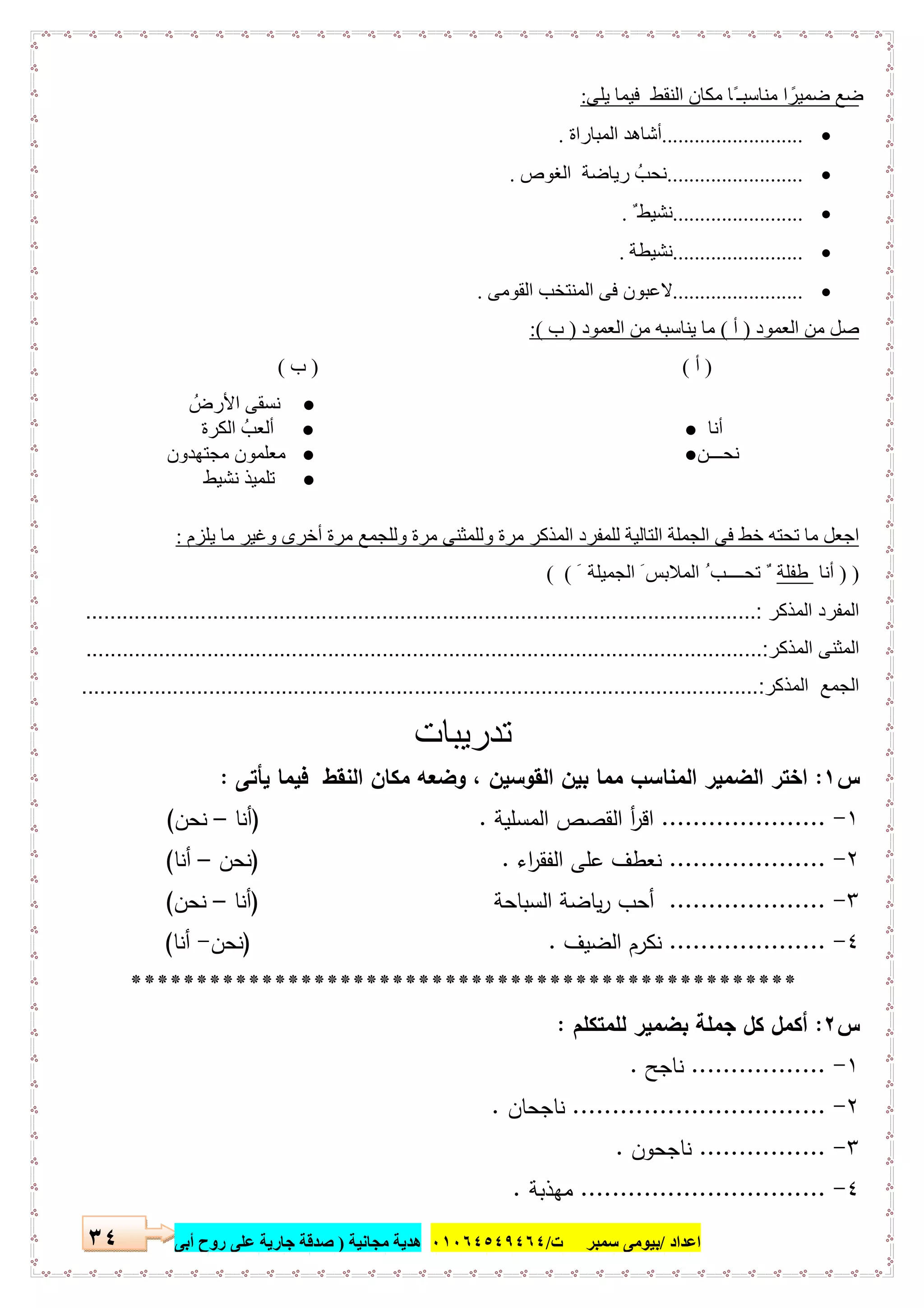 ‫اﻋﺪاد‬/‫ﺳﻤﺒﺮ‬ ‫ﺑﯿﻮﻣﻰ‬‫ت‬/٠١٠٦٤٥٤٩٤٦٤‫ﻣﺠﺎﻧﯿﺔ‬ ‫ھﺪﯾﺔ‬)‫أ‬ ‫روح‬ ‫ﻋﻠﻰ‬ ‫ﺟﺎرﯾﺔ‬ ‫ﺻﺪﻗﺔ‬‫ﺑﻰ‬٣٤
‫ﯾﻠﻰ‬ ‫ﻓﯿﻤﺎ‬ ‫اﻟﻨﻘﻂ‬ ‫ﻣﻜﺎن‬ ‫ًﺎ‬ ‫ﻣﻨﺎﺳﺒـ‬ ‫ا‬ ً‫ﺿﻤﯿﺮ‬ ‫ﺿﻊ‬:
..........................‫اﻟﻤﺒﺎراة‬ ‫أﺷﺎھﺪ‬.
.........................‫اﻟﻐﻮص‬ ‫رﯾﺎﺿﺔ‬ ُ‫ﻧﺤﺐ‬.
........................ٌ ‫ﻧﺸﯿﻂ‬.
........................‫ﻧﺸﯿﻄﺔ‬.
........................‫اﻟﻘﻮﻣﻰ‬ ‫اﻟﻤﻨﺘﺨﺐ‬ ‫ﻓﻰ‬ ‫ﻻﻋﺒﻮن‬.
‫اﻟﻌﻤﻮد‬ ‫ﻣﻦ‬ ‫ﺻﻞ‬)‫أ‬(‫اﻟﻌﻤﻮد‬ ‫ﻣﻦ‬ ‫ﯾﻨﺎﺳﺒﮫ‬ ‫ﻣﺎ‬)‫ب‬:(
)‫أ‬()‫ب‬(
●ُ‫اﻷرض‬ ‫ﻧﺴﻘﻰ‬
‫أﻧﺎ‬●●‫اﻟﻜﺮة‬ ُ‫أﻟﻌﺐ‬
‫ﻧﺤـــﻦ‬●●‫ﻣﺠﺘﮭﺪون‬ ‫ﻣﻌﻠﻤﻮن‬
●‫ﻧﺸﯿﻂ‬ ‫ﺗﻠﻤﯿﺬ‬
‫اﻟ‬ ‫اﻟﺠﻤﻠﺔ‬ ‫ﻓﻰ‬ ‫ﺧﻂ‬ ‫ﺗﺤﺘﮫ‬ ‫ﻣﺎ‬ ‫اﺟﻌﻞ‬‫ﯾﻠﺰم‬ ‫ﻣﺎ‬ ‫وﻏﯿﺮ‬ ‫أﺧﺮى‬ ‫ﻣﺮة‬ ‫وﻟﻠﺠﻤﻊ‬ ‫ﻣﺮة‬ ‫وﻟﻠﻤﺜﻨﻰ‬ ‫ﻣﺮة‬ ‫اﻟﻤﺬﻛﺮ‬ ‫ﻟﻠﻤﻔﺮد‬ ‫ﺘﺎﻟﯿﺔ‬:
) )‫أﻧﺎ‬‫طﻔﻠﺔ‬ٌَ ‫اﻟﺠﻤﯿﻠﺔ‬ َ ‫اﻟﻤﻼﺑﺲ‬ ُ ‫ﺗﺤــــﺐ‬( (
‫اﻟﻣذﻛر‬ ‫اﻟﻣﻔرد‬...............................................................................................................:
‫ا‬ ‫اﻟﻣﺛﻧﻰ‬‫ﻟﻣذﻛر‬................................................................................................................:
‫اﻟﻣذﻛر‬ ‫اﻟﺟﻣﻊ‬................................................................................................................:
‫ﺗدرﯾﺑﺎت‬
‫س‬١:‫ﯾﺄﺗﻰ‬ ‫ﻓﯾﻣﺎ‬ ‫اﻟﻧﻘط‬ ‫ﻣﻛﺎن‬ ‫وﺿﻌﻪ‬ ، ‫اﻟﻘوﺳﯾن‬ ‫ﺑﯾن‬ ‫ﻣﻣﺎ‬ ‫اﻟﻣﻧﺎﺳب‬ ‫اﻟﺿﻣﯾر‬ ‫اﺧﺗر‬:
١-.....................‫اﻟﻣﺳﻠﯾﺔ‬ ‫اﻟﻘﺻص‬ ‫أ‬‫ر‬‫اﻗ‬) .‫أﻧﺎ‬–‫ﻧﺣن‬(
٢-....................‫اء‬‫ر‬‫اﻟﻔﻘ‬ ‫ﻋﻠﻰ‬ ‫ﻧﻌطف‬) .‫ﻧﺣن‬–‫أﻧﺎ‬(
٣-....................‫اﻟﺳﺑﺎﺣﺔ‬ ‫ﯾﺎﺿﺔ‬‫ر‬ ‫أﺣب‬)‫أﻧﺎ‬–‫ﻧﺣن‬(
٤-....................‫اﻟﺿﯾف‬ ‫ﻧﻛرم‬) .‫ﻧﺣن‬-‫أﻧﺎ‬(
***************************************************
‫س‬٢:‫ﻟﻠﻣﺗﻛﻠم‬ ‫ﺑﺿﻣﯾر‬ ‫ﺟﻣﻠﺔ‬ ‫ﻛل‬ ‫أﻛﻣل‬:
١-.................‫ﻧﺎﺟﺢ‬.
٢-................................‫ﻧﺎﺟﺣﺎن‬.
٣-................‫ﻧﺎﺟﺣون‬.
٤-...............................‫ﻣﻬذﺑﺔ‬.
 