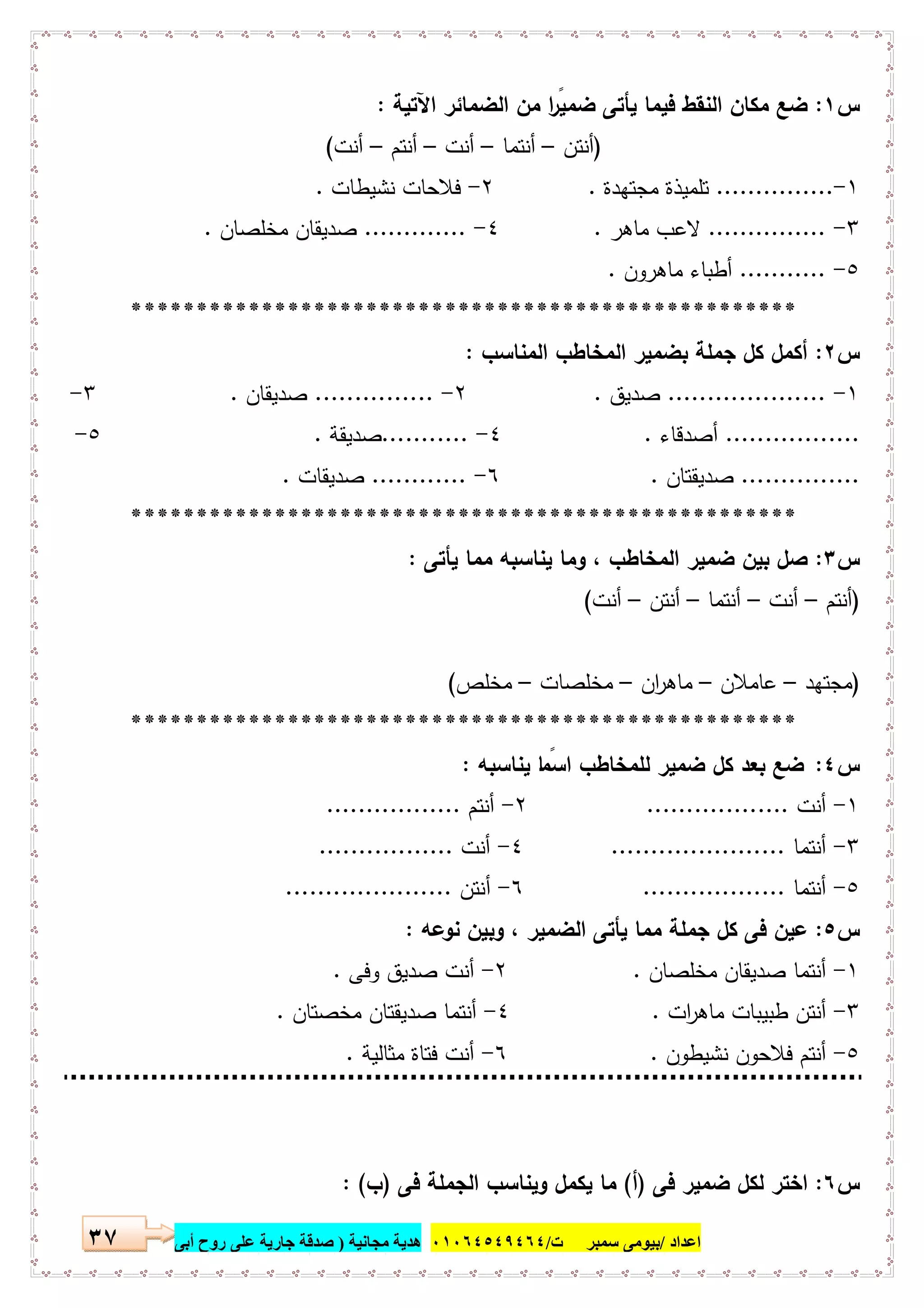 ‫اﻋﺪاد‬/‫ﺳﻤﺒﺮ‬ ‫ﺑﯿﻮﻣﻰ‬‫ت‬/٠١٠٦٤٥٤٩٤٦٤‫ﻣﺠﺎﻧﯿﺔ‬ ‫ھﺪﯾﺔ‬)‫أ‬ ‫روح‬ ‫ﻋﻠﻰ‬ ‫ﺟﺎرﯾﺔ‬ ‫ﺻﺪﻗﺔ‬‫ﺑﻰ‬٣٧
‫س‬١:‫اﻵﺗﯾﺔ‬ ‫اﻟﺿﻣﺎﺋر‬ ‫ﻣن‬ ‫ا‬ ً‫ﺿﻣﯾر‬ ‫ﯾﺄﺗﻰ‬ ‫ﻓﯾﻣﺎ‬ ‫اﻟﻧﻘط‬ ‫ﻣﻛﺎن‬ ‫ﺿﻊ‬:
)‫أﻧﺗن‬–‫أﻧﺗﻣﺎ‬–‫أﻧت‬–‫أﻧﺗم‬–‫أﻧت‬(
١-...............‫ﻣﺟﺗﻬدة‬ ‫ﺗﻠﻣﯾذة‬.٢-‫ﻧﺷﯾطﺎت‬ ‫ﻓﻼﺣﺎت‬.
٣-...............‫ﻣﺎﻫر‬ ‫ﻻﻋب‬.٤-.............‫ﻣﺧﻠﺻﺎن‬ ‫ﺻدﯾﻘﺎن‬.
٥-...........‫ﻣﺎﻫرون‬ ‫أطﺑﺎء‬.
***************************************************
‫س‬٢:‫اﻟﻣﻧﺎﺳب‬ ‫اﻟﻣﺧﺎطب‬ ‫ﺑﺿﻣﯾر‬ ‫ﺟﻣﻠﺔ‬ ‫ﻛل‬ ‫أﻛﻣل‬:
١-....................‫ﺻدﯾق‬.٢-...............‫ﺻدﯾﻘﺎن‬.٣-
.................‫أﺻدﻗﺎء‬.٤-...........‫ﺻدﯾﻘﺔ‬.٥-
...............‫ﺻدﯾﻘﺗﺎن‬.٦-............‫ﺻدﯾﻘﺎت‬.
***************************************************
‫س‬٣:‫ﯾﺄﺗﻰ‬ ‫ﻣﻣﺎ‬ ‫ﯾﻧﺎﺳﺑﻪ‬ ‫وﻣﺎ‬ ، ‫اﻟﻣﺧﺎطب‬ ‫ﺿﻣﯾر‬ ‫ﺑﯾن‬ ‫ﺻل‬:
)‫أﻧﺗم‬–‫أﻧت‬–‫أﻧﺗﻣﺎ‬–‫أﻧﺗن‬–‫أﻧت‬(
)‫ﻣﺟﺗﻬد‬–‫ﻋﺎﻣﻼن‬–‫ان‬‫ر‬‫ﻣﺎﻫ‬–‫ﻣﺧﻠﺻﺎت‬–‫ﻣﺧﻠص‬(
***************************************************
‫س‬٤:‫ﯾﻧﺎﺳﺑﻪ‬ ‫ﺎ‬ ً‫اﺳﻣ‬ ‫ﻟﻠﻣﺧﺎطب‬ ‫ﺿﻣﯾر‬ ‫ﻛل‬ ‫ﺑﻌد‬ ‫ﺿﻊ‬:
١-‫أﻧت‬..................٢-‫أﻧﺗم‬.................
٣-‫أﻧﺗﻣﺎ‬......................٤-‫أﻧت‬.................
٥-‫أﻧﺗﻣﺎ‬..................٦-‫أﻧﺗن‬.....................
‫س‬٥:‫ﻧوﻋﻪ‬ ‫وﺑﯾن‬ ، ‫اﻟﺿﻣﯾر‬ ‫ﯾﺄﺗﻰ‬ ‫ﻣﻣﺎ‬ ‫ﺟﻣﻠﺔ‬ ‫ﻛل‬ ‫ﻓﻰ‬ ‫ﻋﯾن‬:
١-‫ﻣﺧﻠﺻﺎن‬ ‫ﺻدﯾﻘﺎن‬ ‫أﻧﺗﻣﺎ‬.٢-‫وﻓﻰ‬ ‫ﺻدﯾق‬ ‫أﻧت‬.
٣-‫ات‬‫ر‬‫ﻣﺎﻫ‬ ‫طﺑﯾﺑﺎت‬ ‫أﻧﺗن‬.٤-‫ﻣﺧﺻﺗﺎن‬ ‫ﺻدﯾﻘﺗﺎن‬ ‫أﻧﺗﻣﺎ‬.
٥-‫ﻧﺷﯾطون‬ ‫ﻓﻼﺣون‬ ‫أﻧﺗم‬.٦-‫ﻣﺛﺎﻟﯾﺔ‬ ‫ﻓﺗﺎة‬ ‫أﻧت‬.
‫س‬٦:‫ﻓﻰ‬ ‫ﺿﻣﯾر‬ ‫ﻟﻛل‬ ‫اﺧﺗر‬)‫أ‬(‫ﻓﻰ‬ ‫اﻟﺟﻣﻠﺔ‬ ‫وﯾﻧﺎﺳب‬ ‫ﯾﻛﻣل‬ ‫ﻣﺎ‬)‫ب‬: (
 