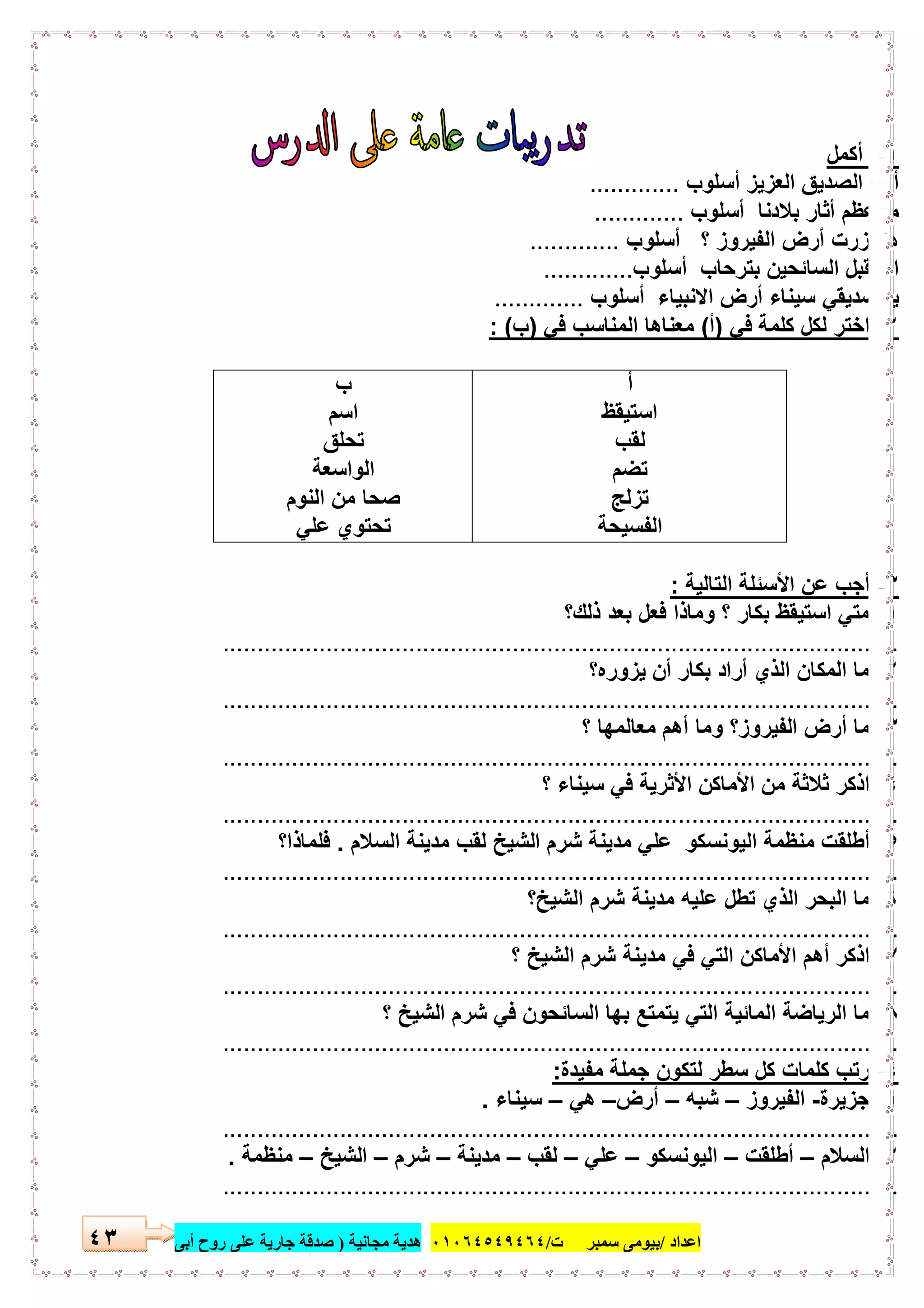 ‫اﻋﺪاد‬/‫ﺳﻤﺒﺮ‬ ‫ﺑﯿﻮﻣﻰ‬‫ت‬/٠١٠٦٤٥٤٩٤٦٤‫ﻣﺠﺎﻧﯿﺔ‬ ‫ھﺪﯾﺔ‬)‫أ‬ ‫روح‬ ‫ﻋﻠﻰ‬ ‫ﺟﺎرﯾﺔ‬ ‫ﺻﺪﻗﺔ‬‫ﺑﻰ‬٤٣
١-‫أﻛﻣل‬
‫أﺳﻠوب‬ ‫اﻟﻌزﯾز‬ ‫اﻟﺻدﯾق‬ ‫أﯾﮭﺎ‬.............
‫أﺳﻠوب‬ ‫ﺑﻼدﻧﺎ‬ ‫أﺛﺎر‬ ‫ﻣﺎأﻋظم‬.............
‫أﺳﻠوب‬ ‫؟‬ ‫اﻟﻔﯾروز‬ ‫أرض‬ ‫زرت‬ ‫ھل‬.............
‫ﺑﺗرﺣﺎب‬ ‫اﻟﺳﺎﺋﺣﯾن‬ ‫اﺳﺗﻘﺑل‬‫أﺳﻠوب‬.............
‫أﺳﻠوب‬ ‫اﻻﻧﺑﯾﺎء‬ ‫أرض‬ ‫ﺳﯾﻧﺎء‬ ‫ﺻدﯾﻘﻲ‬ ‫ﯾﺎ‬.............
٢-‫ﻓﻲ‬ ‫ﻛﻠﻣﺔ‬ ‫ﻟﻛل‬ ‫اﺧﺗر‬)‫أ‬(‫ﻓﻲ‬ ‫اﻟﻣﻧﺎﺳب‬ ‫ﻣﻌﻧﺎھﺎ‬)‫ب‬: (
‫أ‬
‫اﺳﺗﯾﻘظ‬
‫ﻟﻘب‬
‫ﺗﺿم‬
‫ﺗزﻟﺞ‬
‫اﻟﻔﺳﯾﺣﺔ‬
‫ب‬
‫اﺳم‬
‫ﺗﺣﻠق‬
‫اﻟواﺳﻌﺔ‬
‫اﻟﻧوم‬ ‫ﻣن‬ ‫ﺻﺣﺎ‬
‫ﻋﻠﻲ‬ ‫ﺗﺣﺗوي‬
٣-‫اﻟﺗﺎﻟﯾﺔ‬ ‫اﻷﺳﺋﻠﺔ‬ ‫ﻋن‬ ‫أﺟب‬:
١-‫ﺑﻌد‬ ‫ﻓﻌل‬ ‫وﻣﺎذا‬ ‫؟‬ ‫ﺑﻛﺎر‬ ‫اﺳﺗﯾﻘظ‬ ‫ﻣﺗﻲ‬‫ذﻟك؟‬
..................................................................................................
٢-‫ﯾزوره؟‬ ‫أن‬ ‫ﺑﻛﺎر‬ ‫أراد‬ ‫اﻟذي‬ ‫اﻟﻣﻛﺎن‬ ‫ﻣﺎ‬
..................................................................................................
٣-‫اﻟﻔﯾر‬ ‫أرض‬ ‫ﻣﺎ‬‫؟‬ ‫ﻣﻌﺎﻟﻣﮭﺎ‬ ‫أھم‬ ‫وﻣﺎ‬ ‫وز؟‬
..................................................................................................
٤-‫؟‬ ‫ﺳﯾﻧﺎء‬ ‫ﻓﻲ‬ ‫اﻷﺛرﯾﺔ‬ ‫اﻷﻣﺎﻛن‬ ‫ﻣن‬ ‫ﺛﻼﺛﺔ‬ ‫اذﻛر‬
..................................................................................................
٥-‫اﻟﺳﻼم‬ ‫ﻣدﯾﻧﺔ‬ ‫ﻟﻘب‬ ‫اﻟﺷﯾﺦ‬ ‫ﺷرم‬ ‫ﻣدﯾﻧﺔ‬ ‫ﻋﻠﻲ‬ ‫اﻟﯾوﻧﺳﻛو‬ ‫ﻣﻧظﻣﺔ‬ ‫أطﻠﻘت‬.‫ﻓﻠﻣﺎذا؟‬
..................................................................................................
٦-‫اﻟﺷﯾﺦ؟‬ ‫ﺷرم‬ ‫ﻣدﯾﻧﺔ‬ ‫ﻋﻠﯾﮫ‬ ‫ﺗطل‬ ‫اﻟذي‬ ‫اﻟﺑﺣر‬ ‫ﻣﺎ‬
..................................................................................................
٧-‫؟‬ ‫اﻟﺷﯾﺦ‬ ‫ﺷرم‬ ‫ﻣدﯾﻧﺔ‬ ‫ﻓﻲ‬ ‫اﻟﺗﻲ‬ ‫اﻷﻣﺎﻛن‬ ‫أھم‬ ‫اذﻛر‬
..................................................................................................
٨-‫اﻟﺳﺎﺋﺣون‬ ‫ﺑﮭﺎ‬ ‫ﯾﺗﻣﺗﻊ‬ ‫اﻟﺗﻲ‬ ‫اﻟﻣﺎﺋﯾﺔ‬ ‫اﻟرﯾﺎﺿﺔ‬ ‫ﻣﺎ‬‫؟‬ ‫اﻟﺷﯾﺦ‬ ‫ﺷرم‬ ‫ﻓﻲ‬
..................................................................................................
٤-‫ﻣﻔﯾدة‬ ‫ﺟﻣﻠﺔ‬ ‫ﻟﺗﻛون‬ ‫ﺳطر‬ ‫ﻛل‬ ‫ﻛﻠﻣﺎت‬ ‫رﺗب‬:
١-‫ﺟزﯾرة‬-‫اﻟﻔﯾروز‬–‫ﺷﺑﮫ‬–‫أرض‬–‫ھﻲ‬–‫ﺳﯾﻧﺎء‬.
..................................................................................................
٢-‫اﻟﺳﻼم‬–‫أطﻠﻘت‬–‫اﻟﯾوﻧﺳﻛو‬–‫ﻋﻠﻲ‬–‫ﻟﻘب‬–‫ﻣدﯾﻧﺔ‬–‫ﺷرم‬–‫اﻟﺷﯾﺦ‬–‫ﻣﻧظﻣﺔ‬.
..................................................................................................
 
