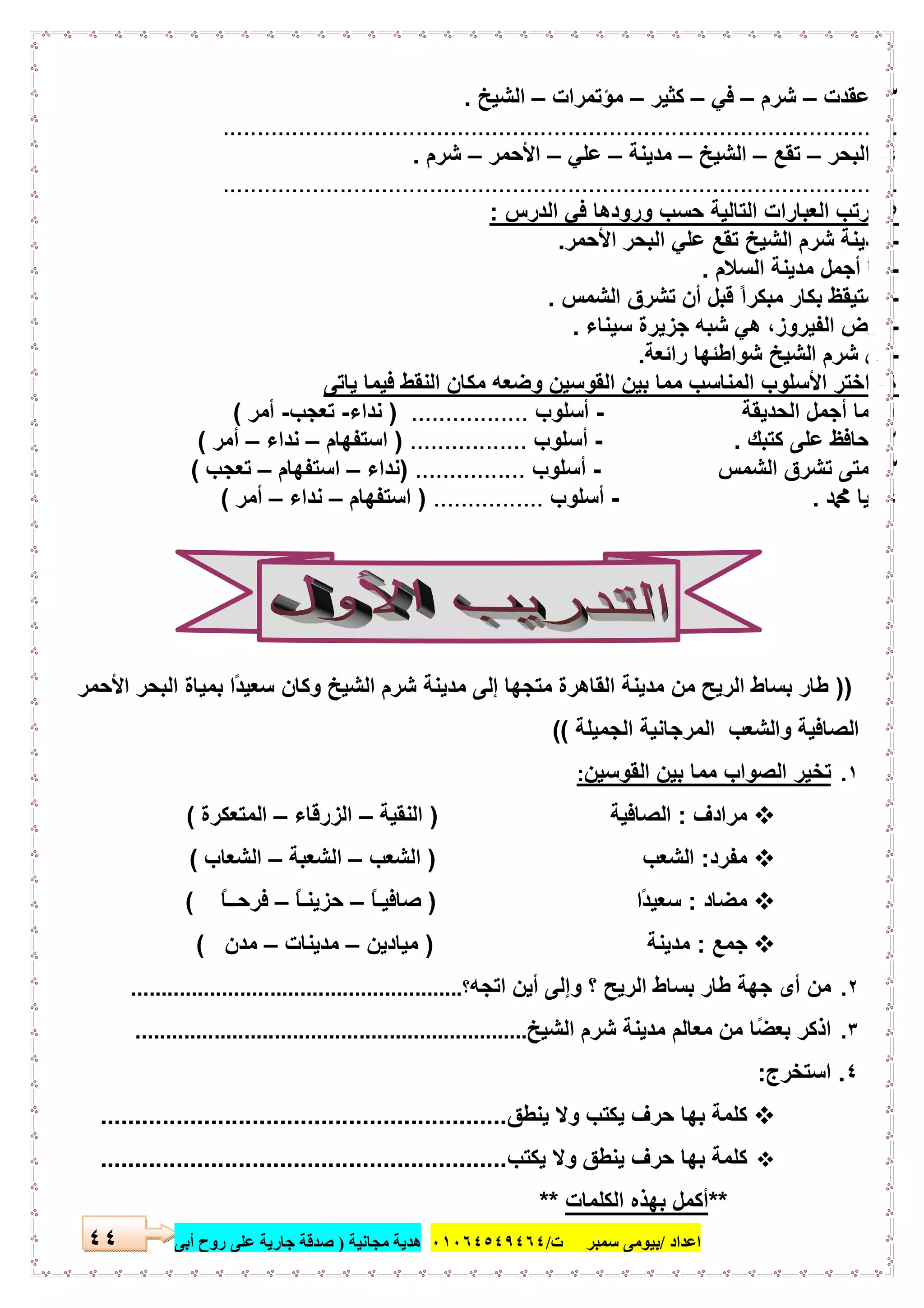 ‫اﻋﺪاد‬/‫ﺳﻤﺒﺮ‬ ‫ﺑﯿﻮﻣﻰ‬‫ت‬/٠١٠٦٤٥٤٩٤٦٤‫ﻣﺠﺎﻧﯿﺔ‬ ‫ھﺪﯾﺔ‬)‫أ‬ ‫روح‬ ‫ﻋﻠﻰ‬ ‫ﺟﺎرﯾﺔ‬ ‫ﺻﺪﻗﺔ‬‫ﺑﻰ‬٤٤
٣-‫ﻋﻘدت‬–‫ﺷرم‬–‫ﻓﻲ‬–‫ﻛﺛﯾر‬–‫ﻣؤﺗﻣرات‬–‫اﻟﺷﯾﺦ‬.
..................................................................................................
٤-‫اﻟﺑﺣر‬–‫ﺗﻘﻊ‬–‫اﻟﺷﯾﺦ‬–‫ﻣدﯾﻧﺔ‬–‫ﻋﻠﻲ‬–‫اﻷﺣﻣر‬–‫ﺷرم‬.
..................................................................................................
٥-‫اﻟدرس‬ ‫ﻓﻲ‬ ‫ورودھﺎ‬ ‫ﺣﺳب‬ ‫اﻟﺗﺎﻟﯾﺔ‬ ‫اﻟﻌﺑﺎرات‬ ‫رﺗب‬:
-‫اﻷﺣﻣر‬ ‫اﻟﺑﺣر‬ ‫ﻋﻠﻲ‬ ‫ﺗﻘﻊ‬ ‫اﻟﺷﯾﺦ‬ ‫ﺷرم‬ ‫ﻣدﯾﻧﺔ‬.
-‫اﻟﺳﻼم‬ ‫ﻣدﯾﻧﺔ‬ ‫أﺟﻣل‬ ‫ﻣﺎ‬.
-‫اﻟﺷﻣس‬ ‫ﺗﺷرق‬ ‫أن‬ ‫ﻗﺑل‬ ً‫ا‬‫ﻣﺑﻛر‬ ‫ﺑﻛﺎر‬ ‫اﺳﺗﯾﻘظ‬.
-‫ﺳﯾﻧﺎء‬ ‫ﺟزﯾرة‬ ‫ﺷﺑﮫ‬ ‫ھﻲ‬ ،‫اﻟﻔﯾروز‬ ‫أرض‬.
-‫راﺋﻌﺔ‬ ‫ﺷواطﺋﮭﺎ‬ ‫اﻟﺷﯾﺦ‬ ‫ﺷرم‬ ‫إن‬.
٦-‫ا‬‫و‬ ‫اﻟﻘوﺳﯾن‬ ‫ﺑﯾن‬ ‫ﻣﻣﺎ‬ ‫اﻟﻣﻧﺎﺳب‬ ‫اﻷﺳﻠوب‬ ‫ﺧﺗر‬‫ﯾﺎﺗﻰ‬ ‫ﻓﯾﻣﺎ‬ ‫اﻟﻧﻘط‬ ‫ﻣﻛﺎن‬ ‫ﺿﻌﮫ‬
١-‫ﻣﺎ‬‫أ‬‫اﻟﺣدﯾﻘﺔ‬ ‫ﺟﻣل‬-‫أ‬‫ﺳﻠوب‬.................)‫ﻧداء‬-‫ﺗﻌﺟب‬-‫أﻣر‬(
٢-‫ﻛﺗﺑك‬ ‫ﻋﻠﻰ‬ ‫ﺣﺎﻓظ‬.-‫أ‬‫ﺳﻠوب‬.................)‫اﺳﺗﻔﮭﺎم‬–‫ﻧداء‬–‫أﻣر‬(
٣-‫اﻟﺷﻣس‬ ‫ﺗﺷرق‬ ‫ﻣﺗﻰ‬-‫أ‬‫ﺳﻠوب‬................)‫ﻧداء‬–‫اﺳﺗﻔﮭﺎم‬–‫ﺗﻌﺟب‬(
٤-‫ﷴ‬ ‫ﯾﺎ‬.-‫أ‬‫ﺳﻠوب‬................)‫اﺳﺗﻔﮭﺎم‬–‫ﻧداء‬–‫أﻣر‬(
))ً‫د‬‫ﺳﻌﯾ‬ ‫وﻛﺎن‬ ‫اﻟﺷﯾﺦ‬ ‫ﺷرم‬ ‫ﻣدﯾﻧﺔ‬ ‫إﻟﻰ‬ ‫ﻣﺗﺟﮭﺎ‬ ‫اﻟﻘﺎھرة‬ ‫ﻣدﯾﻧﺔ‬ ‫ﻣن‬ ‫اﻟرﯾﺢ‬ ‫ﺑﺳﺎط‬ ‫طﺎر‬‫اﻷﺣﻣر‬ ‫اﻟﺑﺣر‬ ‫ﺑﻣﯾﺎة‬ ‫ا‬
‫اﻟﺟﻣﯾﻠﺔ‬ ‫اﻟﻣرﺟﺎﻧﯾﺔ‬ ‫واﻟﺷﻌب‬ ‫اﻟﺻﺎﻓﯾﺔ‬((
١.‫اﻟﻘوﺳﯾن‬ ‫ﺑﯾن‬ ‫ﻣﻣﺎ‬ ‫اﻟﺻواب‬ ‫ﺗﺧﯾر‬:
‫ﻣرادف‬:‫اﻟﺻﺎﻓﯾﺔ‬)‫اﻟﻧﻘﯾﺔ‬–‫اﻟزرﻗﺎء‬–‫اﻟﻣﺗﻌﻛرة‬(
‫ﻣﻔرد‬:‫اﻟﺷﻌب‬)‫اﻟﺷﻌب‬–‫اﻟﺷﻌﺑﺔ‬–‫اﻟﺷﻌﺎب‬(
‫ﻣﺿﺎد‬:ً‫د‬‫ﺳﻌﯾ‬‫ا‬)‫ﺻﺎﻓﯾ‬ً ‫ـ‬‫ﺎ‬–‫ﺣزﯾﻧ‬ً ‫ـ‬‫ﺎ‬–‫ﻓرﺣ‬ً ‫ــ‬‫ﺎ‬(
‫ﺟﻣﻊ‬:‫ﻣد‬‫ﯾﻧﺔ‬)‫ﻣﯾﺎدﯾن‬–‫ﻣدﯾﻧﺎت‬–‫ﻣدن‬(
٢.‫اﺗﺟﮫ‬ ‫أﯾن‬ ‫وإﻟﻰ‬ ‫؟‬ ‫اﻟرﯾﺢ‬ ‫ﺑﺳﺎط‬ ‫طﺎر‬ ‫ﺟﮭﺔ‬ ‫أى‬ ‫ﻣن‬‫؟‬.......................................................
٣.ً‫ﺿ‬‫ﺑﻌ‬ ‫اذﻛر‬‫اﻟﺷﯾﺦ‬ ‫ﺷرم‬ ‫ﻣدﯾﻧﺔ‬ ‫ﻣﻌﺎﻟم‬ ‫ﻣن‬ ‫ﺎ‬.................................................................
٤.‫اﺳﺗﺧرج‬:
‫ﯾﻧطق‬ ‫وﻻ‬ ‫ﯾﻛﺗب‬ ‫ﺣرف‬ ‫ﺑﮭﺎ‬ ‫ﻛﻠﻣﺔ‬...........................................................
‫وﻻ‬ ‫ﯾﻧطق‬ ‫ﺣرف‬ ‫ﺑﮭﺎ‬ ‫ﻛﻠﻣﺔ‬‫ﯾﻛﺗب‬...........................................................
**‫اﻟﻛﻠﻣﺎت‬ ‫ﺑﮭذه‬ ‫أﻛﻣل‬**
 