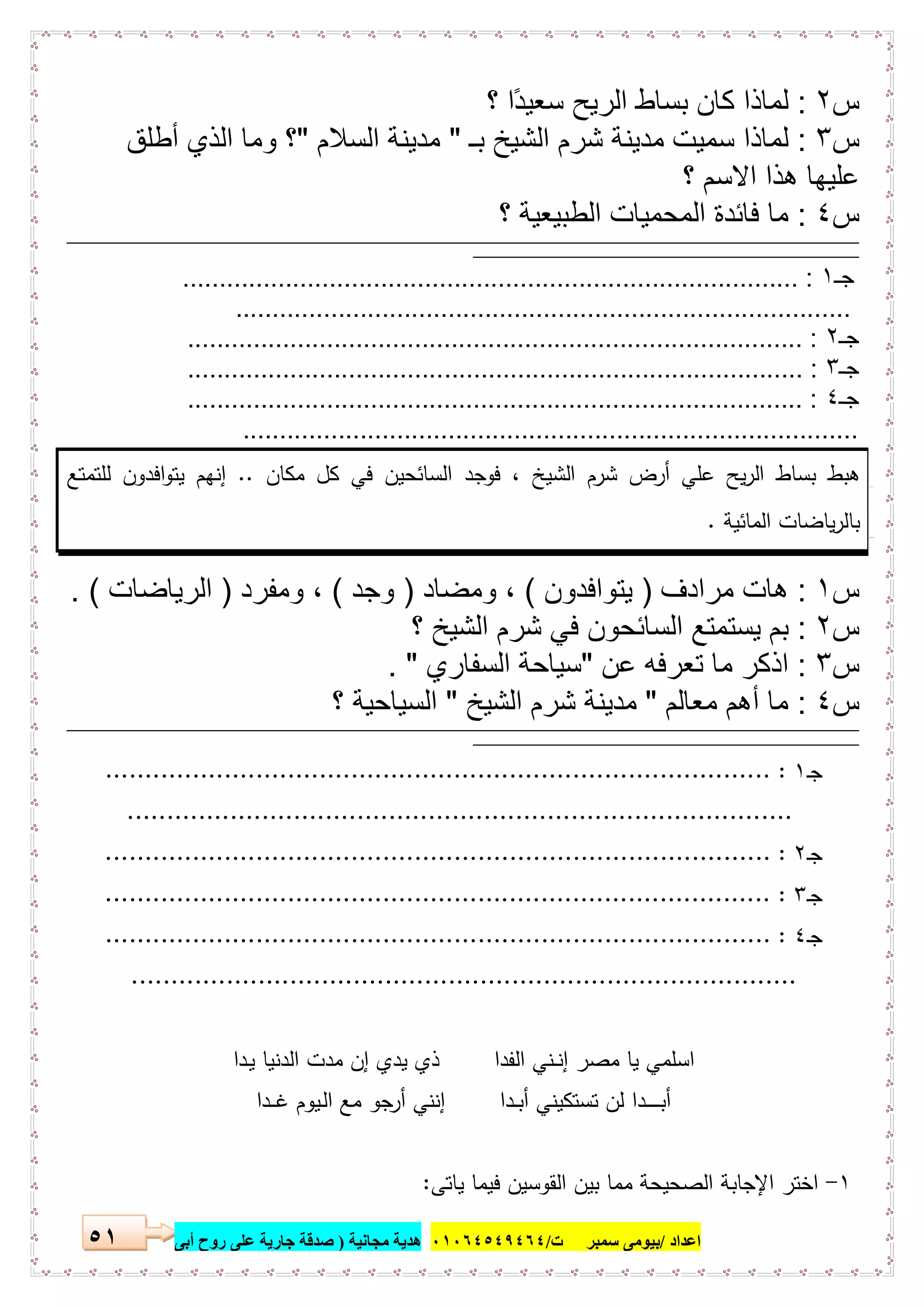 ‫اﻋﺪاد‬/‫ﺳﻤﺒﺮ‬ ‫ﺑﯿﻮﻣﻰ‬‫ت‬/٠١٠٦٤٥٤٩٤٦٤‫ﻣﺠﺎﻧﯿﺔ‬ ‫ھﺪﯾﺔ‬)‫أ‬ ‫روح‬ ‫ﻋﻠﻰ‬ ‫ﺟﺎرﯾﺔ‬ ‫ﺻﺪﻗﺔ‬‫ﺑﻰ‬٥١
‫س‬٢:‫؟‬ ‫ًا‬‫د‬‫ﺳﻌﯾ‬ ‫اﻟرﯾﺢ‬ ‫ﺑﺳﺎط‬ ‫ﻛﺎن‬ ‫ﻟﻣﺎذا‬
‫س‬٣:‫ﺑـ‬ ‫اﻟﺷﯾﺦ‬ ‫ﺷرم‬ ‫ﻣدﯾﻧﺔ‬ ‫ﺳﻣﯾت‬ ‫ﻟﻣﺎذا‬"‫اﻟﺳﻼم‬ ‫ﻣدﯾﻧﺔ‬"‫أطﻠق‬ ‫اﻟذي‬ ‫وﻣﺎ‬ ‫؟‬
‫؟‬ ‫اﻻﺳم‬ ‫ھذا‬ ‫ﻋﻠﯾﮭﺎ‬
‫س‬٤:‫؟‬ ‫اﻟطﺑﯾﻌﯾﺔ‬ ‫اﻟﻣﺣﻣﯾﺎت‬ ‫ﻓﺎﺋدة‬ ‫ﻣﺎ‬
‫ــــــــــــــــ‬‫ـــــــــــــــــــــــــــــــــــــــــــــــــــــــــــــــــــــــــــــــــــــــــــــ‬‫ـــــــــــــــــــــــــــــــــــــــــــــــــــــــــــــــــــــــــــــــــــــــــــــــــــــــــــــــــــــــــــــ‬‫ــــــــــــــــــــــــــــــــــــــ‬‫ــــــــــــــــــــــــــــــــــــ‬
‫ـــــــــــــــــــــــــــــــــــــــــــــــــــــــــــــــــــــــــــــــــــــ‬‫ـــــــــــــــــــــــــــــــــــــــــــــــــــــــــــــــــ‬
‫ﺟـ‬١.............................................................. :......................
....................................................................................
‫ﺟـ‬٢.................................................................................... :
‫ﺟـ‬٣................................................. :...................................
‫ﺟـ‬٤.................................................................................... :
....................................................................................
‫اﻟﺳﺎ‬ ‫ﻓوﺟد‬ ، ‫اﻟﺷﯾﺦ‬ ‫ﺷرم‬ ‫أرض‬ ‫ﻋﻠﻲ‬ ‫ﯾﺢ‬‫ر‬‫اﻟ‬ ‫ﺑﺳﺎط‬ ‫ﻫﺑط‬‫ﻣﻛﺎن‬ ‫ﻛل‬ ‫ﻓﻲ‬ ‫ﺋﺣﯾن‬..‫ﻟﻠﺗﻣﺗﻊ‬ ‫اﻓدون‬‫و‬‫ﯾﺗ‬ ‫إﻧﻬم‬
‫اﻟﻣﺎﺋﯾﺔ‬ ‫ﯾﺎﺿﺎت‬‫ر‬‫ﺑﺎﻟ‬.
‫س‬١:‫ﻣرادف‬ ‫ھﺎت‬)‫ﯾﺗواﻓدون‬(‫وﻣﺿﺎد‬ ،)‫وﺟد‬(‫وﻣﻔرد‬ ،)‫اﻟرﯾﺎﺿﺎت‬. (
‫س‬٢:‫؟‬ ‫اﻟﺷﯾﺦ‬ ‫ﺷرم‬ ‫ﻓﻲ‬ ‫اﻟﺳﺎﺋﺣون‬ ‫ﯾﺳﺗﻣﺗﻊ‬ ‫ﺑم‬
‫س‬٣:‫ﻋن‬ ‫ﺗﻌرﻓﮫ‬ ‫ﻣﺎ‬ ‫اذﻛر‬"‫اﻟﺳﻔﺎري‬ ‫ﺳﯾﺎﺣﺔ‬. "
‫س‬٤:‫ﻣﻌﺎﻟم‬ ‫أھم‬ ‫ﻣﺎ‬"‫اﻟﺷﯾﺦ‬ ‫ﺷرم‬ ‫ﻣدﯾﻧﺔ‬"‫؟‬ ‫اﻟﺳﯾﺎﺣﯾﺔ‬
‫ـــــــــــــــــــــــــــــــــــــــــــــــــــــــــــــــــــــــــــــــــــــــــــــــــــــــــــــ‬‫ـــــــــــــــــــــــــــــــــــــــــــــــــــــــــــــــــــــــــــــــــــــــــــــــــــــــــــــــــــــــــــــ‬‫ــــــــــــــــــــــ‬‫ــــــــــــــــــــــــــــــــــــــــــــــــــــ‬
‫ـــــــــــــــــــــــــــــــــــــــــــــــــــــــــــــــــــــــــــــــــــــ‬‫ـــــــــــــــــــــــــــــــــــــــــــــــــــــــــــــــــ‬
‫ـ‬‫ﺟ‬١:....................................................................................
....................................................................................
‫ـ‬‫ﺟ‬٢:....................................................................................
‫ـ‬‫ﺟ‬٣:....................................................................................
‫ـ‬‫ﺟ‬٤:....................................................................................
....................................................................................
‫اﻟﻔدا‬ ‫ـﻧﻲ‬‫ـ‬‫ﻧ‬‫إ‬ ‫ﻣﺻر‬ ‫ﯾﺎ‬ ‫اﺳﻠﻣﻲ‬‫ـدا‬‫ﯾ‬ ‫اﻟدﻧﯾﺎ‬ ‫ﻣدت‬ ‫إن‬ ‫ﯾدي‬ ‫ذي‬
‫ـدا‬‫ـ‬‫ـ‬‫ﻏ‬ ‫ـﯾوم‬‫ﻟ‬‫ا‬ ‫ﻣﻊ‬ ‫ﺟو‬‫أر‬ ‫إﻧﻧﻲ‬ ‫ـدا‬‫ـ‬‫ﺑ‬‫أ‬ ‫ﺗﺳﺗﻛﯾﻧﻲ‬ ‫ﻟن‬ ‫ـدا‬‫ـ‬‫ـ‬‫ـ‬‫ـ‬‫ـ‬‫ـ‬‫ـ‬‫ﺑ‬‫أ‬
١-‫ﯾﺎﺗﻰ‬ ‫ﻓﯾﻣﺎ‬ ‫اﻟﻘوﺳﯾن‬ ‫ﺑﯾن‬ ‫ﻣﻣﺎ‬ ‫اﻟﺻﺣﯾﺣﺔ‬ ‫اﻹﺟﺎﺑﺔ‬ ‫اﺧﺗر‬:
 