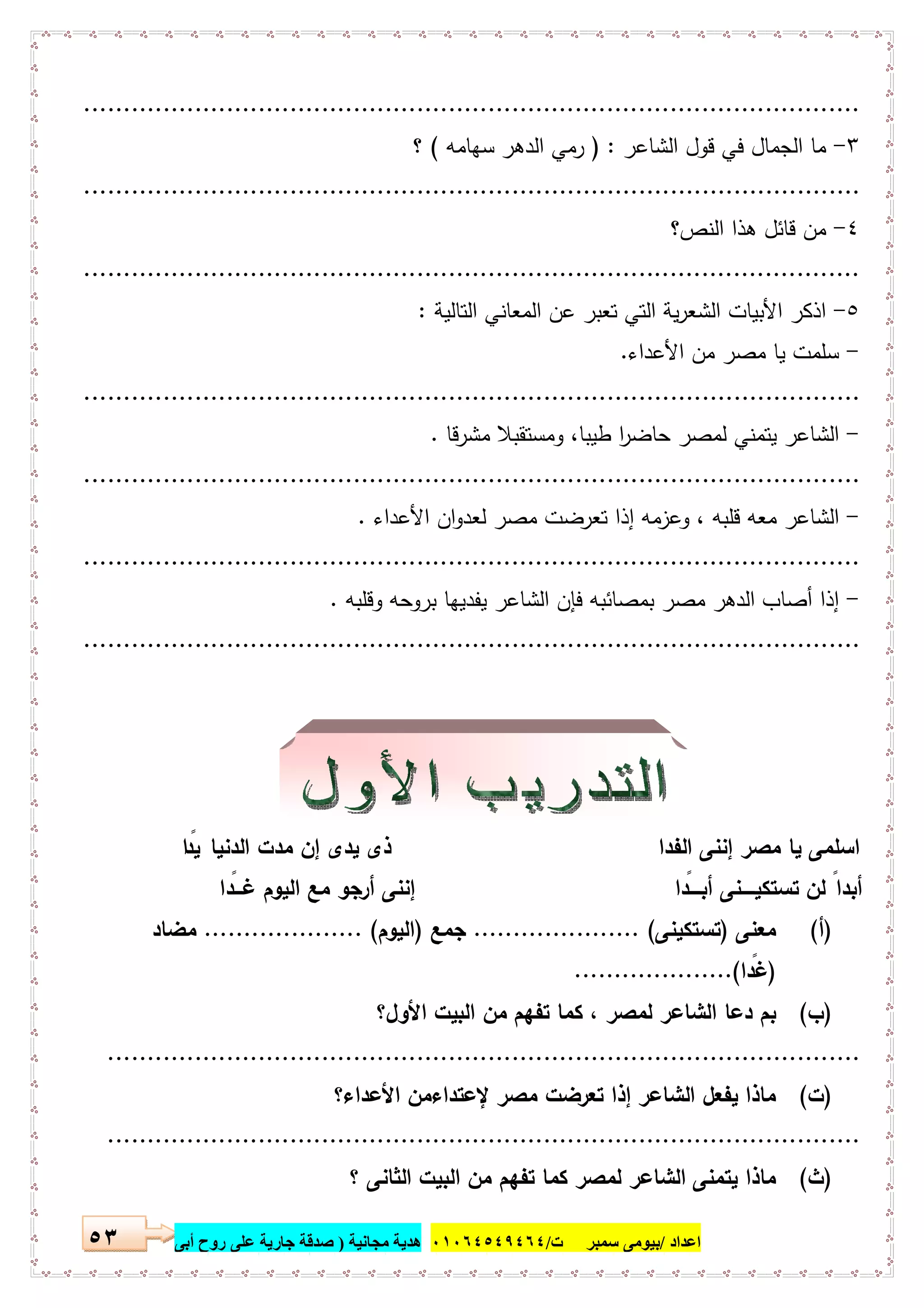 ‫اﻋﺪاد‬/‫ﺳﻤﺒﺮ‬ ‫ﺑﯿﻮﻣﻰ‬‫ت‬/٠١٠٦٤٥٤٩٤٦٤‫ﻣﺠﺎﻧﯿﺔ‬ ‫ھﺪﯾﺔ‬)‫أ‬ ‫روح‬ ‫ﻋﻠﻰ‬ ‫ﺟﺎرﯾﺔ‬ ‫ﺻﺪﻗﺔ‬‫ﺑﻰ‬٥٣
..................................................................................................
٣-‫اﻟﺷﺎﻋر‬ ‫ﻗول‬ ‫ﻓﻲ‬ ‫اﻟﺟﻣﺎل‬ ‫ﻣﺎ‬) :‫ﺳﻬﺎﻣﻪ‬ ‫اﻟدﻫر‬ ‫رﻣﻲ‬(‫؟‬
..................................................................................................
٤-‫اﻟﻧص؟‬ ‫ﻫذا‬ ‫ﻗﺎﺋل‬ ‫ﻣن‬
..................................................................................................
٥-‫اﻟﺗﺎﻟﯾﺔ‬ ‫اﻟﻣﻌﺎﻧﻲ‬ ‫ﻋن‬ ‫ﺗﻌﺑر‬ ‫اﻟﺗﻲ‬ ‫ﯾﺔ‬‫ر‬‫اﻟﺷﻌ‬ ‫اﻷﺑﯾﺎت‬ ‫اذﻛر‬:
-‫اﻷﻋداء‬ ‫ﻣن‬ ‫ﻣﺻر‬ ‫ﯾﺎ‬ ‫ﺳﻠﻣت‬.
..................................................................................................
-‫ا‬‫ﻣﺷرﻗﺎ‬ ‫وﻣﺳﺗﻘﺑﻼ‬ ،‫طﯾﺑﺎ‬ ‫ا‬‫ر‬‫ﺣﺎﺿ‬ ‫ﻟﻣﺻر‬ ‫ﯾﺗﻣﻧﻲ‬ ‫ﻟﺷﺎﻋر‬.
..................................................................................................
-‫اﻷﻋداء‬ ‫ان‬‫و‬‫ﻟﻌد‬ ‫ﻣﺻر‬ ‫ﺗﻌرﺿت‬ ‫إذا‬ ‫وﻋزﻣﻪ‬ ، ‫ﻗﻠﺑﻪ‬ ‫ﻣﻌﻪ‬ ‫اﻟﺷﺎﻋر‬.
..................................................................................................
-‫وﻗﻠﺑﻪ‬ ‫ﺑروﺣﻪ‬ ‫ﯾﻔدﯾﻬﺎ‬ ‫اﻟﺷﺎﻋر‬ ‫ﻓﺈن‬ ‫ﺑﻣﺻﺎﺋﺑﻪ‬ ‫ﻣﺻر‬ ‫اﻟدﻫر‬ ‫أﺻﺎب‬ ‫إذا‬.
..................................................................................................
‫اﻟ‬ ‫إﻧﻧﻰ‬ ‫ﻣﺻر‬ ‫ﯾﺎ‬ ‫اﺳﻠﻣﻰ‬‫ﻔدا‬‫ﯾدى‬ ‫ذى‬‫إ‬‫اﻟدﻧﯾﺎ‬ ‫ﻣدت‬ ‫ن‬‫ا‬ً‫ﯾد‬
‫ﺗﺳﺗﻛﯾـــــﻧ‬ ‫ﻟن‬ ً‫أﺑدا‬‫ﻰ‬ً‫أﺑــــد‬‫ا‬‫إ‬ً‫ﻏـــد‬ ‫اﻟﯾوم‬ ‫ﻣﻊ‬ ‫أرﺟو‬ ‫ﻧﻧﻰ‬‫ا‬
)‫أ‬(‫ﻣﻌﻧﻰ‬)‫ﺗﺳﺗﻛﯾﻧﻰ‬..................... (‫ﺟﻣﻊ‬)‫اﻟﯾوم‬.................... (‫ﻣﺿﺎد‬
)ً‫ﻏد‬‫ا‬....................(
)‫ب‬(‫ﺗ‬ ‫ﻛﻣﺎ‬ ، ‫ﻟﻣﺻر‬ ‫اﻟﺷﺎﻋر‬ ‫دﻋﺎ‬ ‫ﺑم‬‫اﻷول؟‬ ‫اﻟﺑﯾت‬ ‫ﻣن‬ ‫ﻔﻬم‬
...............................................................................................
)‫ت‬(‫ﻹﻋﺗداء‬ ‫ﻣﺻر‬ ‫ﺗﻌرﺿت‬ ‫إذا‬ ‫اﻟﺷﺎﻋر‬ ‫ﯾﻔﻌل‬ ‫ﻣﺎذا‬‫ﻣن‬‫اﻷﻋداء؟‬
...............................................................................................
)‫ث‬(‫ﯾ‬ ‫ﻣﺎذا‬‫ﺗﻣﻧﻰ‬‫؟‬ ‫اﻟﺛﺎﻧﻰ‬ ‫اﻟﺑﯾت‬ ‫ﻣن‬ ‫ﺗﻔﻬم‬ ‫ﻛﻣﺎ‬ ‫ﻟﻣﺻر‬ ‫اﻟﺷﺎﻋر‬
 