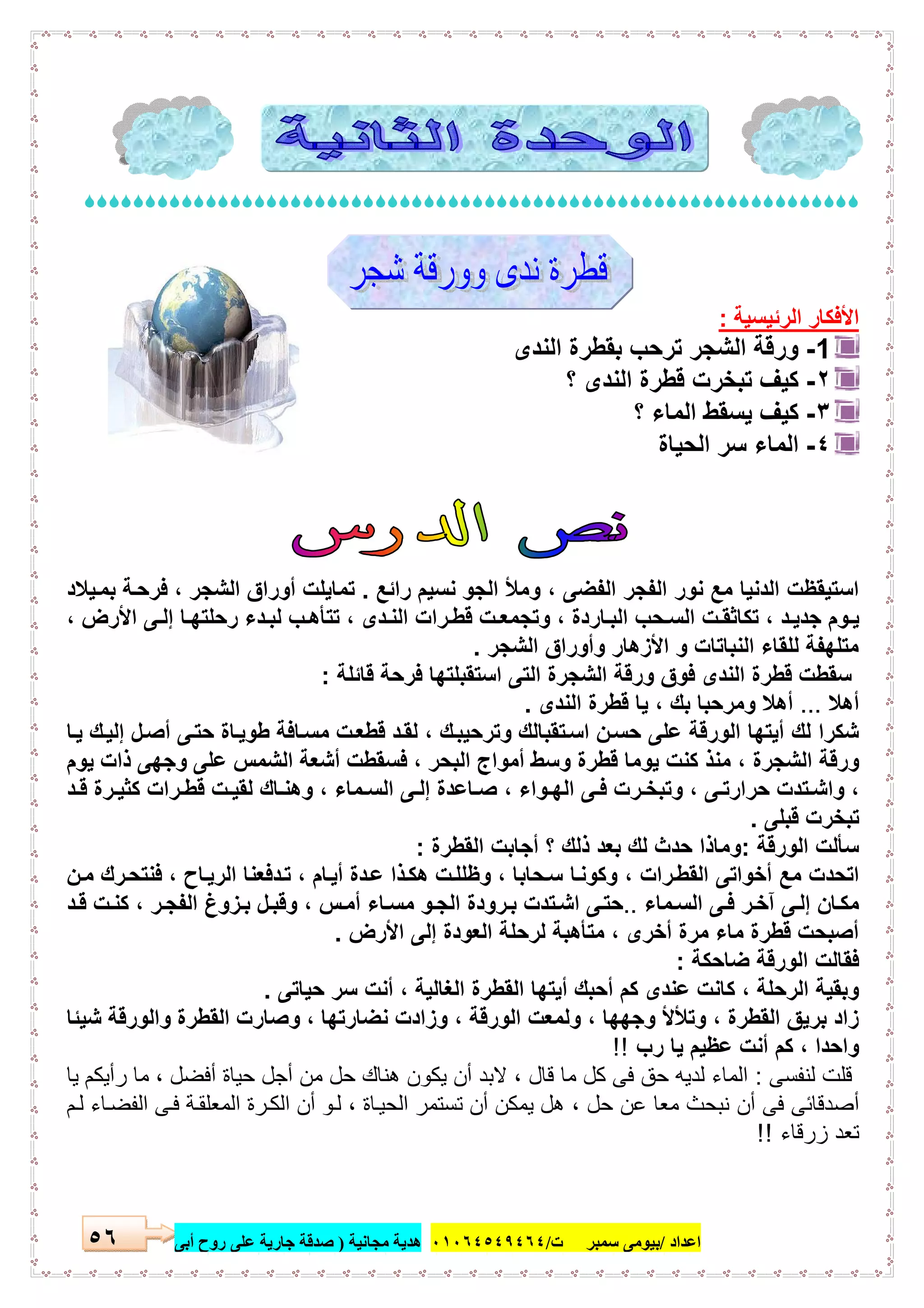 ‫اﻋﺪاد‬/‫ﺳﻤﺒﺮ‬ ‫ﺑﯿﻮﻣﻰ‬‫ت‬/٠١٠٦٤٥٤٩٤٦٤‫ﻣﺠﺎﻧﯿﺔ‬ ‫ھﺪﯾﺔ‬)‫أ‬ ‫روح‬ ‫ﻋﻠﻰ‬ ‫ﺟﺎرﯾﺔ‬ ‫ﺻﺪﻗﺔ‬‫ﺑﻰ‬٥٦

‫اﻟرﺋﯾﺳﯾﺔ‬ ‫اﻷﻓﻛﺎر‬:
1-‫ﺗ‬ ‫اﻟﺷﺟر‬ ‫ورﻗﺔ‬‫اﻟﻧدى‬ ‫ﺑﻘطرة‬ ‫رﺣب‬
٢-‫؟‬ ‫اﻟﻧدى‬ ‫ﻗطرة‬ ‫ﺗﺑﺧرت‬ ‫ﻛﯾف‬
٣-‫؟‬ ‫اﻟﻣﺎء‬ ‫ﯾﺳﻘط‬ ‫ﻛﯾف‬
٤-‫اﻟﺣﯾﺎة‬ ‫ﺳر‬ ‫اﻟﻣﺎء‬
‫راﺋﻊ‬ ‫ﻧﺳﯾم‬ ‫اﻟﺟو‬ ‫وﻣﻸ‬ ، ‫اﻟﻔﺿﻰ‬ ‫اﻟﻔﺟر‬ ‫ﻧور‬ ‫ﻣﻊ‬ ‫اﻟدﻧﯾﺎ‬ ‫اﺳﺗﯾﻘظت‬.‫ﯾﻼد‬‫ﺑﻣ‬ ‫ﺔ‬‫ﻓرﺣ‬ ، ‫اﻟﺷﺟر‬ ‫أوراق‬ ‫ﺗﻣﺎﯾﻠت‬
‫ا‬ ‫ﻰ‬ ‫إﻟ‬ ‫ﺎ‬ ‫رﺣﻠﺗﮭ‬ ‫دء‬‫ﻟﺑ‬ ‫ب‬ ‫ﺗﺗﺄھ‬ ، ‫دى‬‫اﻟﻧ‬ ‫رات‬‫ﻗط‬ ‫ت‬ ‫وﺗﺟﻣﻌ‬ ، ‫ﺎردة‬ ‫اﻟﺑ‬ ‫ﺣب‬‫اﻟﺳ‬ ‫ت‬ ‫ﺗﻛﺎﺛﻘ‬ ، ‫د‬‫ﺟدﯾ‬ ‫وم‬ ‫ﯾ‬، ‫ﻷرض‬
‫اﻟﺷﺟر‬ ‫وأوراق‬ ‫اﻷزھﺎر‬ ‫و‬ ‫اﻟﻧﺑﺎﺗﺎت‬ ‫ﻟﻠﻘﺎء‬ ‫ﻣﺗﻠﮭﻔﺔ‬.
‫ﻗﺎﺋﻠﺔ‬ ‫ﻓرﺣﺔ‬ ‫اﺳﺗﻘﺑﻠﺗﮭﺎ‬ ‫اﻟﺗﻰ‬ ‫اﻟﺷﺟرة‬ ‫ورﻗﺔ‬ ‫ﻓوق‬ ‫اﻟﻧدى‬ ‫ﻗطرة‬ ‫ﺳﻘطت‬:
‫أھﻼ‬...‫اﻟﻧدى‬ ‫ﻗطرة‬ ‫ﯾﺎ‬ ، ‫ﺑك‬ ‫وﻣرﺣﺑﺎ‬ ‫أھﻼ‬.
‫ﺎ‬‫ﯾ‬ ‫ك‬‫إﻟﯾ‬ ‫ل‬‫أﺻ‬ ‫ﻰ‬‫ﺣﺗ‬ ‫ﺎة‬‫طوﯾ‬ ‫ﺎﻓﺔ‬‫ﻣﺳ‬ ‫ت‬‫ﻗطﻌ‬ ‫د‬‫ﻟﻘ‬ ، ‫ك‬‫وﺗرﺣﯾﺑ‬ ‫ﺗﻘﺑﺎﻟك‬‫اﺳ‬ ‫ن‬‫ﺣﺳ‬ ‫ﻋﻠﻰ‬ ‫اﻟورﻗﺔ‬ ‫أﯾﺗﮭﺎ‬ ‫ﻟك‬ ‫ﺷﻛرا‬
‫اﻟﺷﺟرة‬ ‫ورﻗﺔ‬‫ﯾوم‬ ‫ذات‬ ‫وﺟﮭﻰ‬ ‫ﻋﻠﻰ‬ ‫اﻟﺷﻣس‬ ‫أﺷﻌﺔ‬ ‫ﻓﺳﻘطت‬ ، ‫اﻟﺑﺣر‬ ‫أﻣواج‬ ‫وﺳط‬ ‫ﻗطرة‬ ‫ﯾوﻣﺎ‬ ‫ﻛﻧت‬ ‫ﻣﻧذ‬ ،
‫د‬ ‫ﻗ‬ ‫رة‬ ‫ﻛﺛﯾ‬ ‫رات‬ ‫ﻗط‬ ‫ت‬ ‫ﻟﻘﯾ‬ ‫ﺎك‬ ‫وھﻧ‬ ، ‫ﻣﺎء‬ ‫اﻟﺳ‬ ‫ﻰ‬ ‫إﻟ‬ ‫ﺎﻋدة‬ ‫ﺻ‬ ، ‫واء‬ ‫اﻟﮭ‬ ‫ﻰ‬ ‫ﻓ‬ ‫رت‬ ‫وﺗﺑﺧ‬ ، ‫ﻰ‬ ‫ﺣرارﺗ‬ ‫ﺗدت‬‫واﺷ‬ ،
‫ﻗﺑﻠﻰ‬ ‫ﺗﺑﺧرت‬.
‫اﻟورﻗﺔ‬ ‫ﺳﺄﻟت‬:‫اﻟﻘطرة‬ ‫أﺟﺎﺑت‬ ‫؟‬ ‫ذﻟك‬ ‫ﺑﻌد‬ ‫ﻟك‬ ‫ﺣدث‬ ‫وﻣﺎذا‬:
‫ﺣﺎﺑ‬‫ﺳ‬ ‫ﺎ‬‫وﻛوﻧ‬ ، ‫رات‬‫اﻟﻘط‬ ‫أﺧواﺗﻰ‬ ‫ﻣﻊ‬ ‫اﺗﺣدت‬‫ن‬‫ﻣ‬ ‫رك‬‫ﻓﻧﺗﺣ‬ ، ‫ﺎح‬‫اﻟرﯾ‬ ‫دﻓﻌﻧﺎ‬‫ﺗ‬ ، ‫ﺎم‬‫أﯾ‬ ‫دة‬‫ﻋ‬ ‫ذا‬‫ھﻛ‬ ‫ت‬‫وظﻠﻠ‬ ، ‫ﺎ‬
‫ﻣﺎء‬‫اﻟﺳ‬ ‫ﻰ‬‫ﻓ‬ ‫ر‬‫آﺧ‬ ‫ﻰ‬‫إﻟ‬ ‫ﺎن‬‫ﻣﻛ‬..‫د‬‫ﻗ‬ ‫ت‬‫ﻛﻧ‬ ، ‫ر‬‫اﻟﻔﺟ‬ ‫زوغ‬‫ﺑ‬ ‫ل‬‫وﻗﺑ‬ ، ‫س‬‫أﻣ‬ ‫ﺎء‬‫ﻣﺳ‬ ‫و‬‫اﻟﺟ‬ ‫رودة‬‫ﺑ‬ ‫ﺗدت‬‫اﺷ‬ ‫ﻰ‬‫ﺣﺗ‬
‫اﻷرض‬ ‫إﻟﻰ‬ ‫اﻟﻌودة‬ ‫ﻟرﺣﻠﺔ‬ ‫ﻣﺗﺄھﺑﺔ‬ ، ‫أﺧرى‬ ‫ﻣرة‬ ‫ﻣﺎء‬ ‫ﻗطرة‬ ‫أﺻﺑﺣت‬.
‫ﺿﺎﺣﻛﺔ‬ ‫اﻟورﻗﺔ‬ ‫ﻓﻘﺎﻟت‬:
‫اﻟﻘ‬ ‫أﯾﺗﮭﺎ‬ ‫أﺣﺑك‬ ‫ﻛم‬ ‫ﻋﻧدى‬ ‫ﻛﺎﻧت‬ ، ‫اﻟرﺣﻠﺔ‬ ‫وﺑﻘﯾﺔ‬‫ﺣﯾﺎﺗﻰ‬ ‫ﺳر‬ ‫أﻧت‬ ، ‫اﻟﻐﺎﻟﯾﺔ‬ ‫طرة‬.
‫ﺷﯾﺋﺎ‬ ‫واﻟورﻗﺔ‬ ‫اﻟﻘطرة‬ ‫وﺻﺎرت‬ ، ‫ﻧﺿﺎرﺗﮭﺎ‬ ‫وزادت‬ ، ‫اﻟورﻗﺔ‬ ‫وﻟﻣﻌت‬ ، ‫وﺟﮭﮭﺎ‬ ‫وﺗﻸﻷ‬ ، ‫اﻟﻘطرة‬ ‫ﺑرﯾق‬ ‫زاد‬
‫رب‬ ‫ﯾﺎ‬ ‫ﻋظﯾم‬ ‫أﻧت‬ ‫ﻛم‬ ، ‫واﺣدا‬!!
‫ﻟﻧﻔﺳﻰ‬ ‫ﻗﻠت‬:‫ﯾﺎ‬ ‫رأﯾﻛم‬ ‫ﻣﺎ‬ ، ‫أﻓﺿل‬ ‫ﺣﯾﺎة‬ ‫أﺟل‬ ‫ﻣن‬ ‫ﺣل‬ ‫ھﻧﺎك‬ ‫ﯾﻛون‬ ‫أن‬ ‫ﻻﺑد‬ ، ‫ﻗﺎل‬ ‫ﻣﺎ‬ ‫ﻛل‬ ‫ﻓﻰ‬ ‫ﺣق‬ ‫ﻟدﯾﮫ‬ ‫اﻟﻣﺎء‬
‫أن‬ ‫ﻓﻰ‬ ‫أﺻدﻗﺎﺋﻰ‬‫م‬‫ﻟ‬ ‫ﺎء‬‫اﻟﻔﺿ‬ ‫ﻰ‬‫ﻓ‬ ‫ﺔ‬‫اﻟﻣﻌﻠﻘ‬ ‫رة‬‫اﻟﻛ‬ ‫أن‬ ‫و‬‫ﻟ‬ ، ‫ﺎة‬‫اﻟﺣﯾ‬ ‫ﺗﺳﺗﻣر‬ ‫أن‬ ‫ﯾﻣﻛن‬ ‫ھل‬ ، ‫ﺣل‬ ‫ﻋن‬ ‫ﻣﻌﺎ‬ ‫ﻧﺑﺣث‬
‫زرﻗﺎء‬ ‫ﺗﻌد‬!!
 