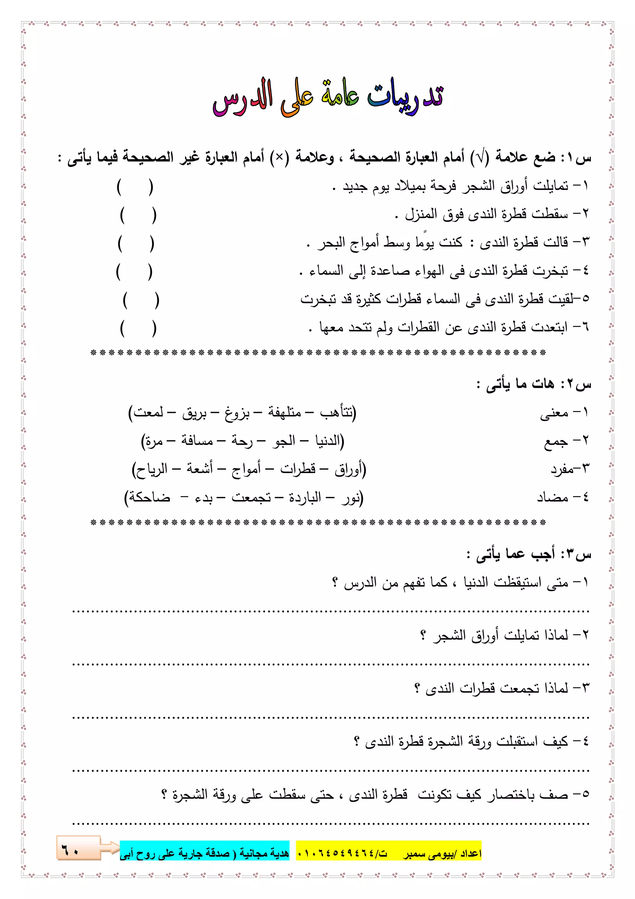 ‫اﻋﺪاد‬/‫ﺳﻤﺒﺮ‬ ‫ﺑﯿﻮﻣﻰ‬‫ت‬/٠١٠٦٤٥٤٩٤٦٤‫ﻣﺠﺎﻧﯿﺔ‬ ‫ھﺪﯾﺔ‬)‫أ‬ ‫روح‬ ‫ﻋﻠﻰ‬ ‫ﺟﺎرﯾﺔ‬ ‫ﺻﺪﻗﺔ‬‫ﺑﻰ‬٦٠
‫س‬١:‫ﻋﻼﻣﺔ‬ ‫ﺿﻊ‬)√(‫وﻋﻼﻣﺔ‬ ، ‫اﻟﺻﺣﯾﺣﺔ‬ ‫ة‬‫اﻟﻌﺑﺎر‬ ‫أﻣﺎم‬)×(‫ﯾﺄﺗﻰ‬ ‫ﻓﯾﻣﺎ‬ ‫اﻟﺻﺣﯾﺣﺔ‬ ‫ﻏﯾر‬ ‫ة‬‫اﻟﻌﺑﺎر‬ ‫أﻣﺎم‬:
١-‫ﺟدﯾد‬ ‫ﯾوم‬ ‫ﺑﻣﯾﻼد‬ ‫ﺣﺔ‬‫ﻓر‬ ‫اﻟﺷﺟر‬ ‫اق‬‫ر‬‫أو‬ ‫ﺗﻣﺎﯾﻠت‬.( )
٢-‫اﻟﻣﻧزل‬ ‫ﻓوق‬ ‫اﻟﻧدى‬ ‫ة‬‫ر‬‫ﻗط‬ ‫ﺳﻘطت‬.( )
٣-‫اﻟﻧدى‬ ‫ة‬‫ر‬‫ﻗط‬ ‫ﻗﺎﻟت‬:‫اﻟ‬ ‫اج‬‫و‬‫أﻣ‬ ‫وﺳط‬ ‫ﺎ‬ ً‫ﯾوﻣ‬ ‫ﻛﻧت‬‫ﺑﺣر‬.( )
٤-‫إﻟﻰ‬ ‫ﺻﺎﻋدة‬ ‫اء‬‫و‬‫اﻟﻬ‬ ‫ﻓﻰ‬ ‫اﻟﻧدى‬ ‫ة‬‫ر‬‫ﻗط‬ ‫ﺗﺑﺧرت‬‫اﻟﺳﻣﺎء‬.( )
٥-‫ﻛﺛﯾ‬ ‫ات‬‫ر‬‫ﻗط‬ ‫اﻟﺳﻣﺎء‬ ‫ﻓﻰ‬ ‫اﻟﻧدى‬ ‫ة‬‫ر‬‫ﻗط‬ ‫ﻟﻘﯾت‬‫ﺗﺑﺧرت‬ ‫ﻗد‬ ‫ة‬‫ر‬( )
٦-‫ﻣﻌﻬﺎ‬ ‫ﺗﺗﺣد‬ ‫وﻟم‬ ‫ات‬‫ر‬‫اﻟﻘط‬ ‫ﻋن‬ ‫اﻟﻧدى‬ ‫ة‬‫ر‬‫ﻗط‬ ‫اﺑﺗﻌدت‬.( )
***************************************************
‫س‬٢:‫ﯾﺄﺗﻰ‬ ‫ﻣﺎ‬ ‫ﻫﺎت‬:
١-‫ﻣﻌﻧﻰ‬)‫ﺗﺗﺄﻫب‬–‫ﻣﺗﻠﻬﻔﺔ‬–‫غ‬‫ﺑزو‬–‫ﯾق‬‫ر‬‫ﺑ‬–‫ﻟﻣﻌت‬(
٢-‫ﺟﻣ‬‫ﻊ‬)‫اﻟدﻧﯾﺎ‬–‫اﻟﺟو‬–‫ﺣﺔ‬‫ر‬–‫ﻣﺳﺎﻓﺔ‬–‫ة‬‫ر‬‫ﻣ‬(
٣-‫ﻣﻔر‬‫د‬)‫اق‬‫ر‬‫أو‬–‫ات‬‫ر‬‫ﻗط‬–‫اج‬‫و‬‫أﻣ‬–‫أﺷﻌﺔ‬–‫ﯾﺎح‬‫ر‬‫اﻟ‬(
٤-‫ﻣﺿ‬‫ﺎد‬)‫ﻧور‬–‫اﻟﺑﺎردة‬–‫ﺗﺟﻣﻌت‬–‫ﺑدء‬-‫ﺿﺎﺣﻛﺔ‬(
***************************************************
‫س‬٣:‫ﯾﺄﺗﻰ‬ ‫ﻋﻣﺎ‬ ‫أﺟب‬:
١-‫؟‬ ‫اﻟدرس‬ ‫ﻣن‬ ‫ﺗﻔﻬم‬ ‫ﻛﻣﺎ‬ ، ‫اﻟدﻧﯾﺎ‬ ‫اﺳﺗﯾﻘظت‬ ‫ﻣﺗﻰ‬
.............................................................................................................
٢-‫؟‬ ‫اﻟﺷﺟر‬ ‫اق‬‫ر‬‫أو‬ ‫ﺗﻣﺎﯾﻠت‬ ‫ﻟﻣﺎذا‬
.............................................................................................................
٣-‫؟‬ ‫اﻟﻧدى‬ ‫ات‬‫ر‬‫ﻗط‬ ‫ﺗﺟﻣﻌت‬ ‫ﻟﻣﺎذا‬
.............................................................................................................
٤-‫؟‬ ‫اﻟﻧدى‬ ‫ة‬‫ر‬‫ﻗط‬ ‫ة‬‫ر‬‫اﻟﺷﺟ‬ ‫ورﻗﺔ‬ ‫اﺳﺗﻘﺑﻠت‬ ‫ﻛﯾف‬
.............................................................................................................
٥-‫ﻋﻠﻰ‬ ‫ﺳﻘطت‬ ‫ﺣﺗﻰ‬ ، ‫اﻟﻧدى‬ ‫ة‬‫ر‬‫ﻗط‬ ‫ﺗﻛوﻧت‬ ‫ﻛﯾف‬ ‫ﺑﺎﺧﺗﺻﺎر‬ ‫ﺻف‬‫؟‬ ‫ة‬‫ر‬‫اﻟﺷﺟ‬ ‫ورﻗﺔ‬
.............................................................................................................
 