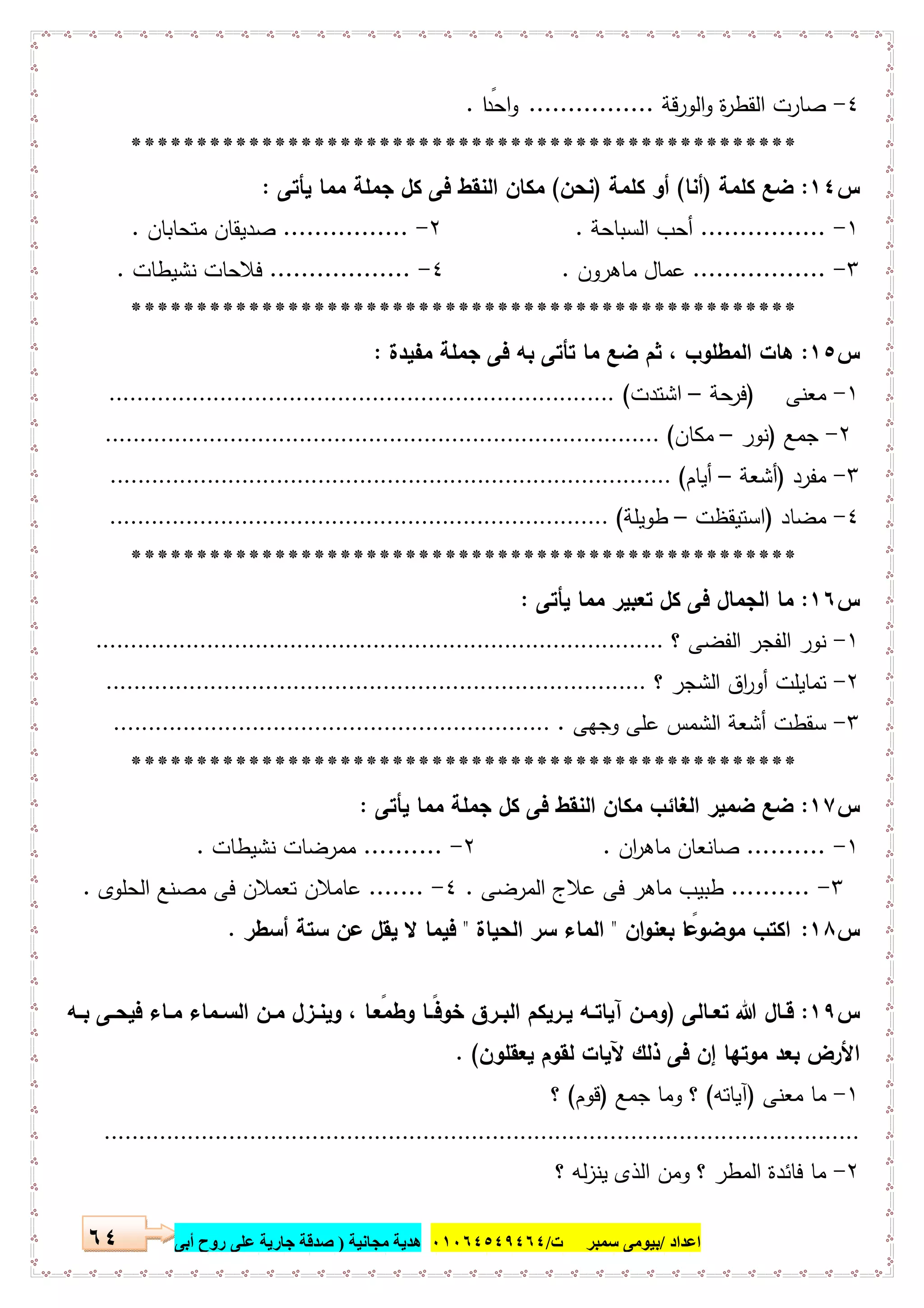 ‫اﻋﺪاد‬/‫ﺳﻤﺒﺮ‬ ‫ﺑﯿﻮﻣﻰ‬‫ت‬/٠١٠٦٤٥٤٩٤٦٤‫ﻣﺠﺎﻧﯿﺔ‬ ‫ھﺪﯾﺔ‬)‫أ‬ ‫روح‬ ‫ﻋﻠﻰ‬ ‫ﺟﺎرﯾﺔ‬ ‫ﺻﺪﻗﺔ‬‫ﺑﻰ‬٦٤
٤-‫اﻟورﻗﺔ‬‫و‬ ‫ة‬‫ر‬‫اﻟﻘط‬ ‫ﺻﺎرت‬................‫ا‬ ً‫اﺣد‬‫و‬.
***************************************************
‫س‬١٤:‫ﻛﻠﻣﺔ‬ ‫ﺿﻊ‬)‫أﻧﺎ‬(‫ﻛﻠﻣﺔ‬ ‫أو‬)‫ﻧﺣن‬(‫ﯾﺄﺗﻰ‬ ‫ﻣﻣﺎ‬ ‫ﺟﻣﻠﺔ‬ ‫ﻛل‬ ‫ﻓﻰ‬ ‫اﻟﻧﻘط‬ ‫ﻣﻛﺎن‬:
١-................‫اﻟﺳﺑﺎﺣ‬ ‫أﺣب‬‫ﺔ‬.٢-................‫ﻣﺗﺣﺎﺑﺎن‬ ‫ﺻدﯾﻘﺎن‬.
٣-.................‫ﻣﺎﻫرون‬ ‫ﻋﻣﺎل‬.٤-..................‫ﻧﺷﯾطﺎت‬ ‫ﻓﻼﺣﺎت‬.
***************************************************
‫س‬١٥:‫ﻣﻔﯾدة‬ ‫ﺟﻣﻠﺔ‬ ‫ﻓﻰ‬ ‫ﺑﻪ‬ ‫ﺗﺄﺗﻰ‬ ‫ﻣﺎ‬ ‫ﺿﻊ‬ ‫ﺛم‬ ، ‫اﻟﻣطﻠوب‬ ‫ﻫﺎت‬:
١-‫ﻣﻌﻧﻰ‬)‫ﺣﺔ‬‫ﻓر‬–‫اﺷﺗدت‬(.........................................................................
٢-‫ﺟﻣﻊ‬)‫ﻧور‬–‫ﻣﻛﺎن‬(................................................................................
٣-‫ﻣﻔرد‬)‫أﺷﻌﺔ‬–‫أﯾﺎم‬(.................................................................................
٤-‫ﻣﺿﺎد‬)‫اﺳﺗﯾﻘظت‬–‫طوﯾﻠﺔ‬(........................................................................
***************************************************
‫س‬١٦:‫ﯾﺄﺗﻰ‬ ‫ﻣﻣﺎ‬ ‫ﺗﻌﺑﯾر‬ ‫ﻛل‬ ‫ﻓﻰ‬ ‫اﻟﺟﻣﺎل‬ ‫ﻣﺎ‬:
١-‫؟‬ ‫اﻟﻔﺿﻰ‬ ‫اﻟﻔﺟر‬ ‫ﻧور‬..................................................................................
٢-‫؟‬ ‫اﻟﺷﺟر‬ ‫اق‬‫ر‬‫أو‬ ‫ﺗﻣﺎﯾﻠت‬..............................................................................
٣-‫وﺟﻬﻰ‬ ‫ﻋﻠﻰ‬ ‫اﻟﺷﻣس‬ ‫أﺷﻌﺔ‬ ‫ﺳﻘطت‬................................................................
***************************************************
‫س‬١٧:‫ﯾﺄﺗﻰ‬ ‫ﻣﻣﺎ‬ ‫ﺟﻣﻠﺔ‬ ‫ﻛل‬ ‫ﻓﻰ‬ ‫اﻟﻧﻘط‬ ‫ﻣﻛﺎن‬ ‫اﻟﻐﺎﺋب‬ ‫ﺿﻣﯾر‬ ‫ﺿﻊ‬:
١-..........‫ﺻﺎﻧﻌﺎ‬‫ان‬‫ر‬‫ﻣﺎﻫ‬ ‫ن‬.٢-..........‫ﻧﺷﯾطﺎت‬ ‫ﻣﻣرﺿﺎت‬.
٣-..........‫اﻟﻣرﺿﻰ‬ ‫ﻋﻼج‬ ‫ﻓﻰ‬ ‫ﻣﺎﻫر‬ ‫طﺑﯾب‬.٤-.......‫اﻟﺣﻠوى‬ ‫ﻣﺻﻧﻊ‬ ‫ﻓﻰ‬ ‫ﺗﻌﻣﻼن‬ ‫ﻋﺎﻣﻼن‬.
‫س‬١٨:‫ان‬‫و‬‫ﺑﻌﻧ‬ ‫ﺎ‬ ً‫ﻣوﺿوﻋ‬ ‫اﻛﺗب‬"‫اﻟﺣﯾﺎة‬ ‫ﺳر‬ ‫اﻟﻣﺎء‬"‫أﺳطر‬ ‫ﺳﺗﺔ‬ ‫ﻋن‬ ‫ﯾﻘل‬ ‫ﻻ‬ ‫ﻓﯾﻣﺎ‬.
‫س‬١٩:‫ـﺎﻟﻰ‬‫ـ‬‫ﺗﻌ‬ ‫ﷲ‬ ‫ـﺎل‬‫ـ‬‫ﻗ‬)‫ـﻪ‬‫ـ‬‫ﺑ‬ ‫ـﻰ‬‫ـ‬‫ﻓﯾﺣ‬ ‫ـﺎء‬‫ـ‬‫ﻣ‬ ‫ـﻣﺎء‬‫ـ‬‫اﻟﺳ‬ ‫ـن‬‫ـ‬‫ﻣ‬ ‫ـزل‬‫ـ‬‫وﯾﻧ‬ ، ‫ـﺎ‬‫ـ‬ ً‫وطﻣﻌ‬ ‫ـﺎ‬‫ـ‬ً‫ﻓ‬‫ﺧو‬ ‫ـرق‬‫ـ‬‫اﻟﺑ‬ ‫ـرﯾﻛم‬‫ـ‬‫ﯾ‬ ‫ـﻪ‬‫ـ‬‫آﯾﺎﺗ‬ ‫ـن‬‫ـ‬‫وﻣ‬
‫ﯾﻌﻘﻠون‬ ‫ﻟﻘوم‬ ‫ﻵﯾﺎت‬ ‫ذﻟك‬ ‫ﻓﻰ‬ ‫إن‬ ‫ﻣوﺗﻬﺎ‬ ‫ﺑﻌد‬ ‫اﻷرض‬. (
١-‫ﻣﻌﻧﻰ‬ ‫ﻣﺎ‬)‫آﯾﺎﺗﻪ‬(‫ﺟﻣﻊ‬ ‫وﻣﺎ‬ ‫؟‬)‫ﻗوم‬(‫؟‬
.............................................................................................................
٢-‫؟‬ ‫ﻟﻪ‬‫ز‬‫ﯾﻧ‬ ‫اﻟذى‬ ‫وﻣن‬ ‫؟‬ ‫اﻟﻣطر‬ ‫ﻓﺎﺋدة‬ ‫ﻣﺎ‬
 