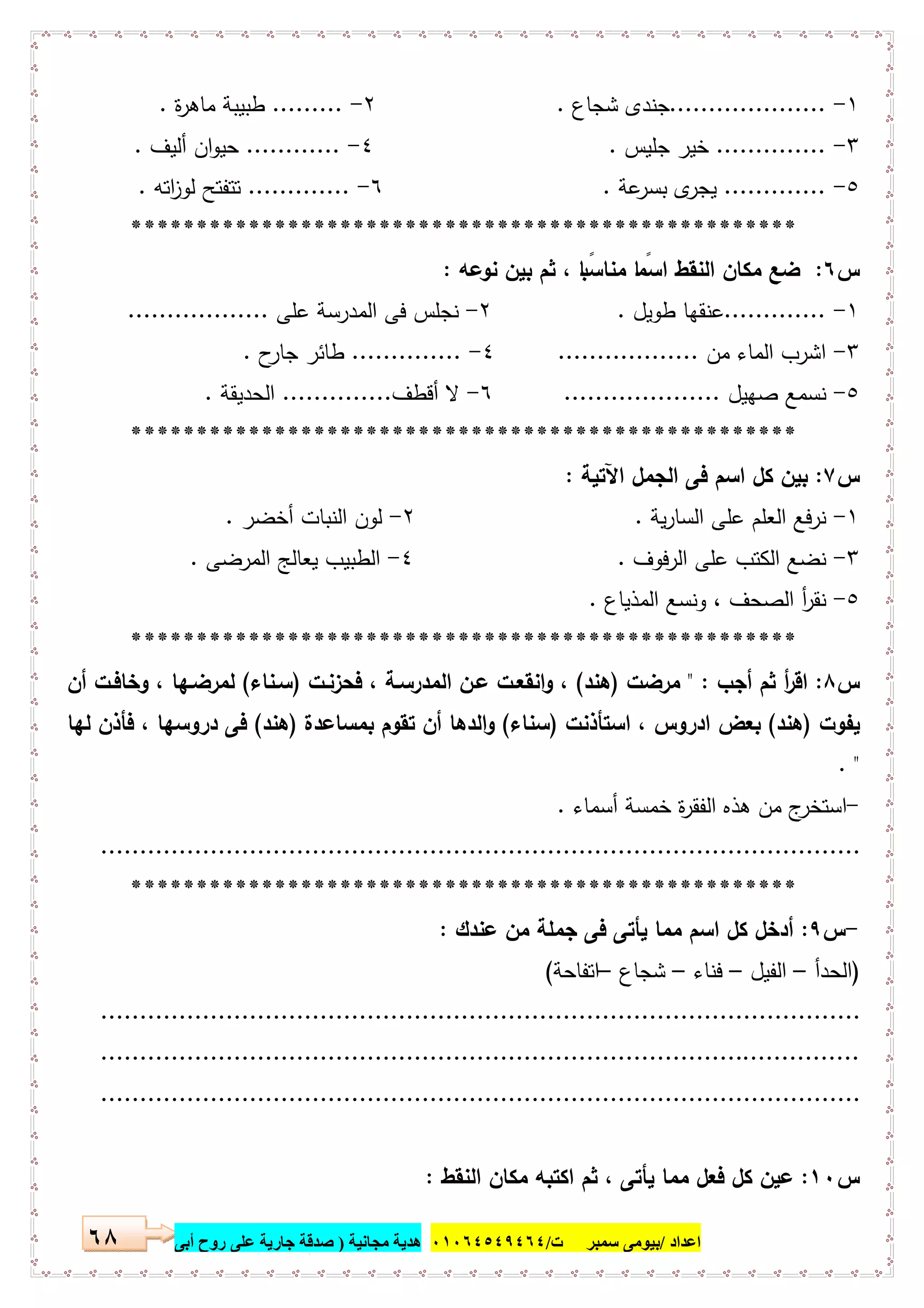‫اﻋﺪاد‬/‫ﺳﻤﺒﺮ‬ ‫ﺑﯿﻮﻣﻰ‬‫ت‬/٠١٠٦٤٥٤٩٤٦٤‫ﻣﺠﺎﻧﯿﺔ‬ ‫ھﺪﯾﺔ‬)‫أ‬ ‫روح‬ ‫ﻋﻠﻰ‬ ‫ﺟﺎرﯾﺔ‬ ‫ﺻﺪﻗﺔ‬‫ﺑﻰ‬٦٨
١-....................‫ﺷﺟﺎ‬ ‫ﺟﻧدى‬‫ع‬.٢-.........‫ة‬‫ر‬‫ﻣﺎﻫ‬ ‫طﺑﯾﺑﺔ‬.
٣-..............‫ﺧ‬‫ﺟﻠﯾس‬ ‫ﯾر‬.٤-............‫أﻟﯾف‬ ‫ان‬‫و‬‫ﺣﯾ‬.
٥-.............‫ﻋ‬‫ﺑﺳر‬ ‫ى‬‫ﯾﺟر‬‫ﺔ‬.٦-.............‫اﺗﻪ‬‫ز‬‫ﻟو‬ ‫ﺗﺗﻔﺗﺢ‬.
***************************************************
‫س‬٦:‫ﻧوﻋﻪ‬ ‫ﺑﯾن‬ ‫ﺛم‬ ، ‫ﺎ‬ ً‫ﻣﻧﺎﺳﺑ‬ ‫ﺎ‬ ً‫اﺳﻣ‬ ‫اﻟﻧﻘط‬ ‫ﻣﻛﺎن‬ ‫ﺿﻊ‬:
١-.............‫طوﯾل‬ ‫ﻋﻧﻘﻬﺎ‬.٢-‫ﻋﻠﻰ‬ ‫اﻟﻣدرﺳﺔ‬ ‫ﻓﻰ‬ ‫ﻧﺟﻠس‬..................
٣-‫اﻟﻣﺎ‬ ‫اﺷرب‬‫ﻣن‬ ‫ء‬..................٤-..............‫ح‬‫ﺟﺎر‬ ‫طﺎﺋر‬.
٥-‫ﺻﻬﯾل‬ ‫ﻧﺳﻣﻊ‬....................٦-‫أﻗطف‬ ‫ﻻ‬..............‫اﻟﺣدﯾﻘﺔ‬.
***************************************************
‫س‬٧:‫اﻵﺗﯾﺔ‬ ‫اﻟﺟﻣل‬ ‫ﻓﻰ‬ ‫اﺳم‬ ‫ﻛل‬ ‫ﺑﯾن‬:
١-‫ﯾﺔ‬‫ر‬‫اﻟﺳﺎ‬ ‫ﻋﻠﻰ‬ ‫اﻟﻌﻠم‬ ‫ﻧرﻓﻊ‬.٢-‫أﺧﺿر‬ ‫اﻟﻧﺑﺎت‬ ‫ﻟون‬.
٣-‫اﻟرﻓوف‬ ‫ﻋﻠﻰ‬ ‫اﻟﻛﺗب‬ ‫ﻧﺿﻊ‬.٤-‫اﻟﻣرﺿﻰ‬ ‫ﯾﻌﺎﻟﺞ‬ ‫اﻟطﺑﯾب‬.
٥-‫اﻟﻣذﯾﺎع‬ ‫وﻧﺳﻊ‬ ، ‫اﻟﺻﺣف‬ ‫أ‬‫ر‬‫ﻧﻘ‬.
***************************************************
‫س‬٨:‫أﺟب‬ ‫ﺛم‬ ‫أ‬‫ر‬‫اﻗ‬" :‫ﻣرﺿت‬)‫ﻫﻧد‬(، ‫اﻟﻣدرﺳـﺔ‬ ‫ﻋـن‬ ‫اﻧﻘﻌـت‬‫و‬ ،‫ﻓﺣزﻧـت‬)‫ﺳـﻧﺎء‬(‫أن‬ ‫وﺧﺎﻓـت‬ ، ‫ﻟﻣرﺿـﻬﺎ‬
‫ﯾﻔوت‬)‫ﻫﻧد‬(‫اﺳﺗﺄذﻧت‬ ، ‫ادروس‬ ‫ﺑﻌض‬)‫ﺳﻧﺎء‬(‫ﺑﻣﺳﺎﻋدة‬ ‫ﺗﻘوم‬ ‫أن‬ ‫اﻟدﻫﺎ‬‫و‬)‫ﻫﻧد‬(‫ﻟﻬﺎ‬ ‫ﻓﺄذن‬ ، ‫دروﺳﻬﺎ‬ ‫ﻓﻰ‬
. "
-‫أﺳﻣﺎء‬ ‫ﺧﻣﺳﺔ‬ ‫ة‬‫ر‬‫اﻟﻔﻘ‬ ‫ﻫذﻩ‬ ‫ﻣن‬ ‫ج‬‫اﺳﺗﺧر‬.
.................................................................................................
***************************************************
-‫س‬٩:‫ﻋﻧدك‬ ‫ﻣن‬ ‫ﺟﻣﻠﺔ‬ ‫ﻓﻰ‬ ‫ﯾﺄﺗﻰ‬ ‫ﻣﻣﺎ‬ ‫اﺳم‬ ‫ﻛل‬ ‫أدﺧل‬:
)‫اﻟﺣدأ‬–‫اﻟﻔﯾل‬–‫ﻓﻧﺎء‬–‫ﺷﺟﺎع‬–‫اﺗﻔﺎﺣﺔ‬(
.................................................................................................
.................................................................................................
.................................................................................................
‫س‬١٠:‫اﻟﻧﻘط‬ ‫ﻣﻛﺎن‬ ‫اﻛﺗﺑﻪ‬ ‫ﺛم‬ ، ‫ﯾﺄﺗﻰ‬ ‫ﻣﻣﺎ‬ ‫ﻓﻌل‬ ‫ﻛل‬ ‫ﻋﯾن‬:
 