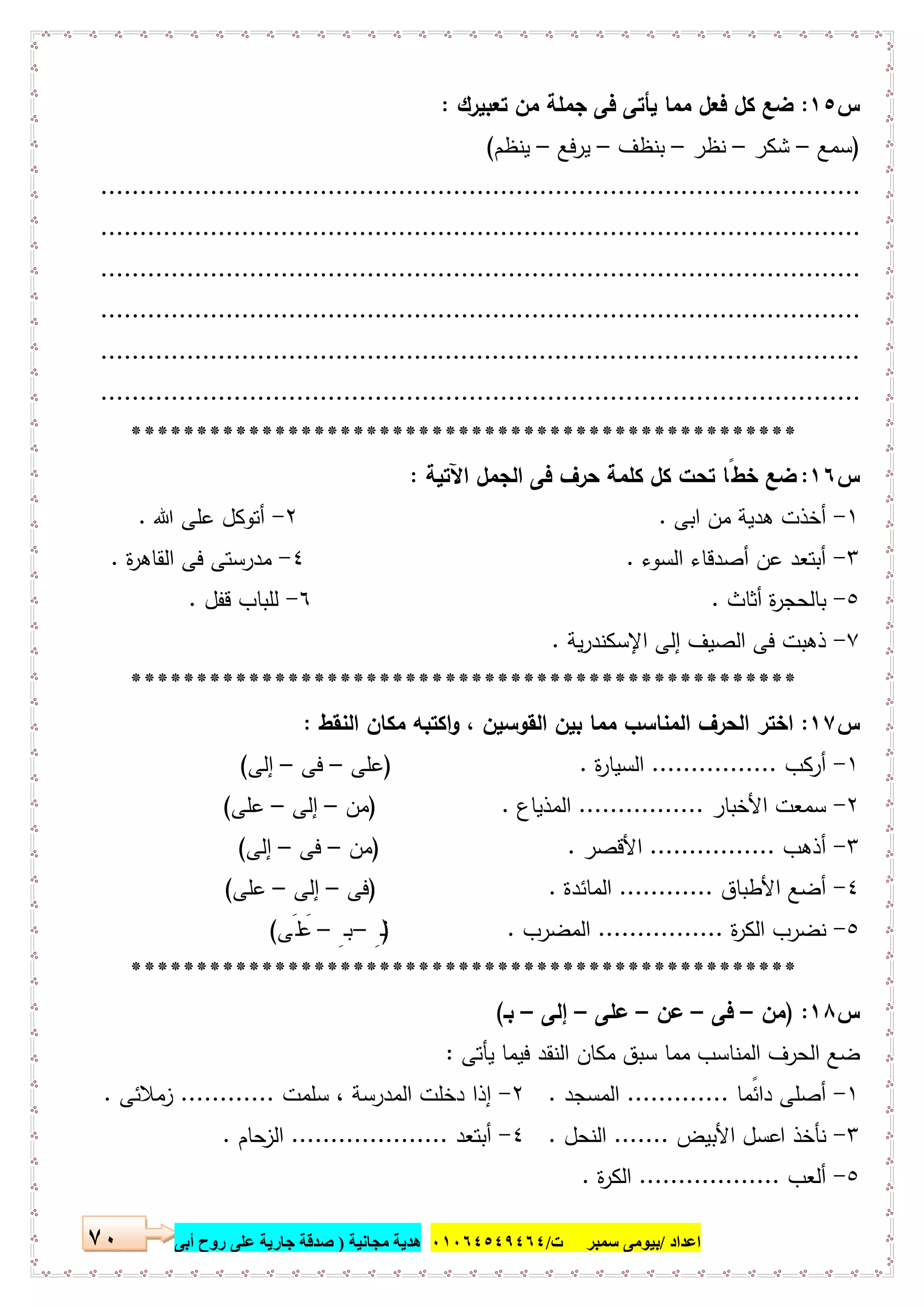 ‫اﻋﺪاد‬/‫ﺳﻤﺒﺮ‬ ‫ﺑﯿﻮﻣﻰ‬‫ت‬/٠١٠٦٤٥٤٩٤٦٤‫ﻣﺠﺎﻧﯿﺔ‬ ‫ھﺪﯾﺔ‬)‫أ‬ ‫روح‬ ‫ﻋﻠﻰ‬ ‫ﺟﺎرﯾﺔ‬ ‫ﺻﺪﻗﺔ‬‫ﺑﻰ‬٧٠
‫س‬١٥:‫ﻣﻣ‬ ‫ﻓﻌل‬ ‫ﻛل‬ ‫ﺿﻊ‬‫ﺗﻌﺑﯾرك‬ ‫ﻣن‬ ‫ﺟﻣﻠﺔ‬ ‫ﻓﻰ‬ ‫ﯾﺄﺗﻰ‬ ‫ﺎ‬:
)‫ﺳﻣﻊ‬–‫ﺷﻛر‬–‫ﻧظر‬–‫ﺑﻧظف‬–‫ﯾرﻓﻊ‬–‫ﯾﻧظم‬(
.................................................................................................
.................................................................................................
.................................................................................................
.................................................................................................
.................................................................................................
.................................................................................................
***************************************************
‫س‬١٦:‫اﻵﺗﯾﺔ‬ ‫اﻟﺟﻣل‬ ‫ﻓﻰ‬ ‫ﺣرف‬ ‫ﻛﻠﻣﺔ‬ ‫ﻛل‬ ‫ﺗﺣت‬ ‫ﺧطًﺎ‬ ‫ﺿﻊ‬:
١-‫اﺑﻰ‬ ‫ﻣن‬ ‫ﻫدﯾﺔ‬ ‫أﺧذت‬.٢-‫ﷲ‬ ‫ﻋﻠﻰ‬ ‫أﺗوﻛل‬.
٣-‫اﻟﺳوء‬ ‫أﺻدﻗﺎء‬ ‫ﻋن‬ ‫أﺑﺗﻌد‬.٤-‫ة‬‫ر‬‫اﻟﻘﺎﻫ‬ ‫ﻓﻰ‬ ‫ﻣدرﺳﺗﻰ‬.
٥-‫أﺛﺎث‬ ‫ة‬‫ر‬‫ﺑﺎﻟﺣﺟ‬.٦-‫ﻗﻔل‬ ‫ﻟﻠﺑﺎب‬.
٧-‫ﯾﺔ‬‫ر‬‫اﻹﺳﻛﻧد‬ ‫إﻟﻰ‬ ‫اﻟﺻﯾف‬ ‫ﻓﻰ‬ ‫ذﻫﺑت‬.
***************************************************
‫س‬١٧:‫اﻟﻧﻘط‬ ‫ﻣﻛﺎن‬ ‫اﻛﺗﺑﻪ‬‫و‬ ، ‫اﻟﻘوﺳﯾن‬ ‫ﺑﯾن‬ ‫ﻣﻣﺎ‬ ‫اﻟﻣﻧﺎﺳب‬ ‫اﻟﺣرف‬ ‫اﺧﺗر‬:
١-‫أرﻛب‬................‫ة‬‫ر‬‫اﻟﺳﯾﺎ‬.)‫ﻋﻠﻰ‬–‫ﻓﻰ‬–‫إﻟﻰ‬(
٢-‫اﻷﺧﺑﺎر‬ ‫ﺳﻣﻌت‬................‫اﻟﻣذﯾﺎع‬) .‫ﻣن‬–‫إﻟﻰ‬–‫ﻋﻠﻰ‬(
٣-‫أذﻫب‬................‫اﻷﻗﺻر‬) .‫ﻣن‬–‫ﻓﻰ‬–‫إﻟﻰ‬(
٤-‫اﻷطﺑﺎق‬ ‫أﺿﻊ‬............‫اﻟﻣﺎﺋدة‬) .‫ﻓﻰ‬–‫إﻟﻰ‬–‫ﻋﻠﻰ‬(
٥-‫اﻟﻛر‬ ‫ﻧﺿرب‬‫ة‬................‫اﻟﻣﺿرب‬) .ِ‫ـ‬‫ﻟ‬–ِ‫ـ‬‫ﺑ‬–‫ﻠَﻰ‬ َ‫ﻋ‬(
***************************************************
‫س‬١٨) :‫ﻣن‬–‫ﻓﻰ‬–‫ﻋن‬–‫ﻋﻠﻰ‬–‫إﻟﻰ‬–‫ﺑـ‬(
‫ﯾﺄﺗﻰ‬ ‫ﻓﯾﻣﺎ‬ ‫اﻟﻧﻘد‬ ‫ﻣﻛﺎن‬ ‫ﺳﺑق‬ ‫ﻣﻣﺎ‬ ‫اﻟﻣﻧﺎﺳب‬ ‫اﻟﺣرف‬ ‫ﺿﻊ‬:
١-ً‫داﺋﻣ‬ ‫أﺻﻠﻰ‬‫ﺎ‬.............‫اﻟﻣﺳﺟد‬.٢-‫اﻟﻣدر‬ ‫دﺧﻠت‬ ‫إذا‬‫ﺳﻠﻣت‬ ، ‫ﺳﺔ‬............‫زﻣﻼﺋﻰ‬.
٣-‫اﻷﺑﯾض‬ ‫اﻋﺳل‬ ‫ﻧﺄﺧذ‬.......‫اﻟﻧﺣل‬.٤-‫أﺑﺗﻌد‬....................‫ﺣﺎم‬‫اﻟز‬.
٥-‫أﻟﻌب‬..................‫ة‬‫ر‬‫اﻟﻛ‬.
 
