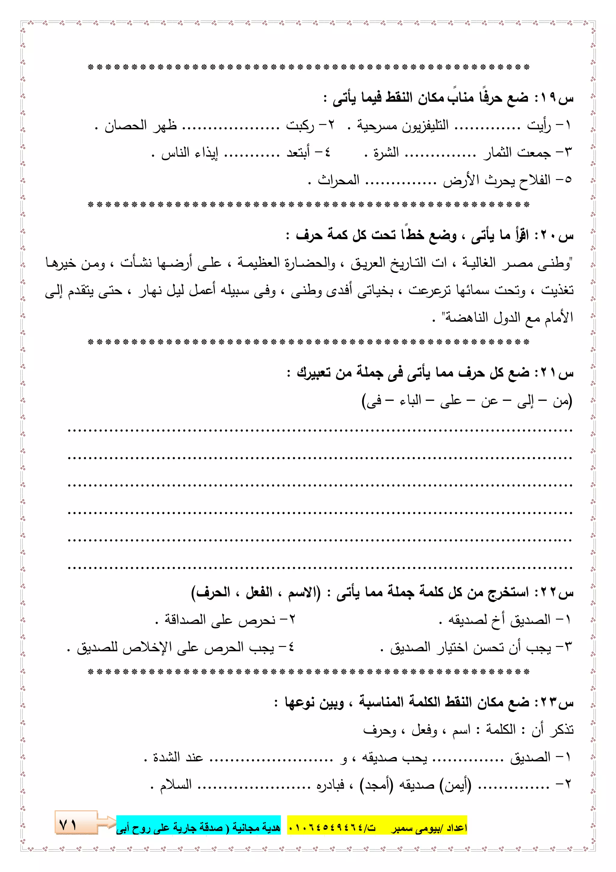 ‫اﻋﺪاد‬/‫ﺳﻤﺒﺮ‬ ‫ﺑﯿﻮﻣﻰ‬‫ت‬/٠١٠٦٤٥٤٩٤٦٤‫ﻣﺠﺎﻧﯿﺔ‬ ‫ھﺪﯾﺔ‬)‫أ‬ ‫روح‬ ‫ﻋﻠﻰ‬ ‫ﺟﺎرﯾﺔ‬ ‫ﺻﺪﻗﺔ‬‫ﺑﻰ‬٧١
***************************************************
‫س‬١٩:‫ﯾﺄﺗﻰ‬ ‫ﻓﯾﻣﺎ‬ ‫اﻟﻧﻘط‬ ‫ﻣﻛﺎن‬ ً‫ﻣﻧﺎب‬ ‫ًﺎ‬‫ﻓ‬‫ﺣر‬ ‫ﺿﻊ‬:
١-‫أﯾت‬‫ر‬.............‫ﺣﯾﺔ‬‫ﻣﺳر‬ ‫ﯾون‬‫ز‬‫اﻟﺗﻠﯾﻔ‬.٢-‫رﻛﺑت‬...................‫اﻟﺣﺻﺎن‬ ‫ظﻬر‬.
٣-‫اﻟﺛﻣﺎر‬ ‫ﺟﻣﻌت‬..............‫ة‬‫ر‬‫اﻟﺷ‬.٤-‫أﺑﺗﻌد‬...........‫اﻟﻧﺎس‬ ‫إﯾذاء‬.
٥-‫اﻷرض‬ ‫ﯾﺣرث‬ ‫اﻟﻔﻼح‬..............‫اث‬‫ر‬‫اﻟﻣﺣ‬.
***************************************************
‫س‬٢٠:‫اﻗ‬‫ﺣرف‬ ‫ﻛﻣﺔ‬ ‫ﻛل‬ ‫ﺗﺣت‬ ‫ﺧطًﺎ‬ ‫وﺿﻊ‬ ، ‫ﯾﺄﺗﻰ‬ ‫ﻣﺎ‬ ‫أ‬‫ر‬:
"‫ـﺎ‬‫ـ‬‫ـ‬‫ﻫ‬‫ﺧﯾر‬ ‫ـن‬‫ـ‬‫ﻣ‬‫و‬ ، ‫ـﺄت‬‫ـ‬‫ﺷ‬‫ﻧ‬ ‫ـﻬﺎ‬‫ـ‬‫ﺿ‬‫أر‬ ‫ـﻰ‬‫ـ‬‫ـ‬‫ﻠ‬‫ﻋ‬ ، ‫ـﺔ‬‫ـ‬‫ﻣ‬‫اﻟﻌظﯾ‬ ‫ة‬‫ر‬‫ـﺎ‬‫ـ‬‫ﺿ‬‫اﻟﺣ‬‫و‬ ، ‫ـق‬‫ـ‬‫ﯾ‬‫ر‬‫اﻟﻌ‬ ‫ﯾﺦ‬‫ر‬‫ـﺎ‬‫ـ‬‫ـ‬‫ﺗ‬‫اﻟ‬ ‫ات‬ ، ‫ـﺔ‬‫ـ‬‫ﯾ‬‫اﻟﻐﺎﻟ‬ ‫ـر‬‫ـ‬‫ﺻ‬‫ﻣ‬ ‫ـﻰ‬‫ـ‬‫ﻧ‬‫وط‬
‫ـﻰ‬‫ﻟ‬‫إ‬ ‫ـدم‬‫ﻘ‬‫ﯾﺗ‬ ‫ـﻰ‬‫ﺗ‬‫ﺣ‬ ، ‫ـﺎر‬‫ﻬ‬‫ﻧ‬ ‫ـل‬‫ﯾ‬‫ﻟ‬ ‫ـل‬‫ﻣ‬‫أﻋ‬ ‫ـﺑﯾﻠﻪ‬‫ﺳ‬ ‫ـﻰ‬‫ﻓ‬‫و‬ ، ‫ـﻰ‬‫ﻧ‬‫وط‬ ‫ـدى‬‫ﻓ‬‫أ‬ ‫ـﺎﺗﻰ‬‫ﯾ‬‫ﺑﺧ‬ ، ‫ﻋت‬‫ﻋر‬‫ﺗر‬ ‫ﺳﻣﺎﺋﻬﺎ‬ ‫وﺗﺣت‬ ، ‫ﺗﻐذﯾت‬
‫اﻟﻧﺎﻫﺿﺔ‬ ‫اﻟدول‬ ‫ﻣﻊ‬ ‫اﻷﻣﺎم‬. "
***************************************************
‫س‬٢١:‫ﺗﻌﺑﯾرك‬ ‫ﻣن‬ ‫ﺟﻣﻠﺔ‬ ‫ﻓﻰ‬ ‫ﯾﺄﺗﻰ‬ ‫ﻣﻣﺎ‬ ‫ﺣرف‬ ‫ﻛل‬ ‫ﺿﻊ‬:
)‫ﻣن‬–‫إﻟﻰ‬–‫ﻋن‬–‫ﻋﻠﻰ‬–‫اﻟﺑﺎء‬–‫ﻓﻰ‬(
.................................................................................................
.................................................................................................
.................................................................................................
.................................................................................................
.................................................................................................
.................................................................................................
‫س‬٢٢:‫ﯾﺄﺗﻰ‬ ‫ﻣﻣﺎ‬ ‫ﺟﻣﻠﺔ‬ ‫ﻛﻠﻣﺔ‬ ‫ﻛل‬ ‫ﻣن‬ ‫اﺳﺗﺧرج‬) :‫اﻟﺣرف‬ ، ‫اﻟﻔﻌل‬ ، ‫اﻻﺳم‬(
١-‫ﻟﺻدﯾﻘﻪ‬ ‫أخ‬ ‫اﻟﺻدﯾق‬.٢-‫اﻟﺻداﻗﺔ‬ ‫ﻋﻠﻰ‬ ‫ﻧﺣرص‬.
٣-‫اﺧ‬ ‫ﺗﺣﺳن‬ ‫أن‬ ‫ﯾﺟب‬‫اﻟﺻدﯾق‬ ‫ﺗﯾﺎر‬.٤-‫ﻟﻠﺻدﯾق‬ ‫اﻹﺧﻼص‬ ‫ﻋﻠﻰ‬ ‫اﻟﺣرص‬ ‫ﯾﺟب‬.
***************************************************
‫س‬٢٣:‫ﻧوﻋﻬﺎ‬ ‫وﺑﯾن‬ ، ‫اﻟﻣﻧﺎﺳﺑﺔ‬ ‫اﻟﻛﻠﻣﺔ‬ ‫اﻟﻧﻘط‬ ‫ﻣﻛﺎن‬ ‫ﺿﻊ‬:
‫أن‬ ‫ﺗذﻛر‬:‫اﻟﻛﻠﻣﺔ‬:‫وﺣرف‬ ، ‫وﻓﻌل‬ ، ‫اﺳم‬
١-‫اﻟﺻدﯾق‬..............‫و‬ ، ‫ﺻدﯾﻘﻪ‬ ‫ﯾﺣب‬........................‫اﻟﺷدة‬ ‫ﻋﻧد‬.
٢-) ..............‫أﯾﻣن‬(‫ﺻدﯾﻘﻪ‬)‫أﻣﺟد‬(‫ﻩ‬‫ر‬‫ﻓﺑﺎد‬ ،......................‫اﻟﺳﻼم‬.
 