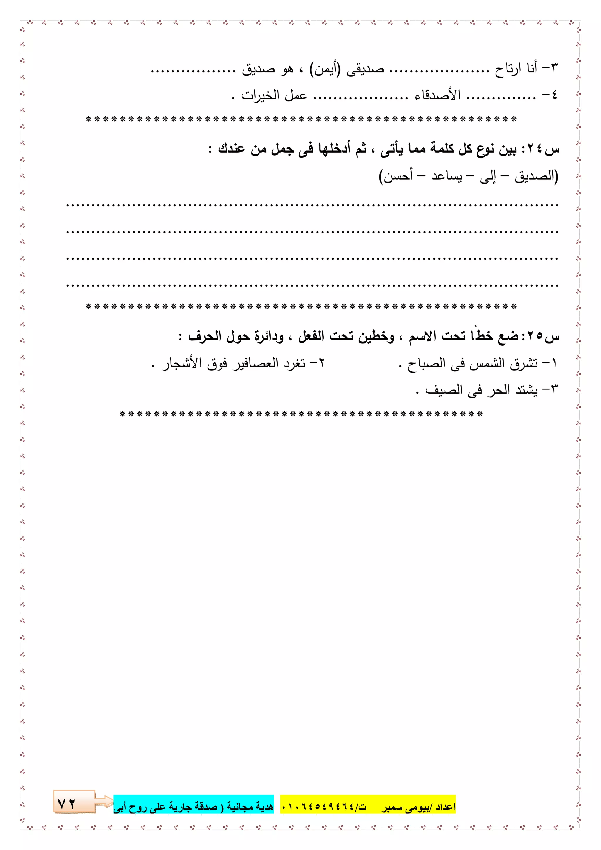 ‫اﻋﺪاد‬/‫ﺳﻤﺒﺮ‬ ‫ﺑﯿﻮﻣﻰ‬‫ت‬/٠١٠٦٤٥٤٩٤٦٤‫ﻣﺠﺎﻧﯿﺔ‬ ‫ھﺪﯾﺔ‬)‫أ‬ ‫روح‬ ‫ﻋﻠﻰ‬ ‫ﺟﺎرﯾﺔ‬ ‫ﺻﺪﻗﺔ‬‫ﺑﻰ‬٧٢
٣-‫ﺗﺎح‬‫ر‬‫ا‬ ‫أﻧﺎ‬....................‫ﺻدﯾﻘﻰ‬)‫أﯾﻣن‬(‫ﺻدﯾق‬ ‫ﻫو‬ ،.................
٤-..............‫اﻷﺻدﻗﺎء‬...................‫ات‬‫ر‬‫اﻟﺧﯾ‬ ‫ﻋﻣل‬.
***************************************************
‫س‬٢٤:‫ﻋﻧدك‬ ‫ﻣن‬ ‫ﺟﻣل‬ ‫ﻓﻰ‬ ‫أدﺧﻠﻬﺎ‬ ‫ﺛم‬ ، ‫ﯾﺄﺗﻰ‬ ‫ﻣﻣﺎ‬ ‫ﻛﻠﻣﺔ‬ ‫ﻛل‬ ‫ع‬‫ﻧو‬ ‫ﺑﯾن‬:
)‫اﻟﺻدﯾق‬–‫إ‬‫ﻟﻰ‬–‫ﯾﺳﺎﻋد‬–‫أﺣﺳن‬(
.................................................................................................
.................................................................................................
.................................................................................................
.................................................................................................
***************************************************
‫س‬٢٥:‫وداﺋر‬ ، ‫اﻟﻔﻌل‬ ‫ﺗﺣت‬ ‫وﺧطﯾن‬ ، ‫اﻻﺳم‬ ‫ﺗﺣت‬ ‫ﺧطًﺎ‬ ‫ﺿﻊ‬‫اﻟﺣرف‬ ‫ﺣول‬ ‫ة‬:
١-‫اﻟﺻﺑﺎح‬ ‫ﻓﻰ‬ ‫اﻟﺷﻣس‬ ‫ﺗﺷرق‬.٢-‫اﻷﺷﺟﺎر‬ ‫ﻓوق‬ ‫اﻟﻌﺻﺎﻓﯾر‬ ‫ﺗﻐرد‬.
٣-‫اﻟﺻﯾف‬ ‫ﻓﻰ‬ ‫اﻟﺣر‬ ‫ﯾﺷﺗد‬.
*******************************************
 