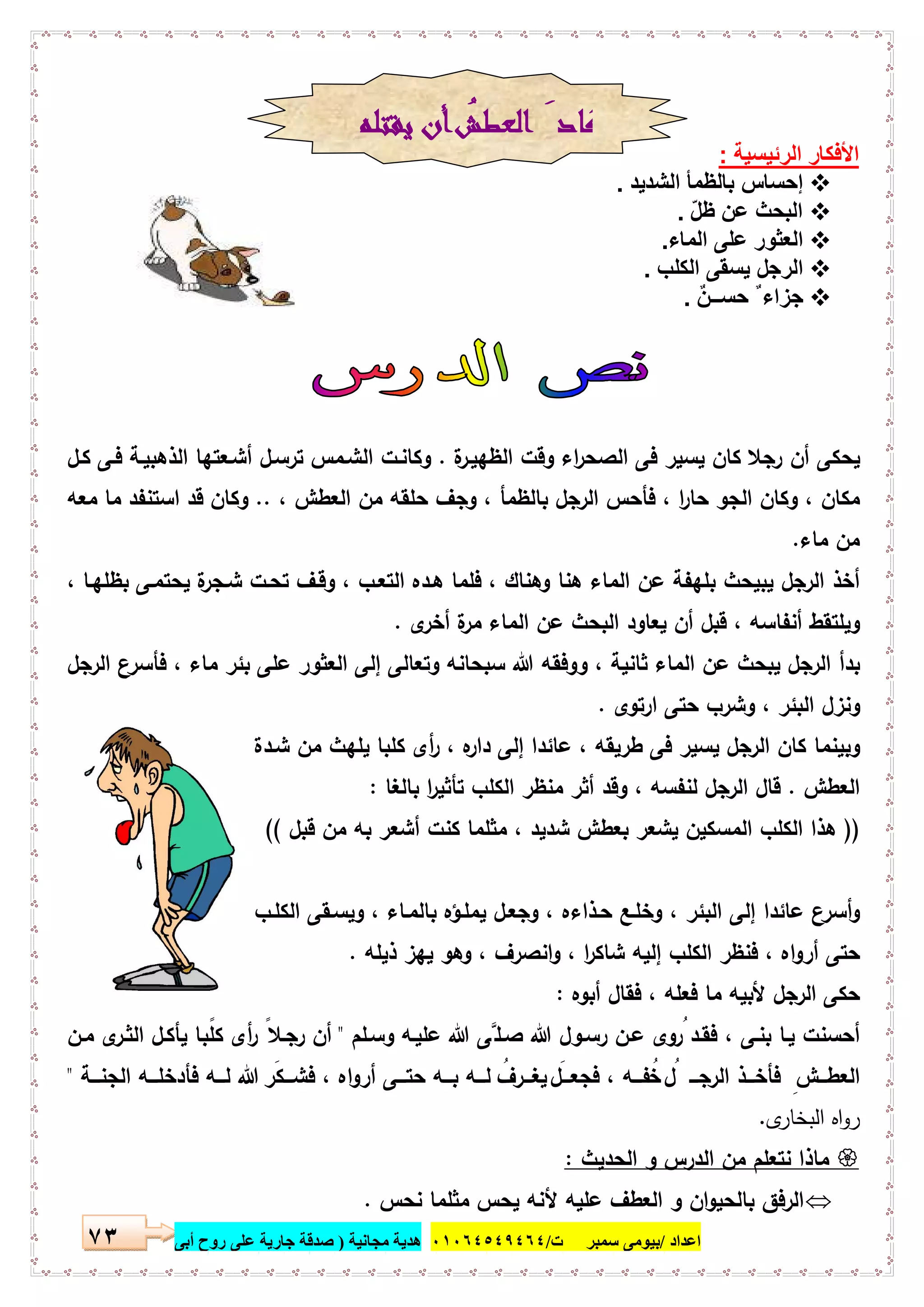 ‫اﻋﺪاد‬/‫ﺳﻤﺒﺮ‬ ‫ﺑﯿﻮﻣﻰ‬‫ت‬/٠١٠٦٤٥٤٩٤٦٤‫ﻣﺠﺎﻧﯿﺔ‬ ‫ھﺪﯾﺔ‬)‫أ‬ ‫روح‬ ‫ﻋﻠﻰ‬ ‫ﺟﺎرﯾﺔ‬ ‫ﺻﺪﻗﺔ‬‫ﺑﻰ‬٧٣
‫اﻟرﺋﯾﺳﯾﺔ‬ ‫اﻷﻓﻛﺎر‬:
‫اﻟﺷدﯾد‬ ‫ﺑﺎﻟظﻣﺄ‬ ‫إﺣﺳﺎس‬.
ّ‫ل‬‫ظ‬ ‫ﻋن‬ ‫اﻟﺑﺣث‬.
‫اﻟﻣﺎء‬ ‫ﻋﻠﻰ‬ ‫اﻟﻌﺛور‬.
‫ﯾﺳﻘﻰ‬ ‫اﻟرﺟل‬‫اﻟﻛﻠب‬.
ٌ‫ن‬‫ﺣﺳــ‬ ٌ ‫ﺟزاء‬.
‫ة‬‫اﻟظﻬﯾـر‬ ‫وﻗت‬ ‫اء‬‫ر‬‫اﻟﺻﺣ‬ ‫ﻓﻰ‬ ‫ﯾﺳﯾر‬ ‫ﻛﺎن‬ ‫رﺟﻼ‬ ‫أن‬ ‫ﯾﺣﻛﻰ‬.‫ﻛـل‬ ‫ﻓـﻰ‬ ‫اﻟذﻫﺑﯾـﺔ‬ ‫أﺷـﻌﺗﻬﺎ‬ ‫ﺗرﺳـل‬ ‫اﻟﺷـﻣس‬ ‫وﻛﺎﻧـت‬
، ‫اﻟﻌطش‬ ‫ﻣن‬ ‫ﺣﻠﻘﻪ‬ ‫وﺟف‬ ، ‫ﺑﺎﻟظﻣﺄ‬ ‫اﻟرﺟل‬ ‫ﻓﺄﺣس‬ ، ‫ا‬‫ر‬‫ﺣﺎ‬ ‫اﻟﺟو‬ ‫وﻛﺎن‬ ، ‫ﻣﻛﺎن‬..‫ﻣﻌﻪ‬ ‫ﻣﺎ‬ ‫اﺳﺗﻧﻔد‬ ‫ﻗد‬ ‫وﻛﺎن‬
‫ﻣﺎء‬ ‫ﻣن‬.
‫ﻓ‬ ، ‫وﻫﻧﺎك‬ ‫ﻫﻧﺎ‬ ‫اﻟﻣﺎء‬ ‫ﻋن‬ ‫ﺑﻠﻬﻔﺔ‬ ‫ﯾﺑﯾﺣث‬ ‫اﻟرﺟل‬ ‫أﺧذ‬، ‫ﺑظﻠﻬـﺎ‬ ‫ﯾﺣﺗﻣـﻰ‬ ‫ة‬‫ﺷـﺟر‬ ‫ﺗﺣـت‬ ‫وﻗـف‬ ، ‫اﻟﺗﻌـب‬ ‫ﻫـدﻩ‬ ‫ﻠﻣﺎ‬
‫ى‬‫أﺧر‬ ‫ة‬‫ﻣر‬ ‫اﻟﻣﺎء‬ ‫ﻋن‬ ‫اﻟﺑﺣث‬ ‫ﯾﻌﺎود‬ ‫أن‬ ‫ﻗﺑل‬ ، ‫أﻧﻔﺎﺳﻪ‬ ‫وﯾﻠﺗﻘط‬.
‫اﻟرﺟل‬ ‫ﻓﺄﺳرع‬ ، ‫ﻣﺎء‬ ‫ﺑﺋر‬ ‫ﻋﻠﻰ‬ ‫اﻟﻌﺛور‬ ‫إﻟﻰ‬ ‫وﺗﻌﺎﻟﻰ‬ ‫ﺳﺑﺣﺎﻧﻪ‬ ‫ﷲ‬ ‫ووﻓﻘﻪ‬ ، ‫ﺛﺎﻧﯾﺔ‬ ‫اﻟﻣﺎء‬ ‫ﻋن‬ ‫ﯾﺑﺣث‬ ‫اﻟرﺟل‬ ‫ﺑدأ‬
‫ارﺗوى‬ ‫ﺣﺗﻰ‬ ‫وﺷرب‬ ، ‫اﻟﺑﺋر‬ ‫وﻧزل‬.
، ‫طرﯾﻘﻪ‬ ‫ﻓﻰ‬ ‫ﯾﺳﯾر‬ ‫اﻟرﺟل‬ ‫ﻛﺎن‬ ‫وﺑﯾﻧﻣﺎ‬‫ﺷـدة‬ ‫ﻣن‬ ‫ﯾﻠﻬث‬ ‫ﻛﻠﺑﺎ‬ ‫أى‬‫ر‬ ، ‫ﻩ‬‫دار‬ ‫إﻟﻰ‬ ‫ﻋﺎﺋدا‬
‫اﻟﻌطش‬.‫ﺑﺎﻟﻐﺎ‬ ‫ا‬‫ر‬‫ﺗﺄﺛﯾ‬ ‫اﻟﻛﻠب‬ ‫ﻣﻧظر‬ ‫أﺛر‬ ‫وﻗد‬ ، ‫ﻟﻧﻔﺳﻪ‬ ‫اﻟرﺟل‬ ‫ﻗﺎل‬:
))‫ﻗﺑل‬ ‫ﻣن‬ ‫ﺑﻪ‬ ‫أﺷﻌر‬ ‫ﻛﻧت‬ ‫ﻣﺛﻠﻣﺎ‬ ، ‫ﺷدﯾد‬ ‫ﺑﻌطش‬ ‫ﯾﺷﻌر‬ ‫اﻟﻣﺳﻛﯾن‬ ‫اﻟﻛﻠب‬ ‫ﻫذا‬((
‫اﻟﻛﻠـب‬ ‫وﯾﺳـﻘﻰ‬ ، ‫ﺑﺎﻟﻣـﺎء‬ ‫ﯾﻣﻠـؤﻩ‬ ‫وﺟﻌـل‬ ، ‫ﺣـذاءﻩ‬ ‫وﺧﻠـﻊ‬ ، ‫اﻟﺑﺋر‬ ‫إﻟﻰ‬ ‫ﻋﺎﺋدا‬ ‫أﺳرع‬‫و‬
‫ا‬ ‫ﻓﻧظر‬ ، ‫اﻩ‬‫و‬‫أر‬ ‫ﺣﺗﻰ‬‫ذﯾﻠﻪ‬ ‫ﯾﻬز‬ ‫وﻫو‬ ، ‫اﻧﺻرف‬‫و‬ ، ‫ا‬‫ر‬‫ﺷﺎﻛ‬ ‫إﻟﯾﻪ‬ ‫ﻟﻛﻠب‬.
‫أﺑوﻩ‬ ‫ﻓﻘﺎل‬ ، ‫ﻓﻌﻠﻪ‬ ‫ﻣﺎ‬ ‫ﻷﺑﯾﻪ‬ ‫اﻟرﺟل‬ ‫ﺣﻛﻰ‬:
‫ﻓﻘـد‬ ، ‫ﺑﻧـﻰ‬ ‫ﯾـﺎ‬ ‫أﺣﺳﻧت‬‫وﺳـﻠم‬ ‫ﻋﻠﯾـﻪ‬ ‫ﷲ‬ ‫ﺻـﻠﱠﻰ‬ ‫ﷲ‬ ‫رﺳـول‬ ‫ﻋـن‬ ‫وى‬ ُ‫ر‬"‫ﻣـن‬ ‫ى‬‫اﻟﺛـر‬ ‫ﯾﺄﻛـل‬ ‫ـﺎ‬ ً‫ﻛﻠﺑ‬ ‫أى‬‫ر‬ ً‫رﺟـﻼ‬ ‫أن‬
‫ـــﺔ‬‫ـ‬‫اﻟﺟﻧ‬ ‫ـــﻪ‬‫ـ‬‫ﻓﺄدﺧﻠ‬ ‫ﻟـــﻪ‬ ‫ﷲ‬ َ‫ـــﻛر‬‫ـ‬‫ﻓﺷ‬ ، ‫اﻩ‬‫و‬‫أر‬ ‫ـــﻰ‬‫ـ‬‫ﺣﺗ‬ ‫ﺑـــﻪ‬ ‫ـــﻪ‬‫ـ‬‫ﻟ‬ ُ‫ﯾﻐـــرف‬ َ‫ـــل‬‫ـ‬‫ﻓﺟﻌ‬ ، ‫ـــﻪ‬‫ـ‬‫ﻔ‬ُ‫ﺧ‬ ُ‫ل‬ ‫اﻟرﺟـــ‬ ‫ـــذ‬‫ـ‬‫ﻓﺄﺧ‬ ِ‫اﻟﻌطـــش‬"
‫ى‬‫اﻟﺑﺧﺎر‬ ‫اﻩ‬‫و‬‫ر‬.
‫اﻟﺣدﯾث‬ ‫و‬ ‫اﻟدرس‬ ‫ﻣن‬ ‫ﻧﺗﻌﻠم‬ ‫ﻣﺎذا‬:
‫ﻧﺣس‬ ‫ﻣﺛﻠﻣﺎ‬ ‫ﯾﺣس‬ ‫ﻷﻧﻪ‬ ‫ﻋﻠﯾﻪ‬ ‫اﻟﻌطف‬ ‫و‬ ‫ان‬‫و‬‫ﺑﺎﻟﺣﯾ‬ ‫اﻟرﻓق‬.
‫ﻳﻘﺘﻠﻪ‬ ‫أن‬ ُ‫اﻟﻌﻄﺶ‬ َ‫ﻛﺎد‬
 