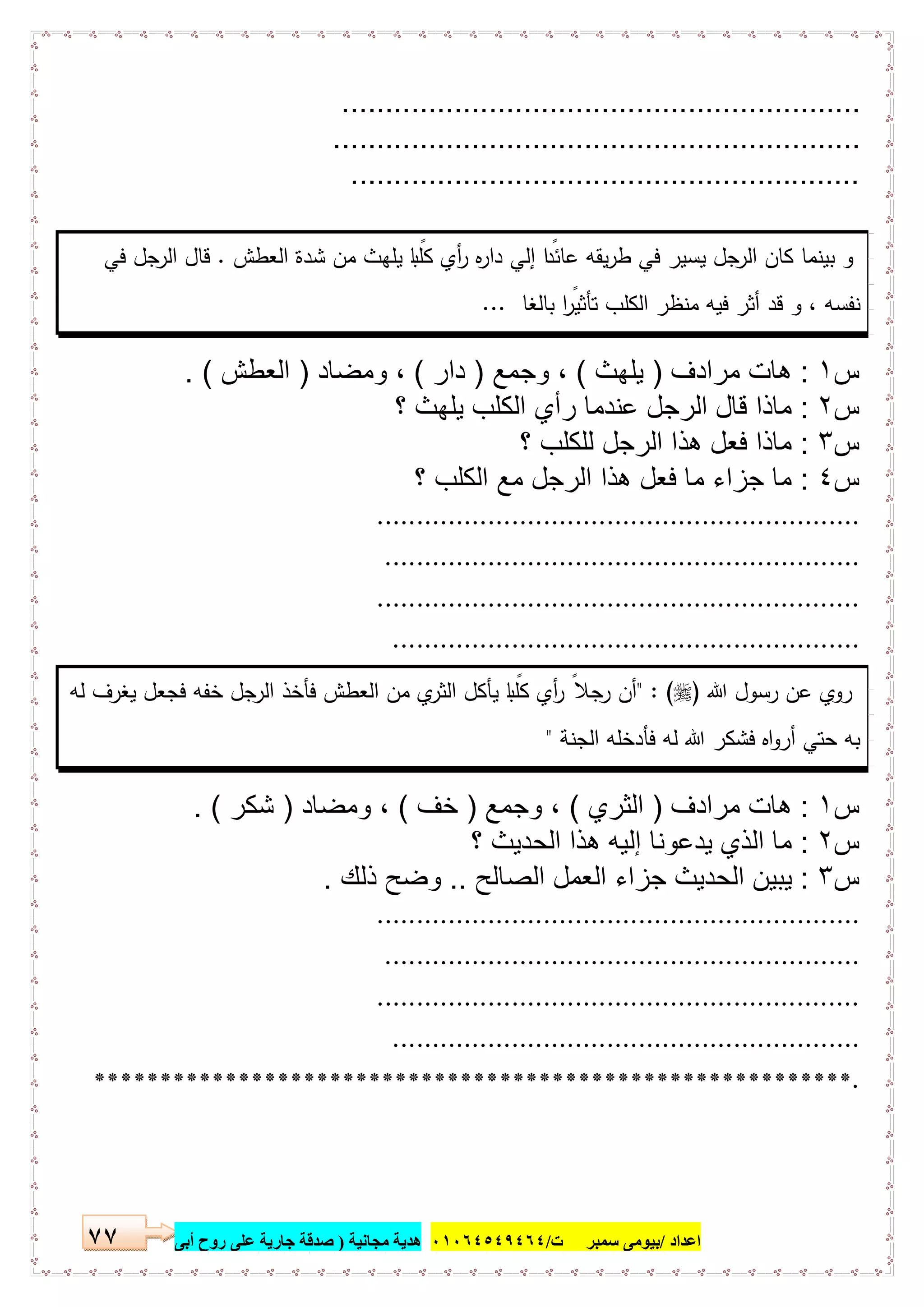 ‫اﻋﺪاد‬/‫ﺳﻤﺒﺮ‬ ‫ﺑﯿﻮﻣﻰ‬‫ت‬/٠١٠٦٤٥٤٩٤٦٤‫ﻣﺠﺎﻧﯿﺔ‬ ‫ھﺪﯾﺔ‬)‫أ‬ ‫روح‬ ‫ﻋﻠﻰ‬ ‫ﺟﺎرﯾﺔ‬ ‫ﺻﺪﻗﺔ‬‫ﺑﻰ‬٧٧
............................................................
.............................................................
...........................................................
‫اﻟﻌطش‬ ‫ﺷدة‬ ‫ﻣن‬ ‫ﯾﻠﻬث‬ ‫ﺎ‬ ً‫ﻛﻠﺑ‬ ‫أي‬‫ر‬ ‫ﻩ‬‫ر‬‫دا‬ ‫إﻟﻲ‬ ‫ا‬ ً‫ﻋﺎﺋد‬ ‫ﯾﻘﻪ‬‫ر‬‫ط‬ ‫ﻓﻲ‬ ‫ﯾﺳﯾر‬ ‫ﺟل‬‫اﻟر‬ ‫ﻛﺎن‬ ‫ﺑﯾﻧﻣﺎ‬ ‫و‬.‫ﻓﻲ‬ ‫ﺟل‬‫اﻟر‬ ‫ﻗﺎل‬
‫ﺑﺎﻟﻐﺎ‬ ‫ا‬ ً‫ﺗﺄﺛﯾر‬ ‫اﻟﻛﻠب‬ ‫ﻣﻧظر‬ ‫ﻓﯾﻪ‬ ‫أﺛر‬ ‫ﻗد‬ ‫و‬ ، ‫ﻧﻔﺳﻪ‬...
‫س‬١:‫ﻣرادف‬ ‫ھﺎت‬)‫ﯾﻠﮭث‬(‫وﺟﻣﻊ‬ ،)‫دار‬(‫وﻣﺿﺎد‬ ،)‫اﻟﻌطش‬. (
‫س‬٢:‫؟‬ ‫ﯾﻠﮭث‬ ‫اﻟﻛﻠب‬ ‫رأي‬ ‫ﻋﻧدﻣﺎ‬ ‫اﻟرﺟل‬ ‫ﻗﺎل‬ ‫ﻣﺎذا‬
‫س‬٣:‫؟‬ ‫ﻟﻠﻛﻠب‬ ‫اﻟرﺟل‬ ‫ھذا‬ ‫ﻓﻌل‬ ‫ﻣﺎذا‬
‫س‬٤:‫؟‬ ‫اﻟﻛﻠب‬ ‫ﻣﻊ‬ ‫اﻟرﺟل‬ ‫ھذا‬ ‫ﻓﻌل‬ ‫ﻣﺎ‬ ‫ﺟزاء‬ ‫ﻣﺎ‬
.............................................................
............................................................
.............................................................
...........................................................
‫ﷲ‬ ‫رﺳول‬ ‫ﻋن‬ ‫روي‬)" : (‫ﻟﻪ‬ ‫ﯾﻐرف‬ ‫ﻓﺟﻌل‬ ‫ﺧﻔﻪ‬ ‫ﺟل‬‫اﻟر‬ ‫ﻓﺄﺧذ‬ ‫اﻟﻌطش‬ ‫ﻣن‬ ‫ي‬‫اﻟﺛر‬ ‫ﯾﺄﻛل‬ ‫ﺎ‬ ً‫ﻛﻠﺑ‬ ‫أي‬‫ر‬ ً‫ﺟﻼ‬‫ر‬ ‫أن‬
‫اﻟﺟﻧﺔ‬ ‫ﻓﺄدﺧﻠﻪ‬ ‫ﻟﻪ‬ ‫ﷲ‬ ‫ﻓﺷﻛر‬ ‫اﻩ‬‫و‬‫أر‬ ‫ﺣﺗﻲ‬ ‫ﺑﻪ‬"
‫س‬١:‫ﻣرادف‬ ‫ھﺎت‬)‫اﻟﺛ‬‫ري‬(‫وﺟﻣﻊ‬ ،)‫ﺧف‬(‫وﻣﺿﺎد‬ ،)‫ﺷﻛر‬. (
‫س‬٢:‫؟‬ ‫اﻟﺣدﯾث‬ ‫ھذا‬ ‫إﻟﯾﮫ‬ ‫ﯾدﻋوﻧﺎ‬ ‫اﻟذي‬ ‫ﻣﺎ‬
‫س‬٣:‫اﻟﺻﺎﻟﺢ‬ ‫اﻟﻌﻣل‬ ‫ﺟزاء‬ ‫اﻟﺣدﯾث‬ ‫ﯾﺑﯾن‬..‫ذﻟك‬ ‫وﺿﺢ‬.
.............................................................
............................................................
.............................................................
...........................................................
.**********************************************************
 