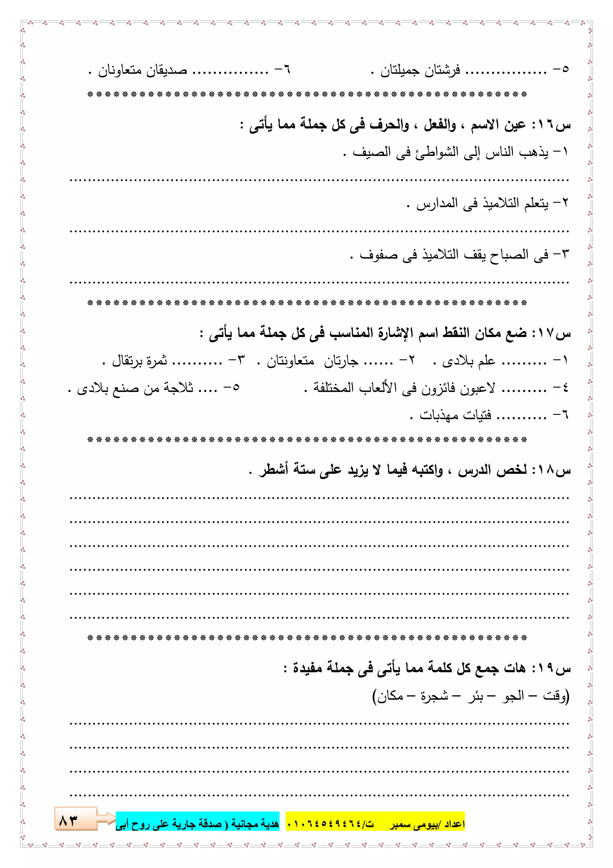 ‫اﻋﺪاد‬/‫ﺳﻤﺒﺮ‬ ‫ﺑﯿﻮﻣﻰ‬‫ت‬/٠١٠٦٤٥٤٩٤٦٤‫ﻣﺠﺎﻧﯿﺔ‬ ‫ھﺪﯾﺔ‬)‫أ‬ ‫روح‬ ‫ﻋﻠﻰ‬ ‫ﺟﺎرﯾﺔ‬ ‫ﺻﺪﻗﺔ‬‫ﺑﻰ‬٨٣
٥-................‫ﻓ‬‫ﺟﻣﯾﻠﺗﺎن‬ ‫رﺷﺗﺎن‬.٦-...............‫ﻣﺗﻌﺎوﻧﺎن‬ ‫ﺻدﯾﻘﺎن‬.
***************************************************
‫س‬١٦:‫ﯾﺄﺗﻰ‬ ‫ﻣﻣﺎ‬ ‫ﺟﻣﻠﺔ‬ ‫ﻛل‬ ‫ﻓﻰ‬ ‫اﻟﺣرف‬‫و‬ ، ‫اﻟﻔﻌل‬‫و‬ ، ‫اﻻﺳم‬ ‫ﻋﯾن‬:
١-‫اﻟﺻﯾف‬ ‫ﻓﻰ‬ ‫اطﺊ‬‫و‬‫اﻟﺷ‬ ‫إﻟﻰ‬ ‫اﻟﻧﺎس‬ ‫ﯾذﻫب‬.
.............................................................................................................
٢-‫اﻟﻣدارس‬ ‫ﻓﻰ‬ ‫اﻟﺗﻼﻣﯾذ‬ ‫ﯾﺗﻌﻠم‬.
.............................................................................................................
٣-‫ﺻﻔوف‬ ‫ﻓﻰ‬ ‫اﻟﺗﻼﻣﯾذ‬ ‫ﯾﻘف‬ ‫اﻟﺻﺑﺎح‬ ‫ﻓﻰ‬.
.............................................................................................................
***************************************************
‫س‬١٧:‫ﯾﺄﺗﻰ‬ ‫ﻣﻣﺎ‬ ‫ﺟﻣﻠﺔ‬ ‫ﻛل‬ ‫ﻓﻰ‬ ‫اﻟﻣﻧﺎﺳب‬ ‫ة‬‫اﻹﺷﺎر‬ ‫اﺳم‬ ‫اﻟﻧﻘط‬ ‫ﻣﻛﺎن‬ ‫ﺿﻊ‬:
١-.........‫ﺑﻼدى‬ ‫ﻋﻠم‬.٢-......‫ﻣﺗﻌﺎوﻧﺗﺎن‬ ‫ﺗﺎن‬‫ر‬‫ﺟﺎ‬.٣-..........‫ﺗﻘﺎل‬‫ر‬‫ﺑ‬ ‫ة‬‫ر‬‫ﺛﻣ‬.
٤-.........‫ﻓ‬ ‫ﻓﺎﺋزون‬ ‫ﻻﻋﺑون‬‫اﻟﻣﺧﺗﻠﻔﺔ‬ ‫اﻷﻟﻌﺎب‬ ‫ﻰ‬.٥-....‫ﺑﻼدى‬ ‫ﺻﻧﻊ‬ ‫ﻣن‬ ‫ﺛﻼﺟﺔ‬.
٦-..........‫ﻣﻬذﺑﺎت‬ ‫ﻓﺗﯾﺎت‬.
***************************************************
‫س‬١٨:‫أﺷطر‬ ‫ﺳﺗﺔ‬ ‫ﻋﻠﻰ‬ ‫ﯾزﯾد‬ ‫ﻻ‬ ‫ﻓﯾﻣﺎ‬ ‫اﻛﺗﺑﻪ‬‫و‬ ، ‫اﻟدرس‬ ‫ﻟﺧص‬.
.............................................................................................................
.............................................................................................................
.............................................................................................................
.............................................................................................................
.............................................................................................................
.............................................................................................................
***************************************************
‫س‬١٩:‫ﻣﻔﯾدة‬ ‫ﺟﻣﻠﺔ‬ ‫ﻓﻰ‬ ‫ﯾﺄﺗﻰ‬ ‫ﻣﻣﺎ‬ ‫ﻛﻠﻣﺔ‬ ‫ﻛل‬ ‫ﺟﻣﻊ‬ ‫ﻫﺎت‬:
)‫وﻗت‬–‫اﻟﺟو‬–‫ﺑﺋر‬–‫ة‬‫ر‬‫ﺷﺟ‬–‫ﻣﻛﺎن‬(
.............................................................................................................
.............................................................................................................
.............................................................................................................
.............................................................................................................
 