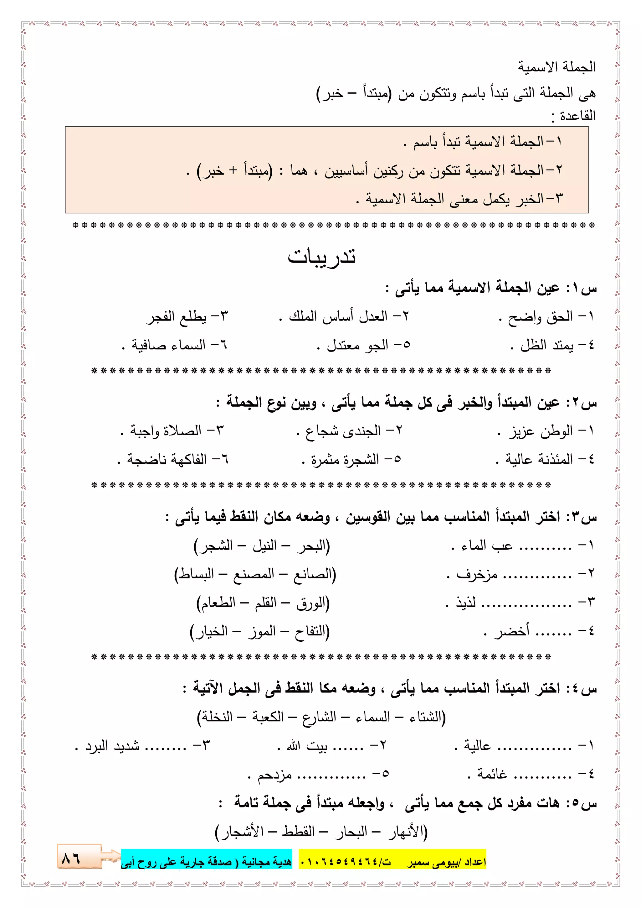 ‫اﻋﺪاد‬/‫ﺳﻤﺒﺮ‬ ‫ﺑﯿﻮﻣﻰ‬‫ت‬/٠١٠٦٤٥٤٩٤٦٤‫ﻣﺠﺎﻧﯿﺔ‬ ‫ھﺪﯾﺔ‬)‫أ‬ ‫روح‬ ‫ﻋﻠﻰ‬ ‫ﺟﺎرﯾﺔ‬ ‫ﺻﺪﻗﺔ‬‫ﺑﻰ‬٨٦
‫اﻻﺳﻣﯾﺔ‬ ‫اﻟﺟﻣﻠﺔ‬
‫ﻣن‬ ‫وﺗﺗﻛون‬ ‫ﺑﺎﺳم‬ ‫ﺗﺑدأ‬ ‫اﻟﺗﻰ‬ ‫اﻟﺟﻣﻠﺔ‬ ‫ﻫﻰ‬)‫ﻣﺑﺗدأ‬–‫ﺧﺑر‬(
‫اﻟﻘﺎﻋدة‬:
١-‫ﺑﺎﺳم‬ ‫ﺗﺑدأ‬ ‫اﻻﺳﻣﯾﺔ‬ ‫اﻟﺟﻣﻠﺔ‬.
٢-‫ﻫﻣﺎ‬ ، ‫أﺳﺎﺳﯾﯾن‬ ‫رﻛﻧﯾن‬ ‫ﻣن‬ ‫ﺗﺗﻛون‬ ‫اﻻﺳﻣﯾﺔ‬ ‫اﻟﺟﻣﻠﺔ‬) :‫ﻣﺑﺗدأ‬+‫ﺧﺑر‬. (
٣-‫اﻻﺳﻣﯾﺔ‬ ‫اﻟﺟﻣﻠﺔ‬ ‫ﻣﻌﻧﻰ‬ ‫ﯾﻛﻣل‬ ‫اﻟﺧﺑر‬.
**********************************************************
‫ﺗدرﯾﺑﺎت‬
‫س‬١:‫ﯾﺄﺗﻰ‬ ‫ﻣﻣﺎ‬ ‫اﻻﺳﻣﯾﺔ‬ ‫اﻟﺟﻣﻠﺔ‬ ‫ﻋﯾن‬:
١-‫اﺿﺢ‬‫و‬ ‫اﻟﺣق‬.٢-‫اﻟﻣﻠك‬ ‫أﺳﺎس‬ ‫اﻟﻌدل‬.٣-‫اﻟﻔﺟر‬ ‫ﯾطﻠﻊ‬
٤-‫اﻟظل‬ ‫ﯾﻣﺗد‬.٥-‫ﻣﻌﺗدل‬ ‫اﻟﺟو‬.٦-‫ﺻﺎﻓﯾﺔ‬ ‫اﻟﺳﻣﺎء‬.
***************************************************
‫س‬٢:‫اﻟﺟﻣﻠﺔ‬ ‫ع‬‫ﻧو‬ ‫وﺑﯾن‬ ، ‫ﯾﺄﺗﻰ‬ ‫ﻣﻣﺎ‬ ‫ﺟﻣﻠﺔ‬ ‫ﻛل‬ ‫ﻓﻰ‬ ‫اﻟﺧﺑر‬‫و‬ ‫اﻟﻣﺑﺗدأ‬ ‫ﻋﯾن‬:
١-‫اﻟوط‬‫ﯾز‬‫ز‬‫ﻋ‬ ‫ن‬.٢-‫ﺷﺟﺎع‬ ‫اﻟﺟﻧدى‬.٣-‫اﺟﺑﺔ‬‫و‬ ‫اﻟﺻﻼة‬.
٤-‫ﻋﺎﻟﯾﺔ‬ ‫اﻟﻣﺋذﻧﺔ‬.٥-‫ة‬‫ر‬‫ﻣﺛﻣ‬ ‫ة‬‫ر‬‫اﻟﺷﺟ‬.٦-‫ﻧﺎﺿﺟﺔ‬ ‫اﻟﻔﺎﻛﻬﺔ‬.
***************************************************
‫س‬٣:‫وﺿﻌﻪ‬ ، ‫اﻟﻘوﺳﯾن‬ ‫ﺑﯾن‬ ‫ﻣﻣﺎ‬ ‫اﻟﻣﻧﺎﺳب‬ ‫اﻟﻣﺑﺗدأ‬ ‫اﺧﺗر‬‫ﯾﺄﺗﻰ‬ ‫ﻓﯾﻣﺎ‬ ‫اﻟﻧﻘط‬ ‫ﻣﻛﺎن‬:
١-..........‫اﻟﻣﺎء‬ ‫ﻋب‬) .‫اﻟﺑﺣر‬–‫اﻟﻧﯾل‬–‫اﻟﺷﺟر‬(
٢-.............‫ﺧرف‬‫ﻣز‬) .‫اﻟﺻﺎﻧﻊ‬–‫اﻟﻣﺻﻧﻊ‬–‫اﻟﺑﺳﺎط‬(
٣-.................‫ﻟذﯾذ‬) .‫اﻟورق‬–‫اﻟﻘﻠم‬–‫اﻟطﻌﺎم‬(
٤-.......‫أﺧﺿ‬‫ر‬) .‫اﻟﺗﻔﺎح‬–‫اﻟﻣوز‬–‫اﻟﺧﯾﺎر‬(
***************************************************
‫س‬٤:‫اﻵﺗﯾﺔ‬ ‫اﻟﺟﻣل‬ ‫ﻓﻰ‬ ‫اﻟﻧﻘط‬ ‫ﻣﻛﺎ‬ ‫وﺿﻌﻪ‬ ، ‫ﯾﺄﺗﻰ‬ ‫ﻣﻣﺎ‬ ‫اﻟﻣﻧﺎﺳب‬ ‫اﻟﻣﺑﺗدأ‬ ‫اﺧﺗر‬:
)‫اﻟﺷﺗﺎء‬–‫اﻟﺳﻣﺎء‬–‫ع‬‫اﻟﺷﺎر‬–‫اﻟﻛﻌﺑﺔ‬–‫اﻟﻧﺧﻠﺔ‬(
١-..............‫ﻋﺎﻟﯾﺔ‬.٢-......‫ﷲ‬ ‫ﺑﯾت‬.٣-........‫اﻟﺑرد‬ ‫ﺷدﯾد‬.
٤-...........‫ﻏﺎﺋﻣﺔ‬.٥-.............‫ﻣزدﺣم‬.
‫س‬٥:‫ﺗﺎﻣﺔ‬ ‫ﺟﻣﻠﺔ‬ ‫ﻓﻰ‬ ‫ﻣﺑﺗدأ‬ ‫اﺟﻌﻠﻪ‬‫و‬ ، ‫ﯾﺄﺗﻰ‬ ‫ﻣﻣﺎ‬ ‫ﺟﻣﻊ‬ ‫ﻛل‬ ‫ﻣﻔرد‬ ‫ﻫﺎت‬:
)‫اﻷﻧﻬﺎر‬–‫اﻟﺑﺣﺎر‬–‫اﻟﻘطط‬–‫اﻷﺷﺟﺎر‬(
 