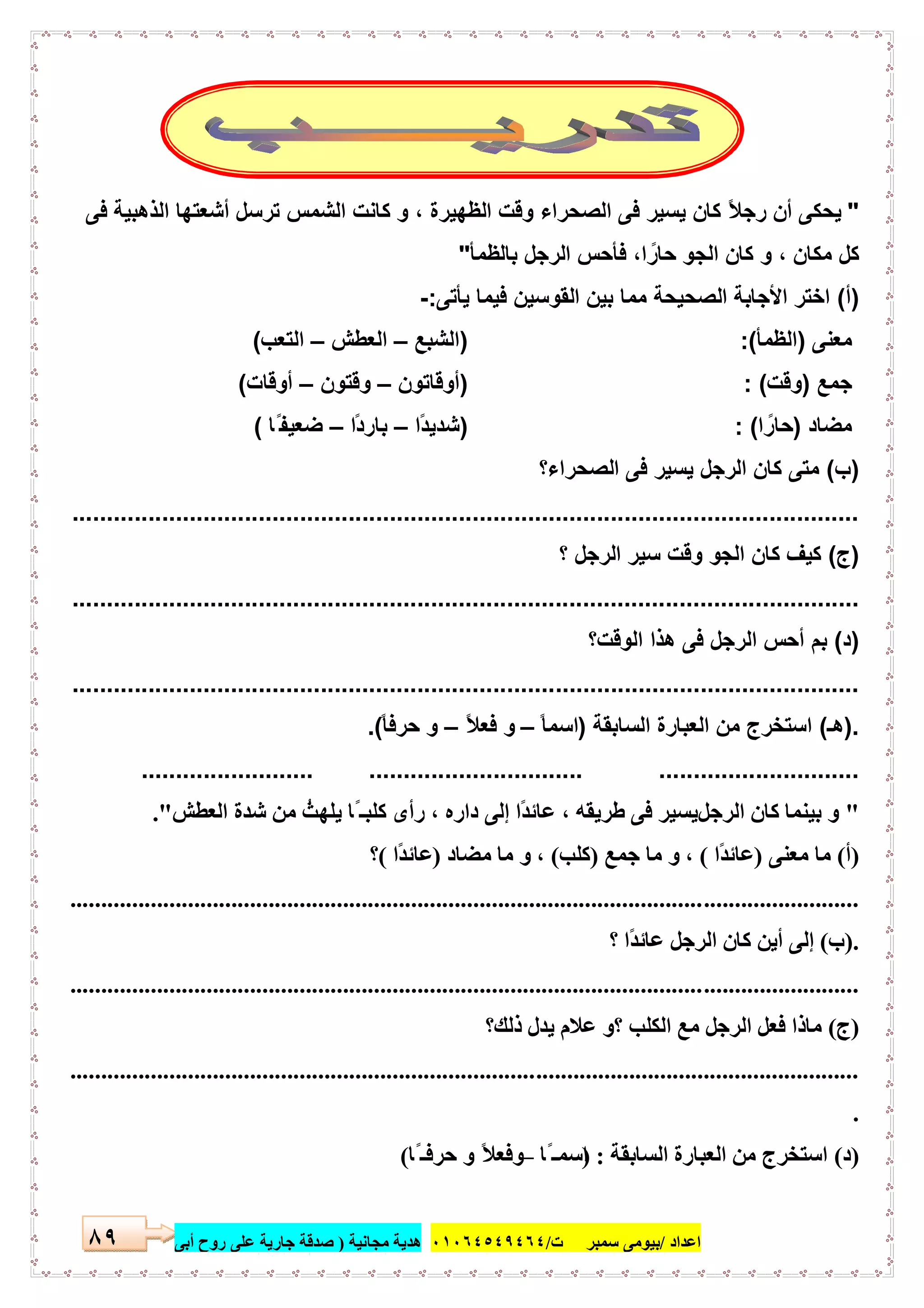 ‫اﻋﺪاد‬/‫ﺳﻤﺒﺮ‬ ‫ﺑﯿﻮﻣﻰ‬‫ت‬/٠١٠٦٤٥٤٩٤٦٤‫ﻣﺠﺎﻧﯿﺔ‬ ‫ھﺪﯾﺔ‬)‫أ‬ ‫روح‬ ‫ﻋﻠﻰ‬ ‫ﺟﺎرﯾﺔ‬ ‫ﺻﺪﻗﺔ‬‫ﺑﻰ‬٨٩
"‫ﻓﻰ‬ ‫اﻟذھﺑﯾﺔ‬ ‫أﺷﻌﺗﮭﺎ‬ ‫ﺗرﺳل‬ ‫اﻟﺷﻣس‬ ‫ﻛﺎﻧت‬ ‫و‬ ، ‫اﻟظﮭﯾرة‬ ‫وﻗت‬ ‫اﻟﺻﺣراء‬ ‫ﻓﻰ‬ ‫ﯾﺳﯾر‬ ‫ﻛﺎن‬ ً‫ﻼ‬‫رﺟ‬ ‫أن‬ ‫ﯾﺣﻛﻰ‬
ً‫ﺣﺎر‬ ‫اﻟﺟو‬ ‫ﻛﺎن‬ ‫و‬ ، ‫ﻣﻛﺎن‬ ‫ﻛل‬‫ا‬‫ﺑﺎﻟظﻣﺄ‬ ‫اﻟرﺟل‬ ‫ﻓﺄﺣس‬ ،"
)‫أ‬(‫ﯾﺄﺗﻰ‬ ‫ﻓﯾﻣﺎ‬ ‫اﻟﻘوﺳﯾن‬ ‫ﺑﯾن‬ ‫ﻣﻣﺎ‬ ‫اﻟﺻﺣﯾﺣﺔ‬ ‫اﻷﺟﺎﺑﺔ‬ ‫اﺧﺗر‬:-
‫ﻣﻌﻧﻰ‬)‫اﻟظﻣﺄ‬:()‫اﻟﺷﺑﻊ‬–‫اﻟﻌطش‬–‫اﻟﺗﻌب‬(
‫ﺟﻣﻊ‬)‫وﻗت‬: ()‫أوﻗﺎﺗون‬–‫وﻗﺗون‬–‫أوﻗﺎت‬(
‫ﻣﺿﺎد‬)ً‫ﺣﺎر‬‫ا‬: ()ً‫د‬‫ﺷدﯾ‬‫ا‬–ً‫د‬‫ﺑﺎر‬‫ا‬–‫ﺿﻌﯾﻔ‬‫ًﺎ‬ ‫ـ‬(
)‫ب‬(‫اﻟﺻﺣراء؟‬ ‫ﻓﻰ‬ ‫ﯾﺳﯾر‬ ‫اﻟرﺟل‬ ‫ﻛﺎن‬ ‫ﻣﺗﻰ‬
..................................................................................................................
)‫ج‬(‫؟‬ ‫اﻟرﺟل‬ ‫ﺳﯾر‬ ‫وﻗت‬ ‫اﻟﺟو‬ ‫ﻛﺎن‬ ‫ﻛﯾف‬
..................................................................................................................
)‫د‬(‫ﺑم‬‫أ‬‫اﻟوﻗت؟‬ ‫ھذا‬ ‫ﻓﻰ‬ ‫اﻟرﺟل‬ ‫ﺣس‬
..................................................................................................................
).‫ھـ‬(‫اﻟﺳﺎﺑﻘﺔ‬ ‫اﻟﻌﺑﺎرة‬ ‫ﻣن‬ ‫اﺳﺗﺧرج‬)ً‫ﺎ‬‫اﺳﻣ‬–ً‫ﻼ‬‫ﻓﻌ‬ ‫و‬–ً‫ﺎ‬‫ﺣرﻓ‬ ‫و‬.(
.....................................................................................
"‫اﻟﺮﺟﻞ‬ ‫ﻛﺎن‬ ‫ﺑﯿﻨﻤﺎ‬ ‫و‬‫اﻟﻌﻄﺶ‬ ‫ﺷﺪة‬ ‫ﻣﻦ‬ ُ‫ﯾﻠﮭﺚ‬ ‫ًﺎ‬ ‫ﻛﻠﺒـ‬ ‫رأى‬ ، ‫داره‬ ‫إﻟﻰ‬ ‫ًا‬‫ﺪ‬‫ﻋﺎﺋ‬ ، ‫طﺮﯾﻘﮫ‬ ‫ﻓﻰ‬ ‫ﯾﺴﯿﺮ‬."
)‫أ‬(‫ﻣﻌﻨﻰ‬ ‫ﻣﺎ‬)‫ًا‬‫ﺪ‬‫ﻋﺎﺋ‬(‫ﺟﻤﻊ‬ ‫ﻣﺎ‬ ‫و‬ ،)‫ﻛﻠﺐ‬(‫ﻣﻀﺎد‬ ‫ﻣﺎ‬ ‫و‬ ،)‫ًا‬‫ﺪ‬‫ﻋﺎﺋ‬(‫؟‬
...............................................................................................................................
.)‫ب‬(‫؟‬ ‫ًا‬‫ﺪ‬‫ﻋﺎﺋ‬ ‫اﻟﺮﺟﻞ‬ ‫ﻛﺎن‬ ‫أﯾﻦ‬ ‫إﻟﻰ‬
...............................................................................................................................
)‫ج‬(‫ذﻟﻚ؟‬ ‫ﯾﺪل‬ ‫ﻋﻼم‬ ‫؟و‬ ‫اﻟﻜﻠﺐ‬ ‫ﻣﻊ‬ ‫اﻟﺮﺟﻞ‬ ‫ﻓﻌﻞ‬ ‫ﻣﺎذا‬
...............................................................................................................................
.
)‫د‬(‫اﻟﺴﺎﺑﻘﺔ‬ ‫اﻟﻌﺒﺎرة‬ ‫ﻣﻦ‬ ‫اﺳﺘﺨﺮج‬) :‫ًﺎ‬ ‫اﺳﻤـ‬–‫ًﺎ‬ ‫ﺣﺮﻓـ‬ ‫و‬ ً‫ﻼ‬‫وﻓﻌ‬(
 