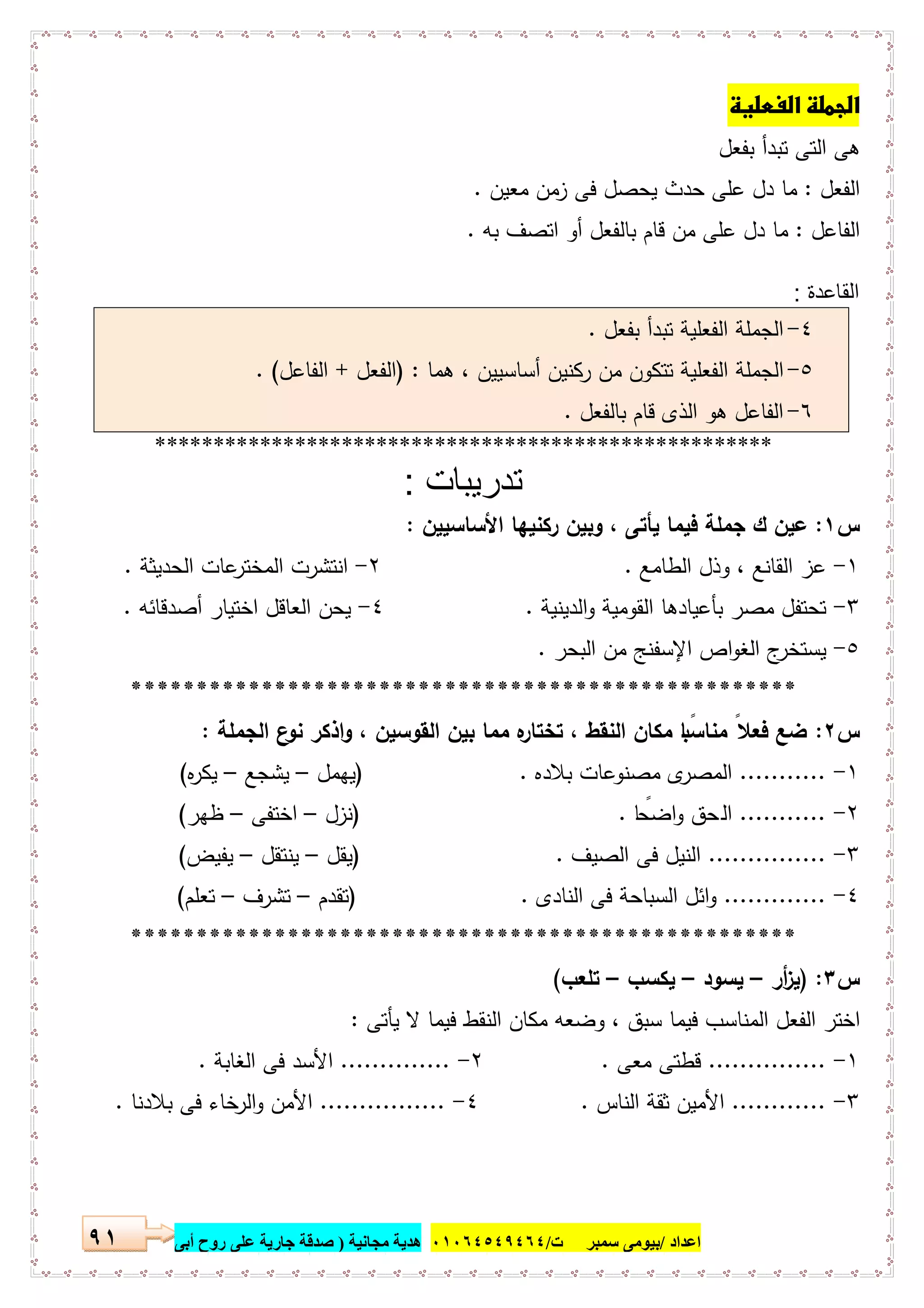 ‫اﻋﺪاد‬/‫ﺳﻤﺒﺮ‬ ‫ﺑﯿﻮﻣﻰ‬‫ت‬/٠١٠٦٤٥٤٩٤٦٤‫ﻣﺠﺎﻧﯿﺔ‬ ‫ھﺪﯾﺔ‬)‫أ‬ ‫روح‬ ‫ﻋﻠﻰ‬ ‫ﺟﺎرﯾﺔ‬ ‫ﺻﺪﻗﺔ‬‫ﺑﻰ‬٩١
 
‫ﺑﻔﻌل‬ ‫ﺗﺑدأ‬ ‫اﻟﺗﻰ‬ ‫ﻫﻰ‬
‫اﻟﻔﻌل‬:‫ﻋ‬ ‫دل‬ ‫ﻣﺎ‬‫ﻣﻌﯾن‬ ‫زﻣن‬ ‫ﻓﻰ‬ ‫ﯾﺣﺻل‬ ‫ﺣدث‬ ‫ﻠﻰ‬.
‫اﻟﻔﺎﻋل‬:‫ﺑﻪ‬ ‫اﺗﺻف‬ ‫أو‬ ‫ﺑﺎﻟﻔﻌل‬ ‫ﻗﺎم‬ ‫ﻣن‬ ‫ﻋﻠﻰ‬ ‫دل‬ ‫ﻣﺎ‬.
‫اﻟﻘﺎﻋدة‬:
٤-‫ﺑﻔﻌل‬ ‫ﺗﺑدأ‬ ‫اﻟﻔﻌﻠﯾﺔ‬ ‫اﻟﺟﻣﻠﺔ‬.
٥-‫ﻫﻣﺎ‬ ، ‫أﺳﺎﺳﯾﯾن‬ ‫رﻛﻧﯾن‬ ‫ﻣن‬ ‫ﺗﺗﻛون‬ ‫اﻟﻔﻌﻠﯾﺔ‬ ‫اﻟﺟﻣﻠﺔ‬) :‫اﻟﻔﻌل‬+‫اﻟﻔﺎﻋل‬. (
٦-‫ﺑﺎﻟﻔﻌل‬ ‫ﻗﺎم‬ ‫اﻟذى‬ ‫ﻫو‬ ‫اﻟﻔﺎﻋل‬.
*****************************************************
‫ﺗدرﯾﺑﺎت‬:
‫س‬١:‫اﻷﺳﺎﺳﯾﯾن‬ ‫رﻛﻧﯾﻬﺎ‬ ‫وﺑﯾن‬ ، ‫ﯾﺄﺗﻰ‬ ‫ﻓﯾﻣﺎ‬ ‫ﺟﻣﻠﺔ‬ ‫ك‬ ‫ﻋﯾن‬:
١-‫اﻟطﺎﻣﻊ‬ ‫وذل‬ ، ‫اﻟﻘﺎﻧﻊ‬ ‫ﻋز‬.٢-‫اﻟﺣدﯾﺛﺔ‬ ‫ﻋﺎت‬‫اﻟﻣﺧﺗر‬ ‫اﻧﺗﺷرت‬.
٣-‫اﻟدﯾﻧﯾﺔ‬‫و‬ ‫اﻟﻘوﻣﯾﺔ‬ ‫ﺑﺄﻋﯾﺎدﻫﺎ‬ ‫ﻣﺻر‬ ‫ﺗﺣﺗﻔل‬.٤-‫أﺻدﻗﺎﺋﻪ‬ ‫اﺧﺗﯾﺎر‬ ‫اﻟﻌﺎﻗل‬ ‫ﯾﺣن‬.
٥-‫ﯾﺳﺗﺧ‬‫اﻟﺑﺣر‬ ‫ﻣن‬ ‫اﻹﺳﻔﻧﺞ‬ ‫اص‬‫و‬‫اﻟﻐ‬ ‫ج‬‫ر‬.
***************************************************
‫س‬٢:‫اﻟﺟﻣﻠﺔ‬ ‫ع‬‫ﻧو‬ ‫اذﻛر‬‫و‬ ، ‫اﻟﻘوﺳﯾن‬ ‫ﺑﯾن‬ ‫ﻣﻣﺎ‬ ‫ﻩ‬‫ﺗﺧﺗﺎر‬ ، ‫اﻟﻧﻘط‬ ‫ﻣﻛﺎن‬ ‫ﺎ‬ ً‫ﻣﻧﺎﺳﺑ‬ ً‫ﻓﻌﻼ‬ ‫ﺿﻊ‬:
١-...........‫ﺑﻼدﻩ‬ ‫ﻣﺻﻧوﻋﺎت‬ ‫ى‬‫اﻟﻣﺻر‬) .‫ﯾﻬﻣل‬–‫ﯾﺷﺟﻊ‬–‫ﻩ‬‫ر‬‫ﯾﻛ‬(
٢-...........‫اﻟ‬‫ﺎ‬ ً‫اﺿﺣ‬‫و‬ ‫ﺣق‬) .‫ﻧزل‬–‫اﺧﺗﻔﻰ‬–‫ظﻬر‬(
٣-...............‫اﻟﺻﯾف‬ ‫ﻓﻰ‬ ‫اﻟﻧﯾل‬) .‫ﯾﻘل‬–‫ﯾﻧﺗﻘل‬–‫ﯾﻔﯾض‬(
٤-.............‫اﻟﻧﺎدى‬ ‫ﻓﻰ‬ ‫اﻟﺳﺑﺎﺣﺔ‬ ‫اﺋل‬‫و‬) .‫ﺗﻘدم‬–‫ﺗﺷرف‬–‫ﺗﻌﻠم‬(
***************************************************
‫س‬٣) :‫أر‬‫ز‬‫ﯾ‬–‫ﯾﺳود‬–‫ﯾﻛﺳب‬–‫ﺗﻠﻌب‬(
‫ﯾﺄﺗﻰ‬ ‫ﻻ‬ ‫ﻓﯾﻣﺎ‬ ‫اﻟﻧﻘط‬ ‫ﻣﻛﺎن‬ ‫وﺿﻌﻪ‬ ، ‫ﺳﺑق‬ ‫ﻓﯾﻣﺎ‬ ‫اﻟﻣﻧﺎﺳب‬ ‫اﻟﻔﻌل‬ ‫اﺧﺗر‬:
١-...............‫ﻣﻌﻰ‬ ‫ﻗطﺗﻰ‬.٢-..............‫اﻟﻐﺎﺑﺔ‬ ‫ﻓﻰ‬ ‫اﻷﺳد‬.
٣-............‫اﻷﻣﯾن‬‫اﻟﻧﺎس‬ ‫ﺛﻘﺔ‬.٤-................‫ﺑﻼدﻧﺎ‬ ‫ﻓﻰ‬ ‫ﺧﺎء‬‫اﻟر‬‫و‬ ‫اﻷﻣن‬.
 