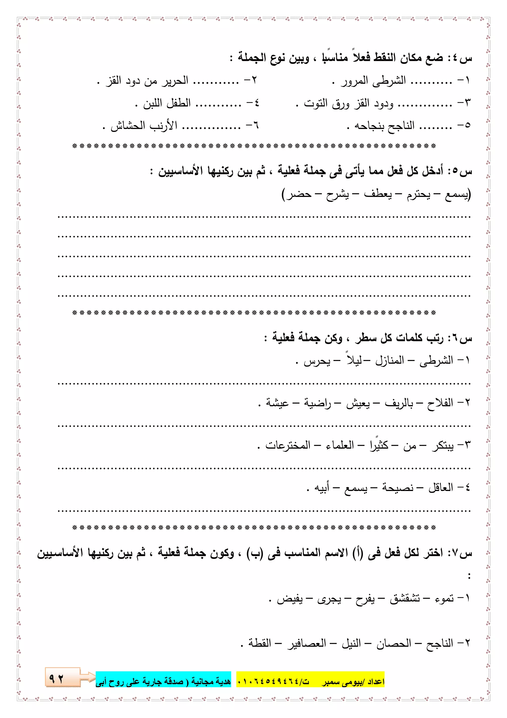 ‫اﻋﺪاد‬/‫ﺳﻤﺒﺮ‬ ‫ﺑﯿﻮﻣﻰ‬‫ت‬/٠١٠٦٤٥٤٩٤٦٤‫ﻣﺠﺎﻧﯿﺔ‬ ‫ھﺪﯾﺔ‬)‫أ‬ ‫روح‬ ‫ﻋﻠﻰ‬ ‫ﺟﺎرﯾﺔ‬ ‫ﺻﺪﻗﺔ‬‫ﺑﻰ‬٩٢
‫س‬٤:‫اﻟﺟﻣﻠﺔ‬ ‫ع‬‫ﻧو‬ ‫وﺑﯾن‬ ، ‫ﺎ‬ ً‫ﻣﻧﺎﺳﺑ‬ ً‫ﻓﻌﻼ‬ ‫اﻟﻧﻘط‬ ‫ﻣﻛﺎن‬ ‫ﺿﻊ‬:
١-..........‫اﻟﻣرور‬ ‫اﻟﺷرطﻰ‬.٢-...........‫اﻟﻘز‬ ‫دود‬ ‫ﻣن‬ ‫ﯾر‬‫ر‬‫اﻟﺣ‬.
٣-.............‫اﻟﺗوت‬ ‫ورق‬ ‫اﻟﻘز‬ ‫ودود‬.٤-...........‫اﻟﻠﺑن‬ ‫اﻟطﻔل‬.
٥-........‫ﺑﻧﺟﺎﺣﻪ‬ ‫اﻟﻧﺎﺟﺢ‬.٦-..............‫اﻟﺣﺷﺎش‬ ‫ﻧب‬‫ر‬‫اﻷ‬.
***************************************************
‫س‬٥:‫اﻷﺳﺎﺳﯾﯾن‬ ‫رﻛﻧﯾﻬﺎ‬ ‫ﺑﯾن‬ ‫ﺛم‬ ، ‫ﻓﻌﻠﯾﺔ‬ ‫ﺟﻣﻠﺔ‬ ‫ﻓﻰ‬ ‫ﯾﺄﺗﻰ‬ ‫ﻣﻣﺎ‬ ‫ﻓﻌل‬ ‫ﻛل‬ ‫أدﺧل‬:
)‫ﯾﺳﻣﻊ‬–‫ﯾﺣﺗرم‬–‫ﯾﻌطف‬–‫ح‬‫ﯾﺷر‬–‫ﺣﺿر‬(
.............................................................................................................
.............................................................................................................
.............................................................................................................
.............................................................................................................
.............................................................................................................
***************************************************
‫س‬٦:‫ﻓﻌﻠﯾﺔ‬ ‫ﺟﻣﻠﺔ‬ ‫وﻛن‬ ، ‫ﺳطر‬ ‫ﻛل‬ ‫ﻛﻠﻣﺎت‬ ‫رﺗب‬:
١-‫اﻟﺷرطﻰ‬–‫اﻟﻣﻧﺎزل‬–ً‫ﻟﯾﻼ‬–‫ﯾﺣرس‬.
.............................................................................................................
٢-‫اﻟﻔﻼح‬–‫ﯾف‬‫ر‬‫ﺑﺎﻟ‬–‫ﯾﻌﯾش‬–‫اﺿﯾﺔ‬‫ر‬–‫ﻋﯾﺷﺔ‬.
.............................................................................................................
٣-‫ﯾﺑﺗﻛر‬–‫ﻣن‬–‫ا‬ ً‫ﻛﺛﯾر‬–‫اﻟﻌﻠﻣﺎء‬–‫ﻋﺎت‬‫اﻟﻣﺧﺗر‬.
.............................................................................................................
٤-‫اﻟﻌﺎﻗل‬–‫ﻧﺻﯾﺣﺔ‬–‫ﯾﺳﻣﻊ‬–‫أﺑﯾﻪ‬.
.............................................................................................................
***************************************************
‫س‬٧:‫ﻓﻰ‬ ‫ﻓﻌل‬ ‫ﻟﻛل‬ ‫اﺧﺗر‬)‫أ‬(‫ﻓﻰ‬ ‫اﻟﻣﻧﺎﺳب‬ ‫اﻻﺳم‬)‫ب‬(‫اﻷﺳﺎﺳـﯾﯾن‬ ‫رﻛﻧﯾﻬﺎ‬ ‫ﺑﯾن‬ ‫ﺛم‬ ، ‫ﻓﻌﻠﯾﺔ‬ ‫ﺟﻣﻠﺔ‬ ‫وﻛون‬ ،
:
١-‫ﺗﻣوء‬–‫ﺗﺷﻘﺷق‬–‫ح‬‫ﯾﻔر‬–‫ى‬‫ﯾﺟر‬–‫ﯾﻔﯾض‬.
٢-‫اﻟﻧﺎﺟﺢ‬–‫اﻟﺣﺻﺎن‬–‫اﻟﻧﯾل‬–‫اﻟﻌﺻﺎﻓﯾر‬–‫اﻟﻘطﺔ‬.
 