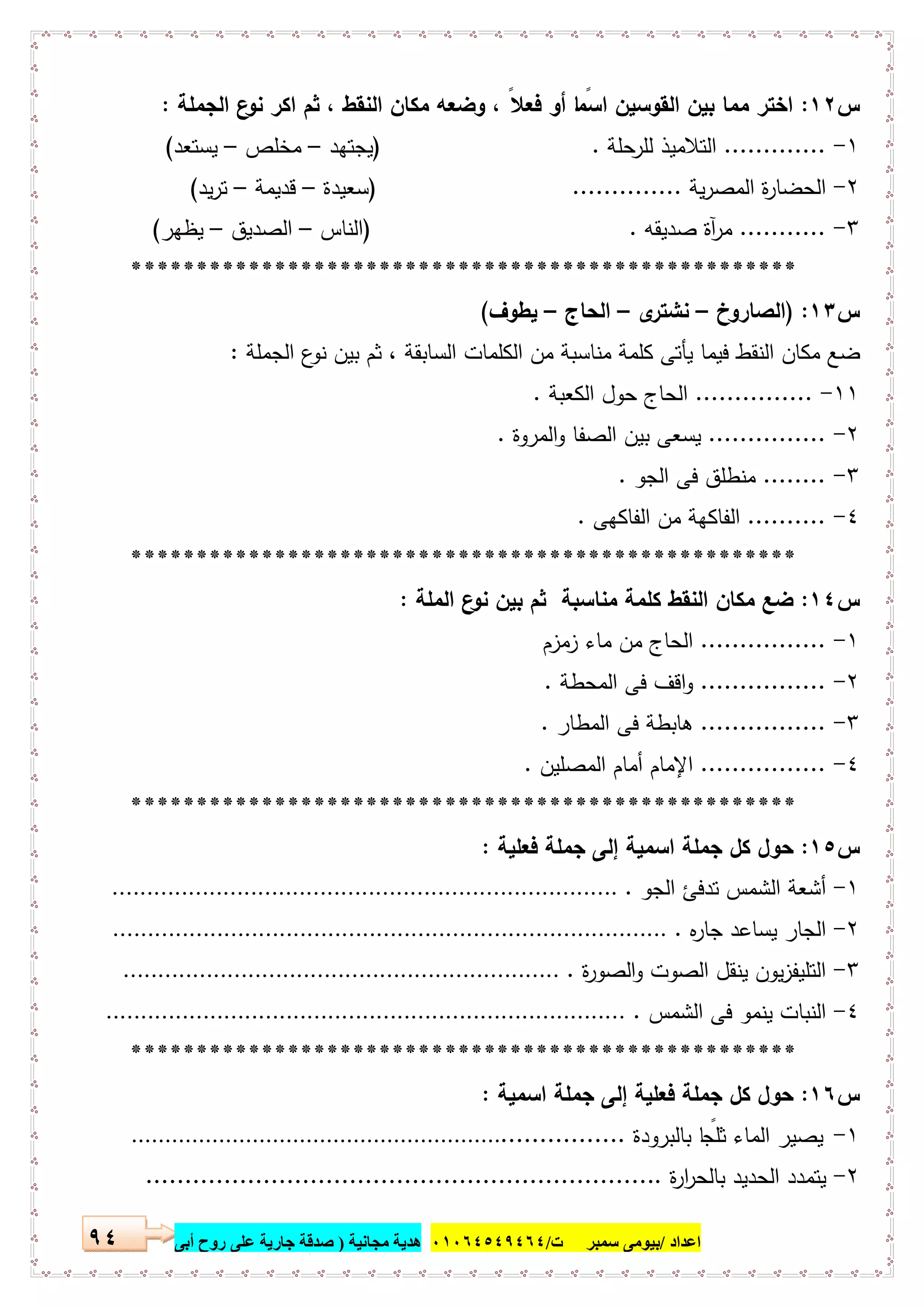 ‫اﻋﺪاد‬/‫ﺳﻤﺒﺮ‬ ‫ﺑﯿﻮﻣﻰ‬‫ت‬/٠١٠٦٤٥٤٩٤٦٤‫ﻣﺠﺎﻧﯿﺔ‬ ‫ھﺪﯾﺔ‬)‫أ‬ ‫روح‬ ‫ﻋﻠﻰ‬ ‫ﺟﺎرﯾﺔ‬ ‫ﺻﺪﻗﺔ‬‫ﺑﻰ‬٩٤
‫س‬١٢:‫اﻟﺟﻣﻠﺔ‬ ‫ع‬‫ﻧو‬ ‫اﻛر‬ ‫ﺛم‬ ، ‫اﻟﻧﻘط‬ ‫ﻣﻛﺎن‬ ‫وﺿﻌﻪ‬ ، ً‫ﻓﻌﻼ‬ ‫أو‬ ‫ﺎ‬ ً‫اﺳﻣ‬ ‫اﻟﻘوﺳﯾن‬ ‫ﺑﯾن‬ ‫ﻣﻣﺎ‬ ‫اﺧﺗر‬:
١-.............‫ﺣﻠﺔ‬‫ﻟﻠر‬ ‫اﻟﺗﻼﻣﯾذ‬) .‫ﯾﺟﺗﻬد‬–‫ﻣﺧﻠص‬–‫ﯾﺳﺗﻌد‬(
٢-‫ﯾﺔ‬‫ر‬‫اﻟﻣﺻ‬ ‫ة‬‫ر‬‫اﻟﺣﺿﺎ‬) ..............‫ﺳﻌﯾدة‬–‫ﻗدﯾﻣﺔ‬–‫ﯾد‬‫ر‬‫ﺗ‬(
٣-...........‫ﺻدﯾﻘﻪ‬ ‫آة‬‫ر‬‫ﻣ‬) .‫اﻟﻧﺎس‬–‫اﻟﺻدﯾق‬–‫ﯾظﻬر‬(
***************************************************
‫س‬١٣) :‫اﻟﺻﺎروخ‬–‫ى‬‫ﻧﺷﺗر‬–‫اﻟﺣ‬‫ﺎج‬–‫ﯾطوف‬(
‫اﻟﺟﻣﻠﺔ‬ ‫ع‬‫ﻧو‬ ‫ﺑﯾن‬ ‫ﺛم‬ ، ‫اﻟﺳﺎﺑﻘﺔ‬ ‫اﻟﻛﻠﻣﺎت‬ ‫ﻣن‬ ‫ﻣﻧﺎﺳﺑﺔ‬ ‫ﻛﻠﻣﺔ‬ ‫ﯾﺄﺗﻰ‬ ‫ﻓﯾﻣﺎ‬ ‫اﻟﻧﻘط‬ ‫ﻣﻛﺎن‬ ‫ﺿﻊ‬:
١١-...............‫اﻟﻛﻌﺑﺔ‬ ‫ﺣول‬ ‫اﻟﺣﺎج‬.
٢-...............‫اﻟﻣروة‬‫و‬ ‫اﻟﺻﻔﺎ‬ ‫ﺑﯾن‬ ‫ﯾﺳﻌﻰ‬.
٣-........‫اﻟﺟو‬ ‫ﻓﻰ‬ ‫ﻣﻧطﻠق‬.
٤-..........‫اﻟﻔﺎﻛﻬﻰ‬ ‫ﻣن‬ ‫اﻟﻔﺎﻛﻬﺔ‬.
***************************************************
‫س‬١٤:‫اﻟﻣﻠﺔ‬ ‫ع‬‫ﻧو‬ ‫ﺑﯾن‬ ‫ﺛم‬ ‫ﻣﻧﺎﺳﺑﺔ‬ ‫ﻛﻠﻣﺔ‬ ‫اﻟﻧﻘط‬ ‫ﻣﻛﺎن‬ ‫ﺿﻊ‬:
١-................‫زﻣزم‬ ‫ﻣﺎء‬ ‫ﻣن‬ ‫اﻟﺣﺎج‬
٢-................‫اﻟﻣﺣطﺔ‬ ‫ﻓﻰ‬ ‫اﻗف‬‫و‬.
٣-................‫اﻟﻣطﺎر‬ ‫ﻓﻰ‬ ‫ﻫﺎﺑطﺔ‬.
٤-................‫اﻟﻣﺻﻠﯾن‬ ‫أﻣﺎم‬ ‫اﻹﻣﺎم‬.
***************************************************
‫س‬١٥:‫ﻓﻌﻠﯾﺔ‬ ‫ﺟﻣﻠﺔ‬ ‫إﻟﻰ‬ ‫اﺳﻣﯾﺔ‬ ‫ﺟﻣﻠﺔ‬ ‫ﻛل‬ ‫ﺣول‬:
١-‫اﻟﺟو‬ ‫ﺗدﻓﺊ‬ ‫اﻟﺷﻣس‬ ‫أﺷﻌﺔ‬..........................................................................
٢-‫ﻩ‬‫ر‬‫ﺟﺎ‬ ‫ﯾﺳﺎﻋد‬ ‫اﻟﺟﺎر‬.................................................................................
٣-‫ة‬‫ر‬‫اﻟﺻو‬‫و‬ ‫اﻟﺻوت‬ ‫ﯾﻧﻘل‬ ‫ﯾون‬‫ز‬‫اﻟﺗﻠﯾﻔ‬................................................................
٤-‫اﻟﺷﻣس‬ ‫ﻓﻰ‬ ‫ﯾﻧﻣو‬ ‫اﻟﻧﺑﺎت‬............................................................................
***************************************************
‫س‬١٦:‫اﺳﻣﯾﺔ‬ ‫ﺟﻣﻠﺔ‬ ‫إﻟﻰ‬ ‫ﻓﻌﻠﯾﺔ‬ ‫ﺟﻣﻠﺔ‬ ‫ﻛل‬ ‫ﺣول‬:
١-‫ﺑﺎﻟﺑرودة‬ ‫ﺎ‬ ً‫ﺛﻠﺟ‬ ‫اﻟﻣﺎء‬ ‫ﯾﺻﯾر‬.......................................................................
٢-‫ة‬‫ر‬‫ا‬‫ر‬‫ﺑﺎﻟﺣ‬ ‫اﻟﺣدﯾد‬ ‫ﯾﺗﻣدد‬..................................................................
 