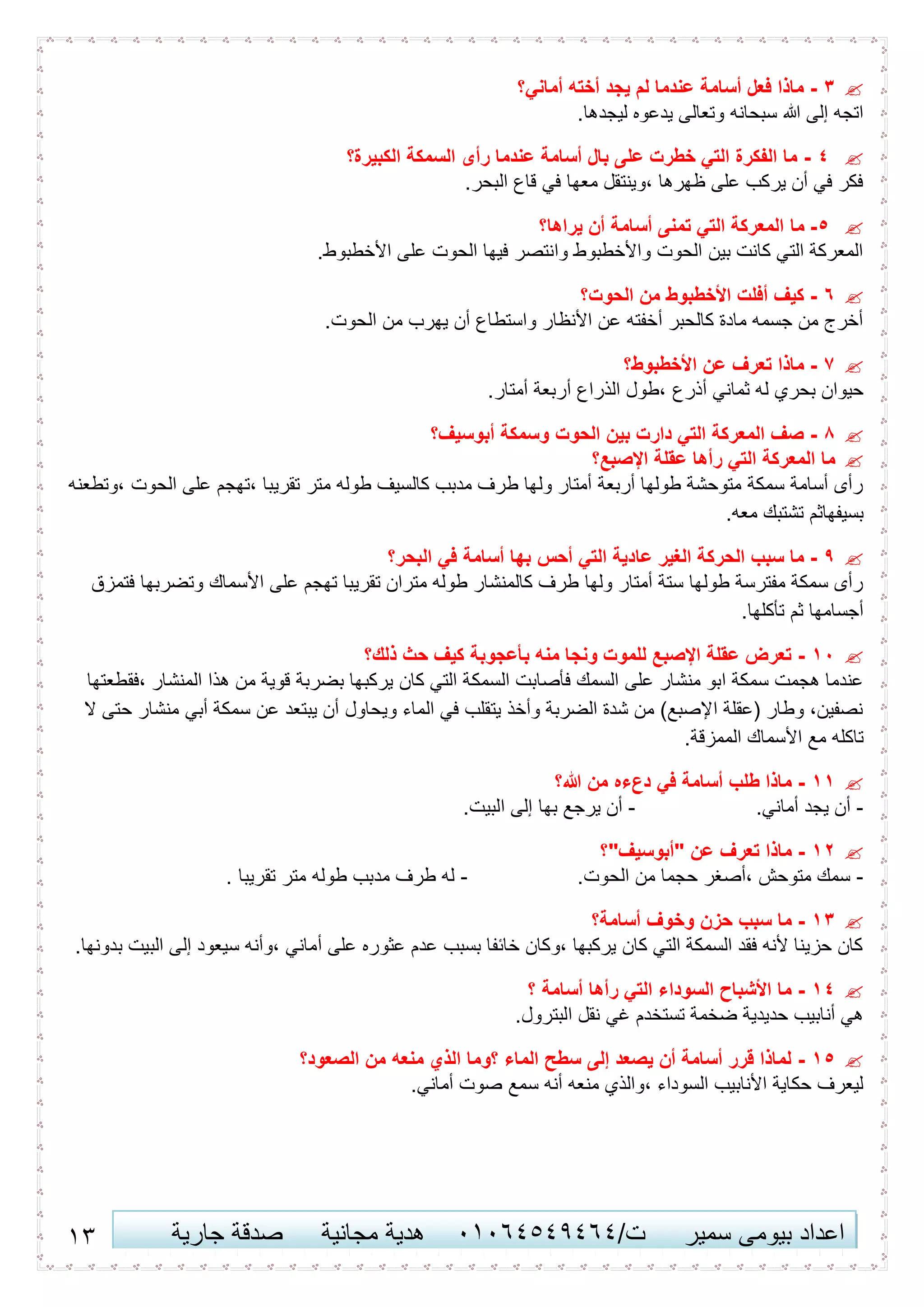 13 ‫اعداد‬‫سمير‬ ‫بيومى‬/‫ت‬41410506010‫مجانية‬ ‫هدية‬‫جارية‬ ‫صدقة‬
3-‫أماني؟‬ ‫أخته‬ ‫يجد‬ ‫لم‬ ‫عندما‬ ‫أسامة‬ ‫فعل‬ ‫ماذا‬
.‫ليجدها‬ ‫يدعوه‬ ‫وتعالى‬ ‫سبحانه‬ ‫هللا‬ ‫إلى‬ ‫اتجه‬
0-‫الكبيرة؟‬ ‫السمكة‬ ‫رأى‬ ‫عندما‬ ‫أسامة‬ ‫بال‬ ‫على‬ ‫خطرت‬ ‫التي‬ ‫الفكرة‬ ‫ما‬
.‫البحر‬ ‫قاع‬ ‫في‬ ‫معها‬ ‫،وينتقل‬ ‫ظهرها‬ ‫على‬ ‫يركب‬ ‫أن‬ ‫في‬ ‫فكر‬
5-‫ما‬‫يراها؟‬ ‫أن‬ ‫أسامة‬ ‫تمنى‬ ‫التي‬ ‫المعركة‬
.‫األخطبوط‬ ‫على‬ ‫الحوت‬ ‫فيها‬ ‫وانتصر‬ ‫واألخطبوط‬ ‫الحوت‬ ‫بين‬ ‫كانت‬ ‫التي‬ ‫المعركة‬
1-‫الحوت؟‬ ‫من‬ ‫األخطبوط‬ ‫أفلت‬ ‫كيف‬
.‫الحوت‬ ‫من‬ ‫يهرب‬ ‫أن‬ ‫واستطاع‬ ‫األنظار‬ ‫عن‬ ‫أخفته‬ ‫كالحبر‬ ‫مادة‬ ‫جسمه‬ ‫من‬ ‫أخرج‬
7-‫األخطبوط؟‬ ‫عن‬ ‫تعرف‬ ‫ماذا‬
‫أذرع‬ ‫ثماني‬ ‫له‬ ‫بحري‬ ‫حيوان‬.‫أمتار‬ ‫أربعة‬ ‫الذراع‬ ‫،طول‬
8-‫أبوسيف؟‬ ‫وسمكة‬ ‫الحوت‬ ‫بين‬ ‫دارت‬ ‫التي‬ ‫المعركة‬ ‫صف‬
‫اإلصبع؟‬ ‫عقلة‬ ‫رأها‬ ‫التي‬ ‫المعركة‬ ‫ما‬
‫،وتطعنه‬ ‫الحوت‬ ‫على‬ ‫،تهجم‬ ‫تقريبا‬ ‫متر‬ ‫طوله‬ ‫كالسيف‬ ‫مدبب‬ ‫طرف‬ ‫ولها‬ ‫أمتار‬ ‫أربعة‬ ‫طولها‬ ‫متوحشة‬ ‫سمكة‬ ‫أسامة‬ ‫رأى‬
.‫معه‬ ‫تشتبك‬ ‫بسيفهاثم‬
6-‫عا‬ ‫الغير‬ ‫الحركة‬ ‫سبب‬ ‫ما‬‫البحر؟‬ ‫في‬ ‫أسامة‬ ‫بها‬ ‫أحس‬ ‫التي‬ ‫دية‬
‫فتمزق‬ ‫وتضربها‬ ‫األسماك‬ ‫على‬ ‫تهجم‬ ‫تقريبا‬ ‫متران‬ ‫طوله‬ ‫كالمنشار‬ ‫طرف‬ ‫ولها‬ ‫أمتار‬ ‫ستة‬ ‫طولها‬ ‫مفترسة‬ ‫سمكة‬ ‫رأى‬
.‫تأكلها‬ ‫ثم‬ ‫أجسامها‬
64-‫ذلك؟‬ ‫حث‬ ‫كيف‬ ‫بأعجوبة‬ ‫منه‬ ‫ونجا‬ ‫للموت‬ ‫اإلصبع‬ ‫عقلة‬ ‫تعرض‬
‫السمك‬ ‫فأصابت‬ ‫السمك‬ ‫على‬ ‫منشار‬ ‫ابو‬ ‫سمكة‬ ‫هجمت‬ ‫عندما‬‫،فقطعتها‬ ‫المنشار‬ ‫هذا‬ ‫من‬ ‫قوية‬ ‫بضربة‬ ‫يركبها‬ ‫كان‬ ‫التي‬ ‫ة‬
‫ال‬ ‫حتى‬ ‫منشار‬ ‫أبي‬ ‫سمكة‬ ‫عن‬ ‫يبتعد‬ ‫أن‬ ‫ويحاول‬ ‫الماء‬ ‫في‬ ‫يتقلب‬ ‫وأخذ‬ ‫الضربة‬ ‫شدة‬ ‫من‬ )‫اإلصبع‬ ‫(عقلة‬ ‫وطار‬ ،‫نصفين‬
.‫الممزقة‬ ‫األسماك‬ ‫مع‬ ‫تاكله‬
66-‫هللا؟‬ ‫من‬ ‫دعءه‬ ‫في‬ ‫أسامة‬ ‫طلب‬ ‫ماذا‬
-.‫أماني‬ ‫يجد‬ ‫أن‬-‫الب‬ ‫إلى‬ ‫بها‬ ‫يرجع‬ ‫أن‬.‫يت‬
62-‫"أبوسيف"؟‬ ‫عن‬ ‫تعرف‬ ‫ماذا‬
-.‫الحوت‬ ‫من‬ ‫حجما‬ ‫،أصغر‬ ‫متوحش‬ ‫سمك‬-. ‫تقريبا‬ ‫متر‬ ‫طوله‬ ‫مدبب‬ ‫طرف‬ ‫له‬
63-‫أسامة؟‬ ‫وخوف‬ ‫حزن‬ ‫سبب‬ ‫ما‬
.‫بدونها‬ ‫البيت‬ ‫إلى‬ ‫سيعود‬ ‫،وأنه‬ ‫أماني‬ ‫على‬ ‫عثوره‬ ‫عدم‬ ‫بسبب‬ ‫خائفا‬ ‫،وكان‬ ‫يركبها‬ ‫كان‬ ‫التي‬ ‫السمكة‬ ‫فقد‬ ‫ألنه‬ ‫حزينا‬ ‫كان‬
60-‫؟‬ ‫أسامة‬ ‫رأها‬ ‫التي‬ ‫السوداء‬ ‫األشباح‬ ‫ما‬
.‫البترول‬ ‫نقل‬ ‫غي‬ ‫تستخدم‬ ‫ضخمة‬ ‫حديدية‬ ‫أنابيب‬ ‫هي‬
65-‫الصعود؟‬ ‫من‬ ‫منعه‬ ‫الذي‬ ‫؟وما‬ ‫الماء‬ ‫سطح‬ ‫إلى‬ ‫يصعد‬ ‫أن‬ ‫أسامة‬ ‫قرر‬ ‫لماذا‬
.‫أماني‬ ‫صوت‬ ‫سمع‬ ‫أنه‬ ‫منعه‬ ‫،والذي‬ ‫السوداء‬ ‫األنابيب‬ ‫حكاية‬ ‫ليعرف‬
 