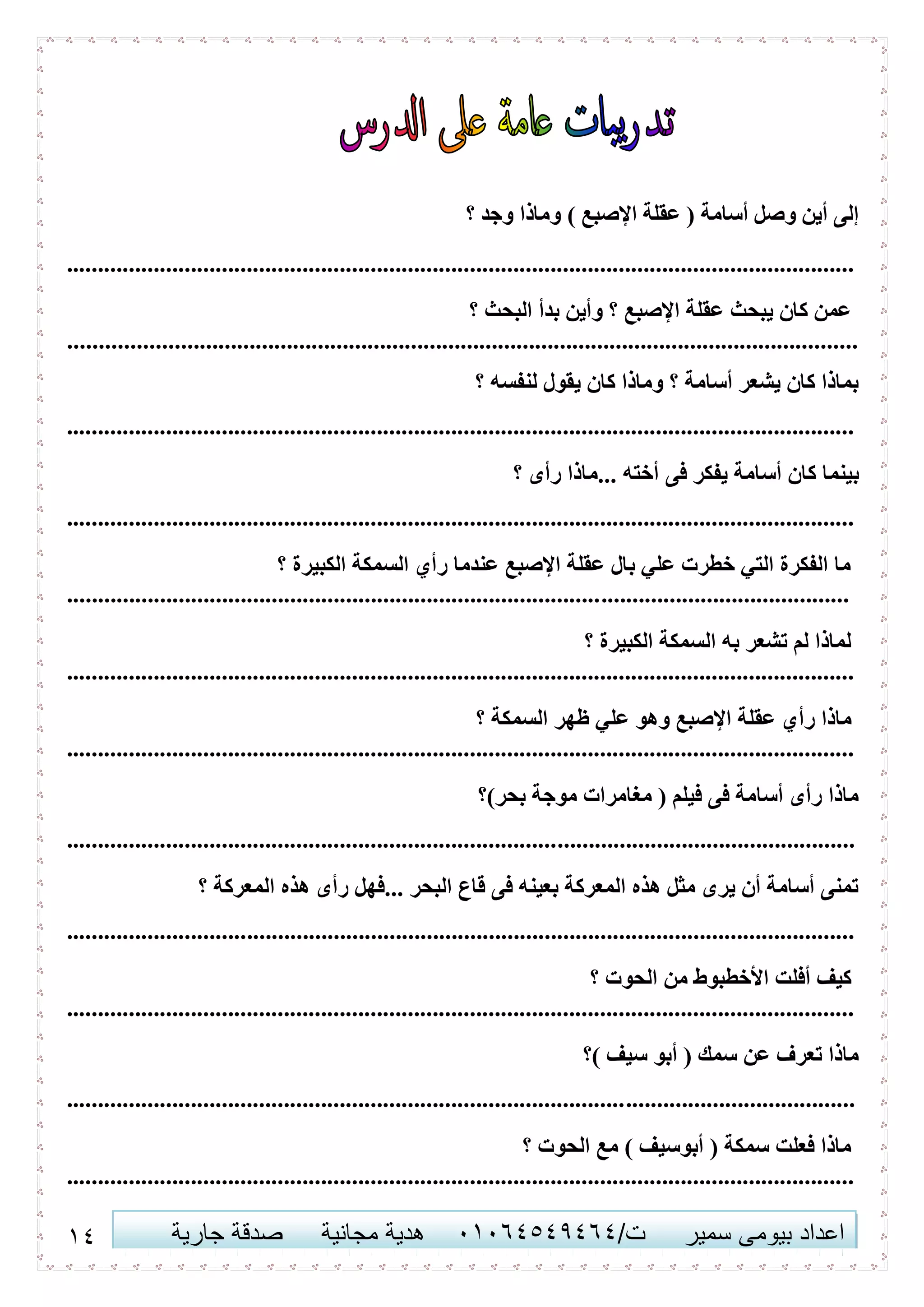 10 ‫اعداد‬‫سمير‬ ‫بيومى‬/‫ت‬41410506010‫مجانية‬ ‫هدية‬‫جارية‬ ‫صدقة‬
) ‫اإلصبع‬ ‫عقلة‬ ( ‫أسامة‬ ‫وصل‬ ‫أين‬ ‫إلى‬‫؟‬ ‫وجد‬ ‫وماذا‬
...............................................................................................................................
‫؟‬ ‫البحث‬ ‫بدأ‬ ‫وأين‬ ‫؟‬ ‫اإلصبع‬ ‫عقلة‬ ‫يبحث‬ ‫كان‬ ‫عمن‬
...............................................................................................................................
‫؟‬ ‫لنفسه‬ ‫يقول‬ ‫كان‬ ‫وماذا‬ ‫؟‬ ‫أسامة‬ ‫يشعر‬ ‫كان‬ ‫بماذا‬
...............................................................................................................................
‫فى‬ ‫يفكر‬ ‫أسامة‬ ‫كان‬ ‫بينما‬‫؟‬ ‫رأى‬ ‫...ماذا‬ ‫أخته‬
...............................................................................................................................
‫؟‬ ‫الكبيرة‬ ‫السمكة‬ ‫رأي‬ ‫عندما‬ ‫اإلصبع‬ ‫عقلة‬ ‫بال‬ ‫علي‬ ‫خطرت‬ ‫التي‬ ‫الفكرة‬ ‫ما‬
..............................................................................................................................
‫؟‬ ‫الكبيرة‬ ‫السمكة‬ ‫به‬ ‫تشعر‬ ‫لم‬ ‫لماذا‬
...............................................................................................................................
‫رأ‬ ‫ماذا‬‫؟‬ ‫السمكة‬ ‫ظهر‬ ‫علي‬ ‫وهو‬ ‫اإلصبع‬ ‫عقلة‬ ‫ي‬
...............................................................................................................................
‫بحر)؟‬ ‫موجة‬ ‫مغامرات‬ ( ‫فيلم‬ ‫فى‬ ‫أسامة‬ ‫رأى‬ ‫ماذا‬
...............................................................................................................................
‫؟‬ ‫المعركة‬ ‫هذه‬ ‫رأى‬ ‫...فهل‬ ‫البحر‬ ‫قاع‬ ‫فى‬ ‫بعينه‬ ‫المعركة‬ ‫هذه‬ ‫مثل‬ ‫يرى‬ ‫أن‬ ‫أسامة‬ ‫تمنى‬
...............................................................................................................................
‫؟‬ ‫الحوت‬ ‫من‬ ‫األخطبوط‬ ‫أفلت‬ ‫كيف‬
...............................................................................................................................
‫)؟‬ ‫سيف‬ ‫أبو‬ ( ‫سمك‬ ‫عن‬ ‫تعرف‬ ‫ماذا‬
...............................................................................................................................
‫؟‬ ‫الحوت‬ ‫مع‬ ) ‫أبوسيف‬ ( ‫سمكة‬ ‫فعلت‬ ‫ماذا‬
...............................................................................................................................
 