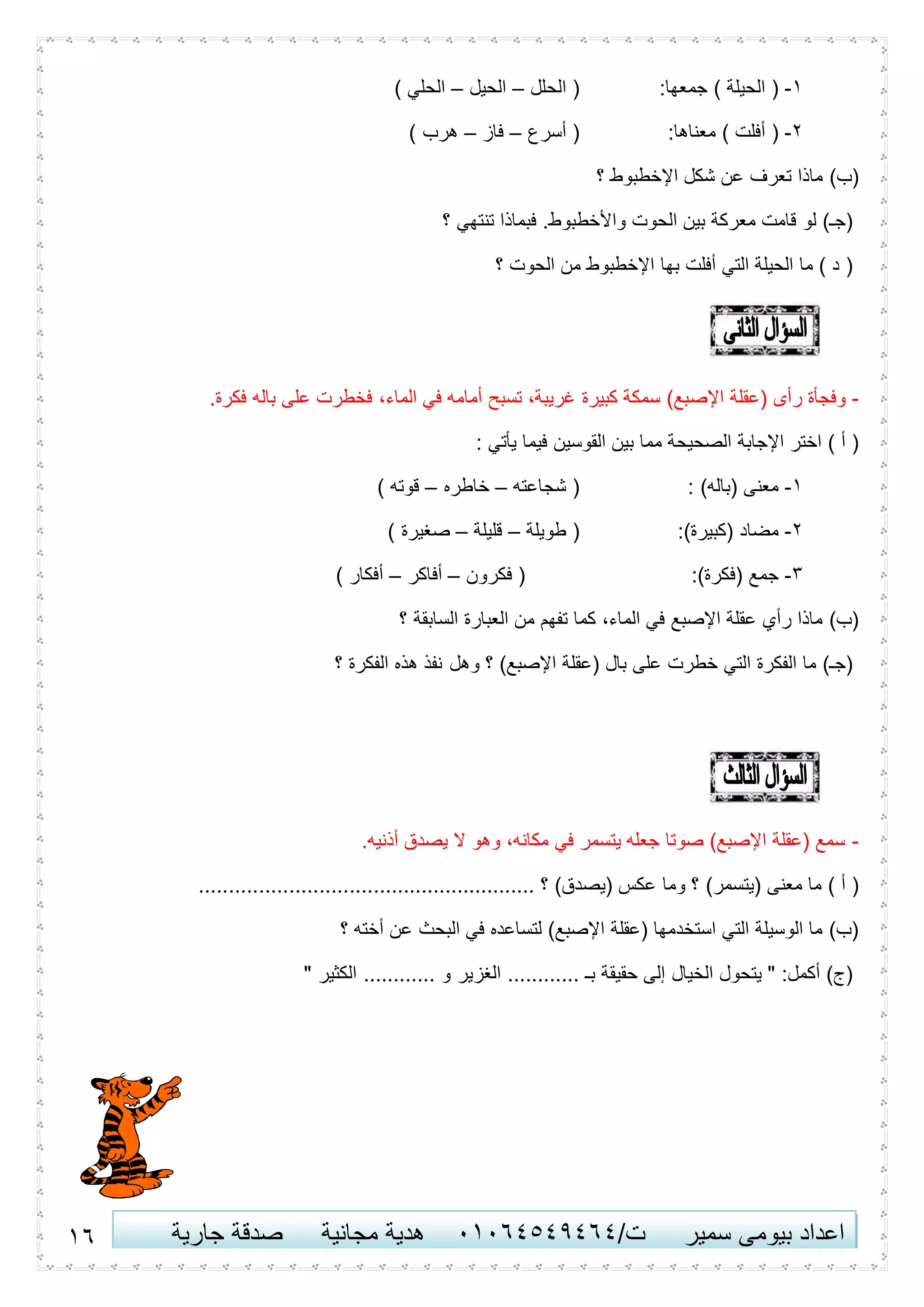 11 ‫اعداد‬‫سمير‬ ‫بيومى‬/‫ت‬41410506010‫مجانية‬ ‫هدية‬‫جارية‬ ‫صدقة‬
1-:‫جمعها‬ ) ‫الحيلة‬ (‫الحلل‬ (–‫الحيل‬–) ‫الحلي‬
2-:‫معناها‬ ) ‫أفلت‬ (‫أسرع‬ (–‫فاز‬–) ‫هرب‬
‫؟‬ ‫اإلخطبوط‬ ‫شكل‬ ‫عن‬ ‫تعرف‬ ‫ماذا‬ )‫(ب‬
‫؟‬ ‫تنتهي‬ ‫فبماذا‬ .‫واألخطبوط‬ ‫الحوت‬ ‫بين‬ ‫معركة‬ ‫قامت‬ ‫لو‬ )‫(جـ‬
‫؟‬ ‫الحوت‬ ‫من‬ ‫اإلخطبوط‬ ‫بها‬ ‫أفلت‬ ‫التي‬ ‫الحيلة‬ ‫ما‬ ) ‫د‬ (
-‫اإلص‬ ‫(عقلة‬ ‫رأى‬ ‫وفجأة‬.‫فكرة‬ ‫باله‬ ‫على‬ ‫فخطرت‬ ،‫الماء‬ ‫في‬ ‫أمامه‬ ‫تسبح‬ ،‫غريبة‬ ‫كبيرة‬ ‫سمكة‬ )‫بع‬
: ‫يأتي‬ ‫فيما‬ ‫القوسين‬ ‫بين‬ ‫مما‬ ‫الصحيحة‬ ‫اإلجابة‬ ‫اختر‬ ) ‫أ‬ (
1-: )‫(باله‬ ‫معنى‬‫شجاعته‬ (–‫خاطره‬–) ‫قوته‬
2-:)‫(كبيرة‬ ‫مضاد‬‫طويلة‬ (–‫قليلة‬–) ‫صغيرة‬
3-:)‫(فكرة‬ ‫جمع‬‫فكرون‬ (–‫أفاكر‬–) ‫أفكار‬
‫؟‬ ‫السابقة‬ ‫العبارة‬ ‫من‬ ‫تفهم‬ ‫كما‬ ،‫الماء‬ ‫في‬ ‫اإلصبع‬ ‫عقلة‬ ‫رأي‬ ‫ماذا‬ )‫(ب‬
‫وهل‬ ‫؟‬ )‫اإلصبع‬ ‫(عقلة‬ ‫بال‬ ‫على‬ ‫خطرت‬ ‫التي‬ ‫الفكرة‬ ‫ما‬ )‫(جـ‬‫؟‬ ‫الفكرة‬ ‫هذه‬ ‫نفذ‬
-.‫أذنيه‬ ‫يصدق‬ ‫ال‬ ‫وهو‬ ،‫مكانه‬ ‫في‬ ‫يتسمر‬ ‫جعله‬ ‫صوتا‬ )‫اإلصبع‬ ‫(عقلة‬ ‫سمع‬
‫؟‬ )‫(يصدق‬ ‫عكس‬ ‫وما‬ ‫؟‬ )‫(يتسمر‬ ‫معنى‬ ‫ما‬ ) ‫أ‬ (........................................................
‫؟‬ ‫أخته‬ ‫عن‬ ‫البحث‬ ‫في‬ ‫لتساعده‬ )‫اإلصبع‬ ‫(عقلة‬ ‫استخدمها‬ ‫التي‬ ‫الوسيلة‬ ‫ما‬ )‫(ب‬
" ‫الكثير‬ ............ ‫و‬ ‫الغزير‬ ............ ‫بـ‬ ‫حقيقة‬ ‫إلى‬ ‫الخيال‬ ‫يتحول‬ " :‫أكمل‬ )‫(ج‬
 