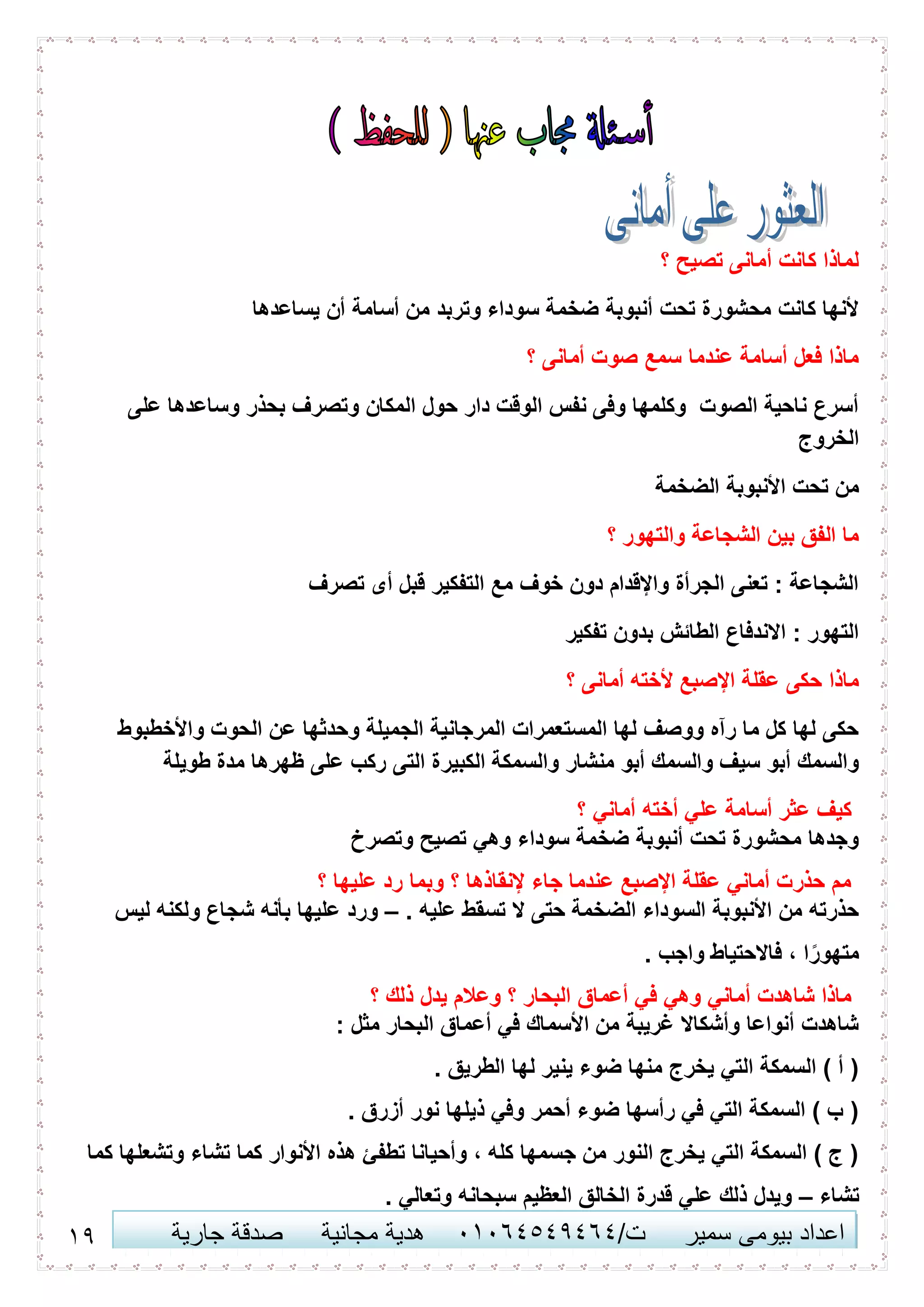 16 ‫اعداد‬‫سمير‬ ‫بيومى‬/‫ت‬41410506010‫مجانية‬ ‫هدية‬‫جارية‬ ‫صدقة‬
‫؟‬ ‫تصيح‬ ‫أمانى‬ ‫كانت‬ ‫لماذا‬
‫يساعدها‬ ‫أن‬ ‫أسامة‬ ‫من‬ ‫وتربد‬ ‫سوداء‬ ‫ضخمة‬ ‫أنبوبة‬ ‫تحت‬ ‫محشورة‬ ‫كانت‬ ‫ألنها‬
‫؟‬ ‫أمانى‬ ‫صوت‬ ‫سمع‬ ‫عندما‬ ‫أسامة‬ ‫فعل‬ ‫ماذا‬
‫على‬ ‫وساعدها‬ ‫بحذر‬ ‫وتصرف‬ ‫المكان‬ ‫حول‬ ‫دار‬ ‫الوقت‬ ‫نفس‬ ‫وفى‬ ‫وكلمها‬ ‫الصوت‬ ‫ناحية‬ ‫أسرع‬
‫الخروج‬
‫الضخمة‬ ‫األنبوبة‬ ‫تحت‬ ‫من‬
‫؟‬ ‫والتهور‬ ‫الشجاعة‬ ‫بين‬ ‫الفق‬ ‫ما‬
‫تصرف‬ ‫أى‬ ‫قبل‬ ‫التفكير‬ ‫مع‬ ‫خوف‬ ‫دون‬ ‫واإلقدام‬ ‫الجرأة‬ ‫تعنى‬ : ‫الشجاعة‬
‫تفكير‬ ‫بدون‬ ‫الطائش‬ ‫االندفاع‬ : ‫التهور‬
‫اإلص‬ ‫عقلة‬ ‫حكى‬ ‫ماذا‬‫؟‬ ‫أمانى‬ ‫ألخته‬ ‫بع‬
‫واألخطبوط‬ ‫الحوت‬ ‫عن‬ ‫وحدثها‬ ‫الجميلة‬ ‫المرجانية‬ ‫المستعمرات‬ ‫لها‬ ‫ووصف‬ ‫رآه‬ ‫ما‬ ‫كل‬ ‫لها‬ ‫حكى‬
‫الكبير‬ ‫والسمكة‬ ‫منشار‬ ‫أبو‬ ‫والسمك‬ ‫سيف‬ ‫أبو‬ ‫والسمك‬‫طويلة‬ ‫مدة‬ ‫ظهرها‬ ‫على‬ ‫ركب‬ ‫التى‬ ‫ة‬
‫؟‬ ‫أماني‬ ‫أخته‬ ‫علي‬ ‫أسامة‬ ‫عثر‬ ‫كيف‬
‫وتصرخ‬ ‫تصيح‬ ‫وهي‬ ‫سوداء‬ ‫ضخمة‬ ‫أنبوبة‬ ‫تحت‬ ‫محشورة‬ ‫وجدها‬
‫؟‬ ‫عليها‬ ‫رد‬ ‫وبما‬ ‫؟‬ ‫إلنقاذها‬ ‫جاء‬ ‫عندما‬ ‫اإلصبع‬ ‫عقلة‬ ‫أماني‬ ‫حذرت‬ ‫مم‬
. ‫عليه‬ ‫تسقط‬ ‫ال‬ ‫حتى‬ ‫الضخمة‬ ‫السوداء‬ ‫األنبوبة‬ ‫من‬ ‫حذرته‬–‫ليس‬ ‫ولكنه‬ ‫شجاع‬ ‫بأنه‬ ‫عليها‬ ‫ورد‬
. ‫واجب‬ ‫فاالحتياط‬ ، ‫ا‬ً‫متهور‬
‫أعماق‬ ‫في‬ ‫وهي‬ ‫أماني‬ ‫شاهدت‬ ‫ماذا‬‫؟‬ ‫ذلك‬ ‫يدل‬ ‫وعالم‬ ‫؟‬ ‫البحار‬
: ‫مثل‬ ‫البحار‬ ‫أعماق‬ ‫في‬ ‫األسماك‬ ‫من‬ ‫غريبة‬ ‫وأشكاال‬ ‫أنواعا‬ ‫شاهدت‬
. ‫الطريق‬ ‫لها‬ ‫ينير‬ ‫ضوء‬ ‫منها‬ ‫يخرج‬ ‫التي‬ ‫السمكة‬ ) ‫أ‬ (
. ‫أزرق‬ ‫نور‬ ‫ذيلها‬ ‫وفي‬ ‫أحمر‬ ‫ضوء‬ ‫رأسها‬ ‫في‬ ‫التي‬ ‫السمكة‬ ) ‫ب‬ (
‫كما‬ ‫وتشعلها‬ ‫تشاء‬ ‫كما‬ ‫األنوار‬ ‫هذه‬ ‫تطفئ‬ ‫وأحيانا‬ ، ‫كله‬ ‫جسمها‬ ‫من‬ ‫النور‬ ‫يخرج‬ ‫التي‬ ‫السمكة‬ ) ‫ج‬ (
‫تشاء‬–. ‫وتعالي‬ ‫سبحانه‬ ‫العظيم‬ ‫الخالق‬ ‫قدرة‬ ‫علي‬ ‫ذلك‬ ‫ويدل‬
 