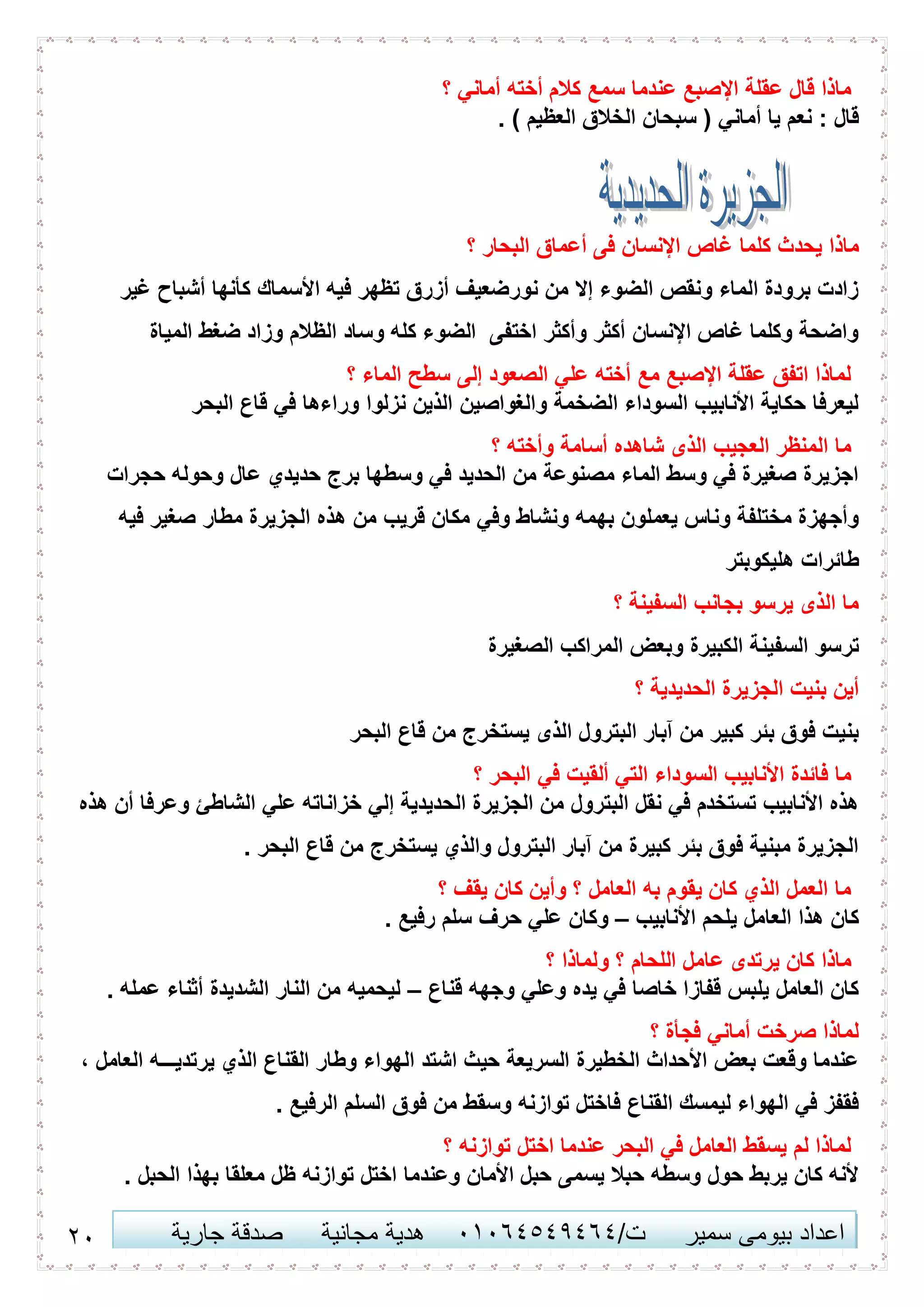 24 ‫اعداد‬‫سمير‬ ‫بيومى‬/‫ت‬41410506010‫مجانية‬ ‫هدية‬‫جارية‬ ‫صدقة‬
‫؟‬ ‫أماني‬ ‫أخته‬ ‫كالم‬ ‫سمع‬ ‫عندما‬ ‫اإلصبع‬ ‫عقلة‬ ‫قال‬ ‫ماذا‬
. ) ‫العظيم‬ ‫الخالق‬ ‫سبحان‬ ( ‫أماني‬ ‫يا‬ ‫نعم‬ : ‫قال‬
‫يحدث‬ ‫ماذا‬‫؟‬ ‫البحار‬ ‫أعماق‬ ‫فى‬ ‫اإلنسان‬ ‫غاص‬ ‫كلما‬
‫غير‬ ‫أشباح‬ ‫كأنها‬ ‫األسماك‬ ‫فيه‬ ‫تظهر‬ ‫أزرق‬ ‫نورضعيف‬ ‫من‬ ‫إال‬ ‫الضوء‬ ‫ونقص‬ ‫الماء‬ ‫برودة‬ ‫زادت‬
‫المياة‬ ‫ضغط‬ ‫وزاد‬ ‫الظالم‬ ‫وساد‬ ‫كله‬ ‫الضوء‬ ‫اختفى‬ ‫وأكثر‬ ‫أكثر‬ ‫اإلنسان‬ ‫غاص‬ ‫وكلما‬ ‫واضحة‬
‫؟‬ ‫الماء‬ ‫سطح‬ ‫إلى‬ ‫الصعود‬ ‫علي‬ ‫أخته‬ ‫مع‬ ‫اإلصبع‬ ‫عقلة‬ ‫اتفق‬ ‫لماذا‬
‫البحر‬ ‫قاع‬ ‫في‬ ‫وراءها‬ ‫نزلوا‬ ‫الذين‬ ‫والغواصين‬ ‫الضخمة‬ ‫السوداء‬ ‫األنابيب‬ ‫حكاية‬ ‫ليعرفا‬
‫؟‬ ‫وأخته‬ ‫أسامة‬ ‫شاهده‬ ‫الذى‬ ‫العجيب‬ ‫المنظر‬ ‫ما‬
‫حجرات‬ ‫وحوله‬ ‫عال‬ ‫حديدي‬ ‫برج‬ ‫وسطها‬ ‫في‬ ‫الحديد‬ ‫من‬ ‫مصنوعة‬ ‫الماء‬ ‫وسط‬ ‫في‬ ‫صغيرة‬ ‫اجزيرة‬
‫ه‬ ‫من‬ ‫قريب‬ ‫مكان‬ ‫وفي‬ ‫ونشاط‬ ‫بهمه‬ ‫يعملون‬ ‫وناس‬ ‫مختلفة‬ ‫وأجهزة‬‫فيه‬ ‫صغير‬ ‫مطار‬ ‫الجزيرة‬ ‫ذه‬
‫هليكوبتر‬ ‫طائرات‬
‫؟‬ ‫السفينة‬ ‫بجانب‬ ‫يرسو‬ ‫الذى‬ ‫ما‬
‫الصغيرة‬ ‫المراكب‬ ‫وبعض‬ ‫الكبيرة‬ ‫السفينة‬ ‫ترسو‬
‫؟‬ ‫الحديدية‬ ‫الجزيرة‬ ‫بنيت‬ ‫أين‬
‫البحر‬ ‫قاع‬ ‫من‬ ‫يستخرج‬ ‫الذى‬ ‫البترول‬ ‫آبار‬ ‫من‬ ‫كبير‬ ‫بئر‬ ‫فوق‬ ‫بنيت‬
‫؟‬ ‫البحر‬ ‫في‬ ‫ألقيت‬ ‫التي‬ ‫السوداء‬ ‫األنابيب‬ ‫فائدة‬ ‫ما‬
‫هذه‬ ‫أن‬ ‫وعرفا‬ ‫الشاطئ‬ ‫علي‬ ‫خزاناته‬ ‫إلي‬ ‫الحديدية‬ ‫الجزيرة‬ ‫من‬ ‫البترول‬ ‫نقل‬ ‫في‬ ‫تستخدم‬ ‫األنابيب‬ ‫هذه‬
. ‫البحر‬ ‫قاع‬ ‫من‬ ‫يستخرج‬ ‫والذي‬ ‫البترول‬ ‫آبار‬ ‫من‬ ‫كبيرة‬ ‫بئر‬ ‫فوق‬ ‫مبنية‬ ‫الجزيرة‬
‫؟‬ ‫يقف‬ ‫كان‬ ‫وأين‬ ‫؟‬ ‫العامل‬ ‫به‬ ‫يقوم‬ ‫كان‬ ‫الذي‬ ‫العمل‬ ‫ما‬
‫األنابيب‬ ‫يلحم‬ ‫العامل‬ ‫هذا‬ ‫كان‬–‫ح‬ ‫علي‬ ‫وكان‬. ‫رفيع‬ ‫سلم‬ ‫رف‬
‫؟‬ ‫ولماذا‬ ‫؟‬ ‫اللحام‬ ‫عامل‬ ‫يرتدى‬ ‫كان‬ ‫ماذا‬
‫قناع‬ ‫وجهه‬ ‫وعلي‬ ‫يده‬ ‫في‬ ‫خاصا‬ ‫قفازا‬ ‫يلبس‬ ‫العامل‬ ‫كان‬–. ‫عمله‬ ‫أثناء‬ ‫الشديدة‬ ‫النار‬ ‫من‬ ‫ليحميه‬
‫؟‬ ‫فجأة‬ ‫أماني‬ ‫صرخت‬ ‫لماذا‬
‫العامل‬ ‫يرتديـــه‬ ‫الذي‬ ‫القناع‬ ‫وطار‬ ‫الهواء‬ ‫اشتد‬ ‫حيث‬ ‫السريعة‬ ‫الخطيرة‬ ‫األحداث‬ ‫بعض‬ ‫وقعت‬ ‫عندما‬،
. ‫الرفيع‬ ‫السلم‬ ‫فوق‬ ‫من‬ ‫وسقط‬ ‫توازنه‬ ‫فاختل‬ ‫القناع‬ ‫ليمسك‬ ‫الهواء‬ ‫في‬ ‫فقفز‬
‫؟‬ ‫توازنه‬ ‫اختل‬ ‫عندما‬ ‫البحر‬ ‫في‬ ‫العامل‬ ‫يسقط‬ ‫لم‬ ‫لماذا‬
. ‫الحبل‬ ‫بهذا‬ ‫معلقا‬ ‫ظل‬ ‫توازنه‬ ‫اختل‬ ‫وعندما‬ ‫األمان‬ ‫حبل‬ ‫يسمى‬ ‫حبال‬ ‫وسطه‬ ‫حول‬ ‫يربط‬ ‫كان‬ ‫ألنه‬
 