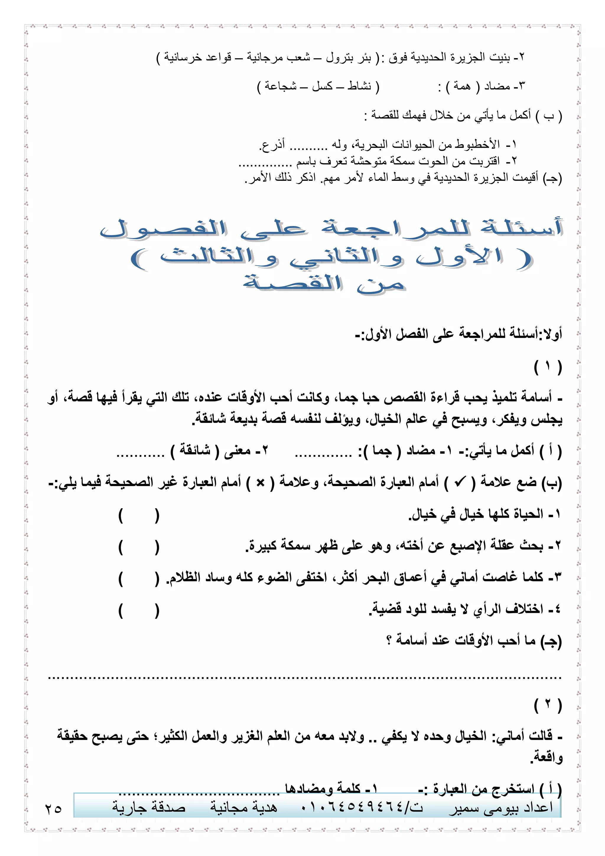 25 ‫اعداد‬‫سمير‬ ‫بيومى‬/‫ت‬41410506010‫مجانية‬ ‫هدية‬‫جارية‬ ‫صدقة‬
2-: ‫فوق‬ ‫الحديدية‬ ‫الجزيرة‬ ‫بنيت‬‫بترول‬ ‫بئر‬ (–‫مرجانية‬ ‫شعب‬–) ‫خرسانية‬ ‫قواعد‬
3-: ) ‫همة‬ ( ‫مضاد‬‫نشاط‬ (–‫كسل‬–) ‫شجاعة‬
: ‫للقصة‬ ‫فهمك‬ ‫خالل‬ ‫من‬ ‫يأتي‬ ‫ما‬ ‫أكمل‬ ) ‫ب‬ (
1-‫وله‬ ،‫البحرية‬ ‫الحيوانات‬ ‫من‬ ‫األخطبوط‬...........‫أذرع‬
2-‫باسم‬ ‫تعرف‬ ‫متوحشة‬ ‫سمكة‬ ‫الحوت‬ ‫من‬ ‫اقتربت‬..............
.‫األمر‬ ‫ذلك‬ ‫اذكر‬ .‫مهم‬ ‫ألمر‬ ‫الماء‬ ‫وسط‬ ‫في‬ ‫الحديدية‬ ‫الجزيرة‬ ‫أقيمت‬ )‫(جـ‬
:‫األول‬ ‫الفصل‬ ‫على‬ ‫للمراجعة‬ ‫أوال:أسئلة‬-
(6)
-،‫قصة‬ ‫فيها‬ ‫يقرأ‬ ‫التي‬ ‫تلك‬ ،‫عنده‬ ‫األوقات‬ ‫أحب‬ ‫وكانت‬ ،‫جما‬ ‫حبا‬ ‫القصص‬ ‫قراءة‬ ‫يحب‬ ‫تلميذ‬ ‫أسامة‬‫أو‬
.‫شائقة‬ ‫بديعة‬ ‫قصة‬ ‫لنفسه‬ ‫ويؤلف‬ ،‫الخيال‬ ‫عالم‬ ‫في‬ ‫ويسبح‬ ،‫ويفكر‬ ‫يجلس‬
:‫يأتي‬ ‫ما‬ ‫أكمل‬ ) ‫أ‬ (-6-:) ‫جما‬ ( ‫مضاد‬.............2-) ‫شائقة‬ ( ‫معنى‬...........
( ‫عالمة‬ ‫ضع‬ )‫(ب‬( ‫وعالمة‬ ،‫الصحيحة‬ ‫العبارة‬ ‫أمام‬ )×:‫يلي‬ ‫فيما‬ ‫الصحيحة‬ ‫غير‬ ‫العبارة‬ ‫أمام‬ )-
6-‫كلها‬ ‫الحياة‬.‫خيال‬ ‫في‬ ‫خيال‬()
2-.‫كبيرة‬ ‫سمكة‬ ‫ظهر‬ ‫على‬ ‫وهو‬ ،‫أخته‬ ‫عن‬ ‫اإلصبع‬ ‫عقلة‬ ‫بحث‬()
3-.‫الظالم‬ ‫وساد‬ ‫كله‬ ‫الضوء‬ ‫اختفى‬ ،‫أكثر‬ ‫البحر‬ ‫أعماق‬ ‫في‬ ‫أماني‬ ‫غاصت‬ ‫كلما‬()
0-.‫قضية‬ ‫للود‬ ‫يفسد‬ ‫ال‬ ‫الرأي‬ ‫اختالف‬()
‫؟‬ ‫أسامة‬ ‫عند‬ ‫األوقات‬ ‫أحب‬ ‫ما‬ )‫(جـ‬
..................................................................................................................
(2)
-‫حقيقة‬ ‫يصبح‬ ‫حتى‬ ‫الكثير؛‬ ‫والعمل‬ ‫الغزير‬ ‫العلم‬ ‫من‬ ‫معه‬ ‫والبد‬ .. ‫يكفي‬ ‫ال‬ ‫وحده‬ ‫الخيال‬ :‫أماني‬ ‫قالت‬
.‫واقعة‬
: ‫العبارة‬ ‫من‬ ‫استخرج‬ ) ‫أ‬ (-6-‫ومضادها‬ ‫كلمة‬....................................
 