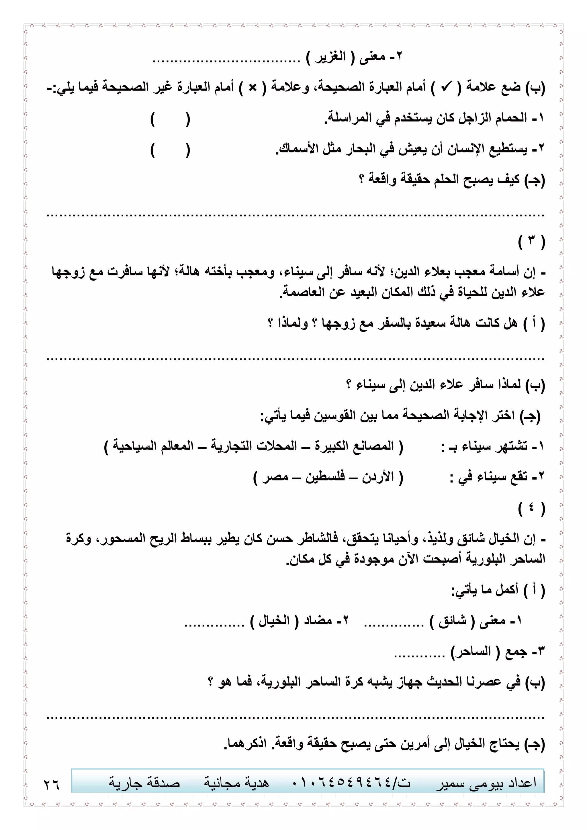 21 ‫اعداد‬‫سمير‬ ‫بيومى‬/‫ت‬41410506010‫مجانية‬ ‫هدية‬‫جارية‬ ‫صدقة‬
2-) ‫الغزير‬ ( ‫معنى‬..................................
( ‫عالمة‬ ‫ضع‬ )‫(ب‬( ‫وعالمة‬ ،‫الصحيحة‬ ‫العبارة‬ ‫أمام‬ )×:‫يلي‬ ‫فيما‬ ‫الصحيحة‬ ‫غير‬ ‫العبارة‬ ‫أمام‬ )-
6-.‫المراسلة‬ ‫في‬ ‫يستخدم‬ ‫كان‬ ‫الزاجل‬ ‫الحمام‬()
2-‫البحا‬ ‫في‬ ‫يعيش‬ ‫أن‬ ‫اإلنسان‬ ‫يستطيع‬.‫األسماك‬ ‫مثل‬ ‫ر‬()
‫؟‬ ‫واقعة‬ ‫حقيقة‬ ‫الحلم‬ ‫يصبح‬ ‫كيف‬ )‫(جـ‬
..................................................................................................................
(3)
-‫سافر‬ ‫ألنها‬ ‫هالة؛‬ ‫بأخته‬ ‫ومعجب‬ ،‫سيناء‬ ‫إلى‬ ‫سافر‬ ‫ألنه‬ ‫الدين؛‬ ‫بعالء‬ ‫معجب‬ ‫أسامة‬ ‫إن‬‫زوجها‬ ‫مع‬ ‫ت‬
.‫العاصمة‬ ‫عن‬ ‫البعيد‬ ‫المكان‬ ‫ذلك‬ ‫في‬ ‫للحياة‬ ‫الدين‬ ‫عالء‬
‫؟‬ ‫ولماذا‬ ‫؟‬ ‫زوجها‬ ‫مع‬ ‫بالسفر‬ ‫سعيدة‬ ‫هالة‬ ‫كانت‬ ‫هل‬ ) ‫أ‬ (
..................................................................................................................
‫إ‬ ‫الدين‬ ‫عالء‬ ‫سافر‬ ‫لماذا‬ )‫(ب‬‫؟‬ ‫سيناء‬ ‫لى‬
:‫يأتي‬ ‫فيما‬ ‫القوسين‬ ‫بين‬ ‫مما‬ ‫الصحيحة‬ ‫اإلجابة‬ ‫اختر‬ )‫(جـ‬
6-: ‫بـ‬ ‫سيناء‬ ‫تشتهر‬‫الكبيرة‬ ‫المصانع‬ (–‫التجارية‬ ‫المحالت‬–) ‫السياحية‬ ‫المعالم‬
2-: ‫في‬ ‫سيناء‬ ‫تقع‬‫األردن‬ (–‫فلسطين‬–) ‫مصر‬
(0)
-‫كان‬ ‫حسن‬ ‫فالشاطر‬ ،‫يتحقق‬ ‫وأحيانا‬ ،‫ولذيذ‬ ‫شائق‬ ‫الخيال‬ ‫إن‬‫وكرة‬ ،‫المسحور‬ ‫الريح‬ ‫ببساط‬ ‫يطير‬
.‫مكان‬ ‫كل‬ ‫في‬ ‫موجودة‬ ‫اآلن‬ ‫أصبحت‬ ‫البلورية‬ ‫الساحر‬
:‫يأتي‬ ‫ما‬ ‫أكمل‬ ) ‫أ‬ (
6-) ‫شائق‬ ( ‫معنى‬..............2-) ‫الخيال‬ ( ‫مضاد‬..............
3-)‫الساحر‬ ( ‫جمع‬............
‫فما‬ ،‫البلورية‬ ‫الساحر‬ ‫كرة‬ ‫يشبه‬ ‫جهاز‬ ‫الحديث‬ ‫عصرنا‬ ‫في‬ )‫(ب‬‫؟‬ ‫هو‬
..................................................................................................................
.‫اذكرهما‬ .‫واقعة‬ ‫حقيقة‬ ‫يصبح‬ ‫حتى‬ ‫أمرين‬ ‫إلى‬ ‫الخيال‬ ‫يحتاج‬ )‫(جـ‬
 