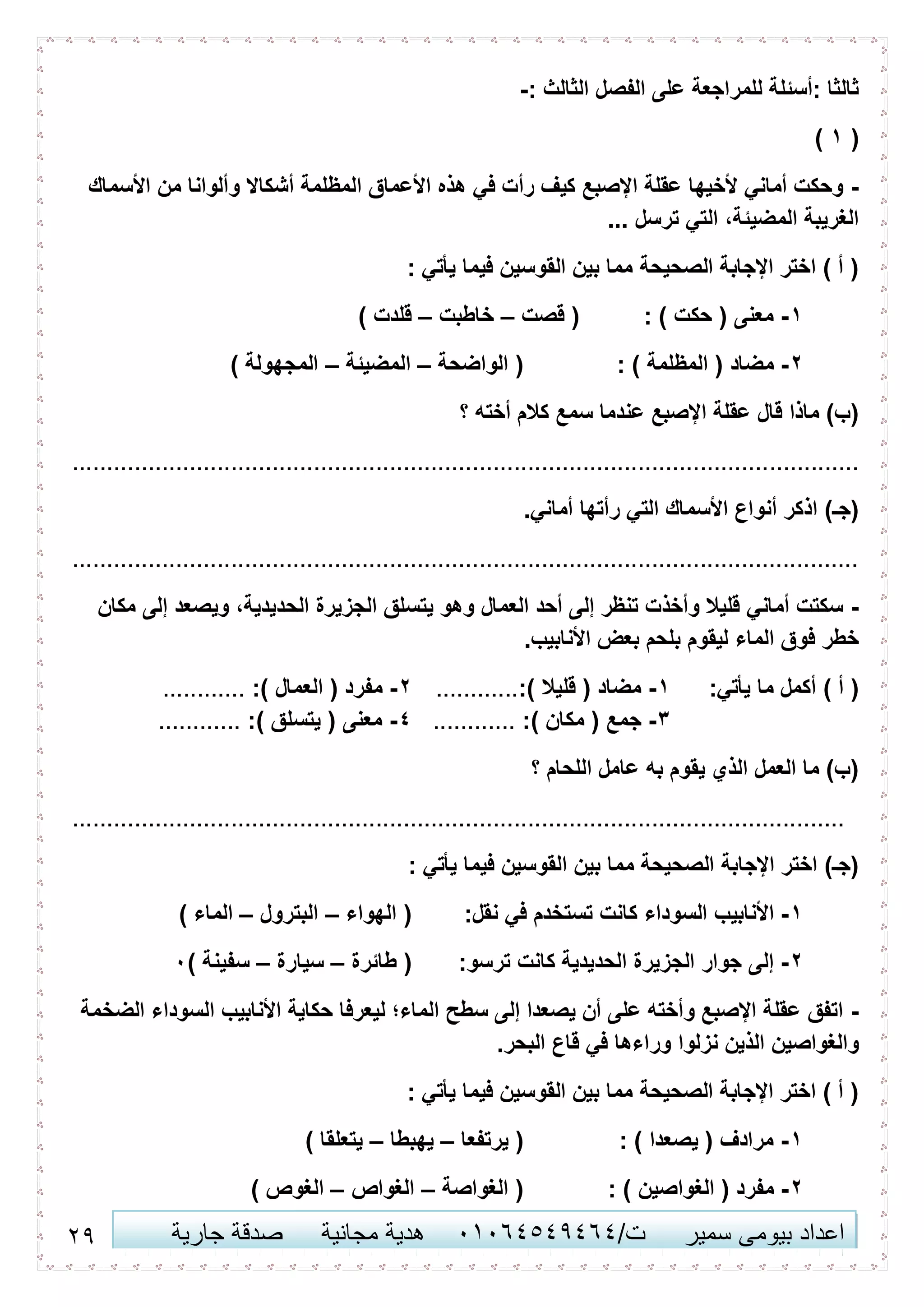 26 ‫اعداد‬‫سمير‬ ‫بيومى‬/‫ت‬41410506010‫مجانية‬ ‫هدية‬‫جارية‬ ‫صدقة‬
: ‫الثالث‬ ‫الفصل‬ ‫على‬ ‫للمراجعة‬ ‫:أسئلة‬ ‫ثالثا‬-
(6)
-‫من‬ ‫وألوانا‬ ‫أشكاال‬ ‫المظلمة‬ ‫األعماق‬ ‫هذه‬ ‫في‬ ‫رأت‬ ‫كيف‬ ‫اإلصبع‬ ‫عقلة‬ ‫ألخيها‬ ‫أماني‬ ‫وحكت‬‫األسماك‬
... ‫ترسل‬ ‫التي‬ ،‫المضيئة‬ ‫الغريبة‬
: ‫يأتي‬ ‫فيما‬ ‫القوسين‬ ‫بين‬ ‫مما‬ ‫الصحيحة‬ ‫اإلجابة‬ ‫اختر‬ ) ‫أ‬ (
6-: ) ‫حكت‬ ( ‫معنى‬‫قصت‬ (–‫خاطبت‬–) ‫قلدت‬
2-: ) ‫المظلمة‬ ( ‫مضاد‬‫الواضحة‬ (–‫المضيئة‬–) ‫المجهولة‬
‫؟‬ ‫أخته‬ ‫كالم‬ ‫سمع‬ ‫عندما‬ ‫اإلصبع‬ ‫عقلة‬ ‫قال‬ ‫ماذا‬ )‫(ب‬
..................................................................................................................
.‫أماني‬ ‫رأتها‬ ‫التي‬ ‫األسماك‬ ‫أنواع‬ ‫اذكر‬ )‫(جـ‬
..................................................................................................................
-‫مكان‬ ‫إلى‬ ‫ويصعد‬ ،‫الحديدية‬ ‫الجزيرة‬ ‫يتسلق‬ ‫وهو‬ ‫العمال‬ ‫أحد‬ ‫إلى‬ ‫تنظر‬ ‫وأخذت‬ ‫قليال‬ ‫أماني‬ ‫سكتت‬
.‫األنابيب‬ ‫بعض‬ ‫بلحم‬ ‫ليقوم‬ ‫الماء‬ ‫فوق‬ ‫خطر‬
:‫يأتي‬ ‫ما‬ ‫أكمل‬ ) ‫أ‬ (6-:) ‫قليال‬ ( ‫مضاد‬............2-:) ‫العمال‬ ( ‫مفرد‬............
3-:) ‫مكان‬ ( ‫جمع‬............0-:) ‫يتسلق‬ ( ‫معنى‬............
‫؟‬ ‫اللحام‬ ‫عامل‬ ‫به‬ ‫يقوم‬ ‫الذي‬ ‫العمل‬ ‫ما‬ )‫(ب‬
................................................................................................................
: ‫يأتي‬ ‫فيما‬ ‫القوسين‬ ‫بين‬ ‫مما‬ ‫الصحيحة‬ ‫اإلجابة‬ ‫اختر‬ )‫(جـ‬
6-‫األنابيب‬:‫نقل‬ ‫في‬ ‫تستخدم‬ ‫كانت‬ ‫السوداء‬‫الهواء‬ (–‫البترول‬–) ‫الماء‬
2-:‫ترسو‬ ‫كانت‬ ‫الحديدية‬ ‫الجزيرة‬ ‫جوار‬ ‫إلى‬‫طائرة‬ (–‫سيارة‬–) ‫سفينة‬4
-‫الضخمة‬ ‫السوداء‬ ‫األنابيب‬ ‫حكاية‬ ‫ليعرفا‬ ‫الماء؛‬ ‫سطح‬ ‫إلى‬ ‫يصعدا‬ ‫أن‬ ‫على‬ ‫وأخته‬ ‫اإلصبع‬ ‫عقلة‬ ‫اتفق‬
‫قاع‬ ‫في‬ ‫وراءها‬ ‫نزلوا‬ ‫الذين‬ ‫والغواصين‬.‫البحر‬
: ‫يأتي‬ ‫فيما‬ ‫القوسين‬ ‫بين‬ ‫مما‬ ‫الصحيحة‬ ‫اإلجابة‬ ‫اختر‬ ) ‫أ‬ (
6-: ) ‫يصعدا‬ ( ‫مرادف‬‫يرتفعا‬ (–‫يهبطا‬–) ‫يتعلقا‬
2-: ) ‫الغواصين‬ ( ‫مفرد‬‫الغواصة‬ (–‫الغواص‬–) ‫الغوص‬
 