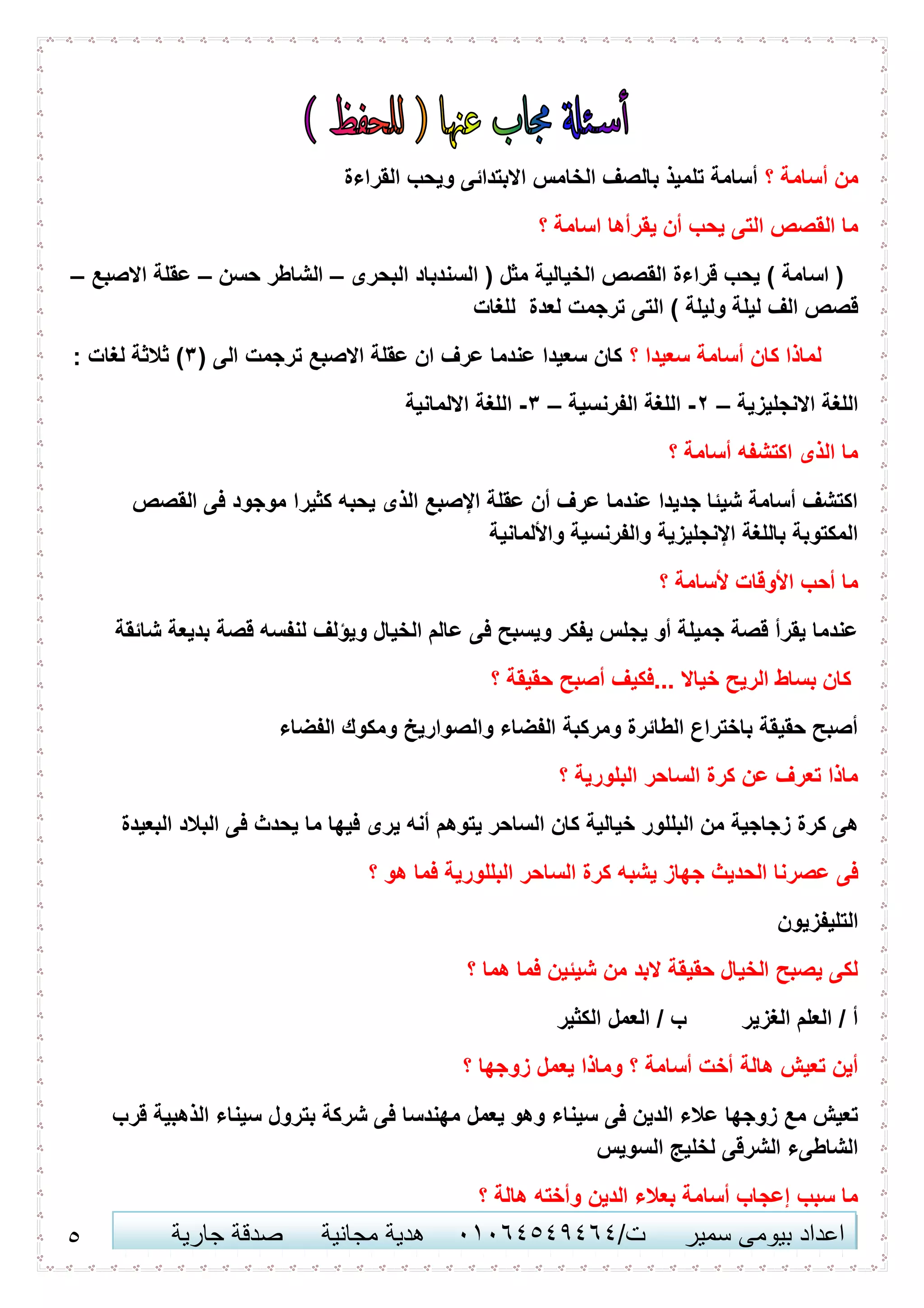 5 ‫اعداد‬‫سمير‬ ‫بيومى‬/‫ت‬41410506010‫مجانية‬ ‫هدية‬‫جارية‬ ‫صدقة‬
‫؟‬ ‫أسامة‬ ‫من‬‫القراءة‬ ‫ويحب‬ ‫االبتدائى‬ ‫الخامس‬ ‫بالصف‬ ‫تلميذ‬ ‫أسامة‬
‫التى‬ ‫القصص‬ ‫ما‬‫؟‬ ‫اسامة‬ ‫يقرأها‬ ‫أن‬ ‫يحب‬
‫البحرى‬ ‫السندباد‬ ( ‫مثل‬ ‫الخيالية‬ ‫القصص‬ ‫قراءة‬ ‫يحب‬ ) ‫اسامة‬ (–‫حسن‬ ‫الشاطر‬–‫االصبع‬ ‫عقلة‬–
‫للغات‬ ‫لعدة‬ ‫ترجمت‬ ‫التى‬ ) ‫وليلة‬ ‫ليلة‬ ‫الف‬ ‫قصص‬
‫؟‬ ‫سعيدا‬ ‫أسامة‬ ‫كان‬ ‫لماذا‬( ‫الى‬ ‫ترجمت‬ ‫االصبع‬ ‫عقلة‬ ‫ان‬ ‫عرف‬ ‫عندما‬ ‫سعيدا‬ ‫كان‬3: ‫لغات‬ ‫ثالثة‬ )
‫االنجليز‬ ‫اللغة‬‫ية‬–2-‫الفرنسية‬ ‫اللغة‬–3-‫االلمانية‬ ‫اللغة‬
‫؟‬ ‫أسامة‬ ‫اكتشفه‬ ‫الذى‬ ‫ما‬
‫القصص‬ ‫فى‬ ‫موجود‬ ‫كثيرا‬ ‫يحبه‬ ‫الذى‬ ‫اإلصبع‬ ‫عقلة‬ ‫أن‬ ‫عرف‬ ‫عندما‬ ‫جديدا‬ ‫شيئا‬ ‫أسامة‬ ‫اكتشف‬
‫واأللمانية‬ ‫والفرنسية‬ ‫اإلنجليزية‬ ‫باللغة‬ ‫المكتوبة‬
‫؟‬ ‫ألسامة‬ ‫األوقات‬ ‫أحب‬ ‫ما‬
‫شائقة‬ ‫بديعة‬ ‫قصة‬ ‫لنفسه‬ ‫ويؤلف‬ ‫الخيال‬ ‫عالم‬ ‫فى‬ ‫ويسبح‬ ‫يفكر‬ ‫يجلس‬ ‫أو‬ ‫جميلة‬ ‫قصة‬ ‫يقرأ‬ ‫عندما‬
‫؟‬ ‫حقيقة‬ ‫أصبح‬ ‫...فكيف‬ ‫خياال‬ ‫الريح‬ ‫بساط‬ ‫كان‬
‫الفضاء‬ ‫ومكوك‬ ‫والصواريخ‬ ‫الفضاء‬ ‫ومركبة‬ ‫الطائرة‬ ‫باختراع‬ ‫حقيقة‬ ‫أصبح‬
‫؟‬ ‫البلورية‬ ‫الساحر‬ ‫كرة‬ ‫عن‬ ‫تعرف‬ ‫ماذا‬
‫البللور‬ ‫من‬ ‫زجاجية‬ ‫كرة‬ ‫هى‬‫البعيدة‬ ‫البالد‬ ‫فى‬ ‫يحدث‬ ‫ما‬ ‫فيها‬ ‫يرى‬ ‫أنه‬ ‫يتوهم‬ ‫الساحر‬ ‫كان‬ ‫خيالية‬
‫؟‬ ‫هو‬ ‫فما‬ ‫البللورية‬ ‫الساحر‬ ‫كرة‬ ‫يشبه‬ ‫جهاز‬ ‫الحديث‬ ‫عصرنا‬ ‫فى‬
‫التليفزيون‬
‫؟‬ ‫هما‬ ‫فما‬ ‫شيئين‬ ‫من‬ ‫البد‬ ‫حقيقة‬ ‫الخيال‬ ‫يصبح‬ ‫لكى‬
‫الكثير‬ ‫العمل‬ / ‫ب‬ ‫الغزير‬ ‫العلم‬ / ‫أ‬
‫يعم‬ ‫وماذا‬ ‫؟‬ ‫أسامة‬ ‫أخت‬ ‫هالة‬ ‫تعيش‬ ‫أين‬‫؟‬ ‫زوجها‬ ‫ل‬
‫قرب‬ ‫الذهبية‬ ‫سيناء‬ ‫بترول‬ ‫شركة‬ ‫فى‬ ‫مهندسا‬ ‫يعمل‬ ‫وهو‬ ‫سيناء‬ ‫فى‬ ‫الدين‬ ‫عالء‬ ‫زوجها‬ ‫مع‬ ‫تعيش‬
‫السويس‬ ‫لخليج‬ ‫الشرقى‬ ‫الشاطىء‬
‫؟‬ ‫هالة‬ ‫وأخته‬ ‫الدين‬ ‫بعالء‬ ‫أسامة‬ ‫إعجاب‬ ‫سبب‬ ‫ما‬
 