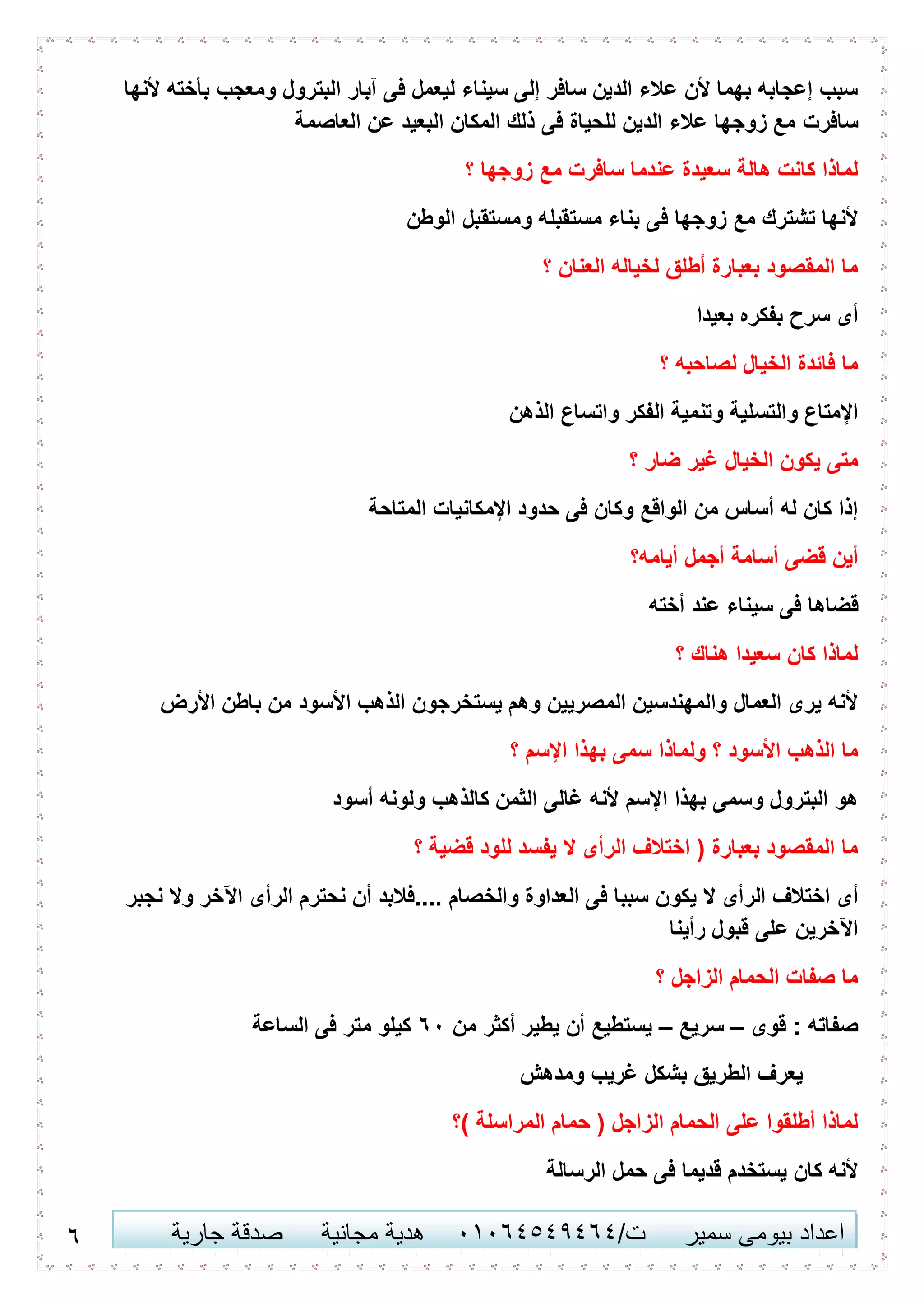 1 ‫اعداد‬‫سمير‬ ‫بيومى‬/‫ت‬41410506010‫مجانية‬ ‫هدية‬‫جارية‬ ‫صدقة‬
‫ألنها‬ ‫بأخته‬ ‫ومعجب‬ ‫البترول‬ ‫آبار‬ ‫فى‬ ‫ليعمل‬ ‫سيناء‬ ‫إلى‬ ‫سافر‬ ‫الدين‬ ‫عالء‬ ‫ألن‬ ‫بهما‬ ‫إعجابه‬ ‫سبب‬
‫سافرت‬‫العاصمة‬ ‫عن‬ ‫البعيد‬ ‫المكان‬ ‫ذلك‬ ‫فى‬ ‫للحياة‬ ‫الدين‬ ‫عالء‬ ‫زوجها‬ ‫مع‬
‫؟‬ ‫زوجها‬ ‫مع‬ ‫سافرت‬ ‫عندما‬ ‫سعيدة‬ ‫هالة‬ ‫كانت‬ ‫لماذا‬
‫الوطن‬ ‫ومستقبل‬ ‫مستقبله‬ ‫بناء‬ ‫فى‬ ‫زوجها‬ ‫مع‬ ‫تشترك‬ ‫ألنها‬
‫؟‬ ‫العنان‬ ‫لخياله‬ ‫أطلق‬ ‫بعبارة‬ ‫المقصود‬ ‫ما‬
‫بعيدا‬ ‫بفكره‬ ‫سرح‬ ‫أى‬
‫لصاحبه‬ ‫الخيال‬ ‫فائدة‬ ‫ما‬‫؟‬
‫والتسل‬ ‫اإلمتاع‬‫الذهن‬ ‫واتساع‬ ‫الفكر‬ ‫وتنمية‬ ‫ية‬
‫؟‬ ‫ضار‬ ‫غير‬ ‫الخيال‬ ‫يكون‬ ‫متى‬
‫المتاحة‬ ‫اإلمكانيات‬ ‫حدود‬ ‫فى‬ ‫وكان‬ ‫الواقع‬ ‫من‬ ‫أساس‬ ‫له‬ ‫كان‬ ‫إذا‬
‫أيامه؟‬ ‫أجمل‬ ‫أسامة‬ ‫قضى‬ ‫أين‬
‫أخته‬ ‫عند‬ ‫سيناء‬ ‫فى‬ ‫قضاها‬
‫؟‬ ‫هناك‬ ‫سعيدا‬ ‫كان‬ ‫لماذا‬
‫األرض‬ ‫باطن‬ ‫من‬ ‫األسود‬ ‫الذهب‬ ‫يستخرجون‬ ‫وهم‬ ‫المصريين‬ ‫والمهندسين‬ ‫العمال‬ ‫يرى‬ ‫ألنه‬
‫؟‬ ‫اإلسم‬ ‫بهذا‬ ‫سمى‬ ‫ولماذا‬ ‫؟‬ ‫األسود‬ ‫الذهب‬ ‫ما‬
‫أسود‬ ‫ولونه‬ ‫كالذهب‬ ‫الثمن‬ ‫غالى‬ ‫ألنه‬ ‫اإلسم‬ ‫بهذا‬ ‫وسمى‬ ‫البترول‬ ‫هو‬
‫؟‬ ‫قضية‬ ‫للود‬ ‫يفسد‬ ‫ال‬ ‫الرأى‬ ‫اختالف‬ ( ‫بعبارة‬ ‫المقصود‬ ‫ما‬
‫يكو‬ ‫ال‬ ‫الرأى‬ ‫اختالف‬ ‫أى‬‫نجبر‬ ‫وال‬ ‫اآلخر‬ ‫الرأى‬ ‫نحترم‬ ‫أن‬ ‫....فالبد‬ ‫والخصام‬ ‫العداوة‬ ‫فى‬ ‫سببا‬ ‫ن‬
‫رأينا‬ ‫قبول‬ ‫على‬ ‫اآلخرين‬
‫؟‬ ‫الزاجل‬ ‫الحمام‬ ‫صفات‬ ‫ما‬
‫قوى‬ : ‫صفاته‬–‫سريع‬–‫من‬ ‫أكثر‬ ‫يطير‬ ‫أن‬ ‫يستطيع‬14‫الساعة‬ ‫فى‬ ‫متر‬ ‫كيلو‬
‫ومدهش‬ ‫غريب‬ ‫بشكل‬ ‫الطريق‬ ‫يعرف‬
‫حمام‬ ( ‫الزاجل‬ ‫الحمام‬ ‫على‬ ‫أطلقوا‬ ‫لماذا‬‫)؟‬ ‫المراسلة‬
‫الرسالة‬ ‫حمل‬ ‫فى‬ ‫قديما‬ ‫يستخدم‬ ‫كان‬ ‫ألنه‬
 