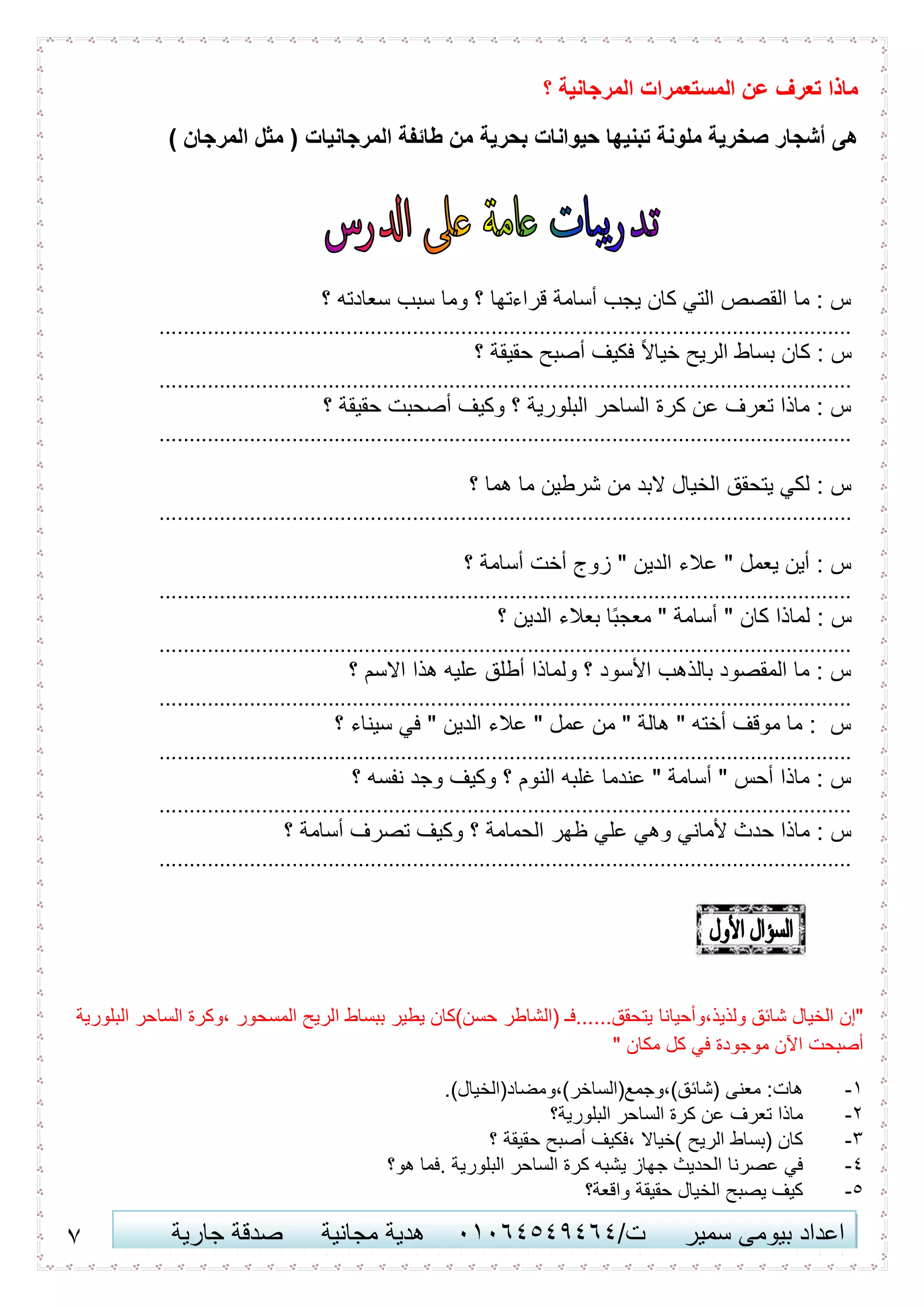 7 ‫اعداد‬‫سمير‬ ‫بيومى‬/‫ت‬41410506010‫مجانية‬ ‫هدية‬‫جارية‬ ‫صدقة‬
‫؟‬ ‫المرجانية‬ ‫المستعمرات‬ ‫عن‬ ‫تعرف‬ ‫ماذا‬
) ‫المرجان‬ ‫مثل‬ ( ‫المرجانيات‬ ‫طائفة‬ ‫من‬ ‫بحرية‬ ‫حيوانات‬ ‫تبنيها‬ ‫ملونة‬ ‫صخرية‬ ‫أشجار‬ ‫هى‬
‫؟‬ ‫سعادته‬ ‫سبب‬ ‫وما‬ ‫؟‬ ‫قراءتها‬ ‫أسامة‬ ‫يجب‬ ‫كان‬ ‫التي‬ ‫القصص‬ ‫ما‬ : ‫س‬
...................................................................................................................
‫؟‬ ‫حقيقة‬ ‫أصبح‬ ‫فكيف‬ ً‫ال‬‫خيا‬ ‫الريح‬ ‫بساط‬ ‫كان‬ : ‫س‬
...................................................................................................................
‫؟‬ ‫حقيقة‬ ‫أصحبت‬ ‫وكيف‬ ‫؟‬ ‫البلورية‬ ‫الساحر‬ ‫كرة‬ ‫عن‬ ‫تعرف‬ ‫ماذا‬ : ‫س‬
...................................................................................................................
‫؟‬ ‫هما‬ ‫ما‬ ‫شرطين‬ ‫من‬ ‫البد‬ ‫الخيال‬ ‫يتحقق‬ ‫لكي‬ : ‫س‬
...................................................................................................................
‫؟‬ ‫أسامة‬ ‫أخت‬ ‫زوج‬ " ‫الدين‬ ‫عالء‬ " ‫يعمل‬ ‫أين‬ : ‫س‬
...................................................................................................................
‫؟‬ ‫الدين‬ ‫بعالء‬ ‫ا‬ً‫ب‬‫معج‬ " ‫أسامة‬ " ‫كان‬ ‫لماذا‬ : ‫س‬
...................................................................................................................
‫؟‬ ‫االسم‬ ‫هذا‬ ‫عليه‬ ‫أطلق‬ ‫ولماذا‬ ‫؟‬ ‫األسود‬ ‫بالذهب‬ ‫المقصود‬ ‫ما‬ : ‫س‬
...................................................................................................................
‫؟‬ ‫سيناء‬ ‫في‬ " ‫الدين‬ ‫عالء‬ " ‫عمل‬ ‫من‬ " ‫هالة‬ " ‫أخته‬ ‫موقف‬ ‫ما‬ : ‫س‬
...................................................................................................................
‫؟‬ ‫نفسه‬ ‫وجد‬ ‫وكيف‬ ‫؟‬ ‫النوم‬ ‫غلبه‬ ‫عندما‬ " ‫أسامة‬ " ‫أحس‬ ‫ماذا‬ : ‫س‬
...................................................................................................................
‫وك‬ ‫؟‬ ‫الحمامة‬ ‫ظهر‬ ‫علي‬ ‫وهي‬ ‫ألماني‬ ‫حدث‬ ‫ماذا‬ : ‫س‬‫؟‬ ‫أسامة‬ ‫تصرف‬ ‫يف‬
...................................................................................................................
‫ولذيذ،وأحيانا‬ ‫شائق‬ ‫الخيال‬ ‫"إن‬‫البلورية‬ ‫الساحر‬ ‫،وكرة‬ ‫المسحور‬ ‫الريح‬ ‫ببساط‬ ‫يطير‬ ‫حسن)كان‬ ‫(الشاطر‬ ‫يتحقق......فـ‬
" ‫مكان‬ ‫كل‬ ‫في‬ ‫موجودة‬ ‫اآلن‬ ‫أصبحت‬
1-.)‫(شائق)،وجمع(الساخر)،ومضاد(الخيال‬ ‫معنى‬ :‫هات‬
2-‫البلورية؟‬ ‫الساحر‬ ‫كرة‬ ‫عن‬ ‫تعرف‬ ‫ماذا‬
3-‫؟‬ ‫حقيقة‬ ‫أصبح‬ ‫،فكيف‬ ‫)خياال‬ ‫الريح‬ ‫(بساط‬ ‫كان‬
0-‫يشبه‬ ‫جهاز‬ ‫الحديث‬ ‫عصرنا‬ ‫في‬‫هو؟‬ ‫.فما‬ ‫البلورية‬ ‫الساحر‬ ‫كرة‬
5-‫واقعة؟‬ ‫حقيقة‬ ‫الخيال‬ ‫يصبح‬ ‫كيف‬
 