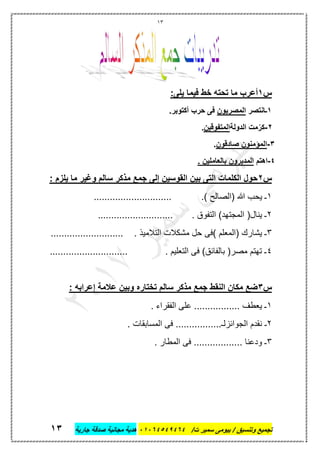 13
‫تجميع‬/‫ت‬ ‫سمير‬ ‫بيومى‬ / ‫وتنسيق‬46410506010‫جارية‬ ‫صدقة‬ ‫مجانية‬ ‫هدية‬63
‫س‬6‫ما‬ ‫أعرب‬:‫يلى‬ ‫فيما‬ ‫خط‬ ‫تحته‬
6‫ـ‬‫انتصر‬‫المصريون‬.‫أكتوبر‬ ‫حرب‬ ‫فى‬
6-‫الدولة‬ ‫مت‬ّ‫كر‬‫المتفوقين‬.
3-‫صادقون‬ ‫المؤمنون‬.
0-‫اهتم‬. ‫بالعاملين‬ ‫المديرون‬
‫س‬6: ‫يلزم‬ ‫ما‬ ‫وغير‬ ‫سالم‬ ‫مذكر‬ ‫جمع‬ ‫إلى‬ ‫القوسين‬ ‫بين‬ ‫التى‬ ‫الكلمات‬ ‫حول‬
1‫هللا‬ ‫يحب‬ ‫ـ‬.) ‫(الصالح‬.............................
2. ‫التفوق‬ )‫المجتهد‬ (‫ينال‬ ‫ـ‬............................
3. ‫التالميذ‬ ‫مشكالت‬ ‫حل‬ ‫)فى‬ ‫(المعلم‬ ‫يشارك‬ ‫ـ‬...........................
4...................... . ‫التعليم‬ ‫فى‬ )‫بالفائق‬ (‫مصر‬ ‫تهتم‬ ‫ـ‬.......
‫س‬3: ‫إعرابه‬ ‫عالمة‬ ‫وبين‬ ‫تختاره‬ ‫سالم‬ ‫مذكر‬ ‫جمع‬ ‫النقط‬ ‫مكان‬ ‫ضع‬
1. ‫الفقراء‬ ‫على‬ ................. ‫يعطف‬ ‫ـ‬
2‫ـ‬. ‫المسابقات‬ ‫فى‬ .................‫الجوائزلـ‬ ‫نقدم‬
3. ‫المطار‬ ‫فى‬ .................. ‫ودعنا‬ ‫ـ‬
 