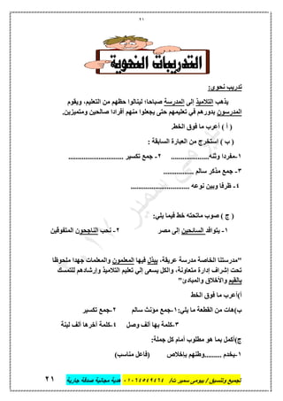 21
‫تجميع‬/‫ت‬ ‫سمير‬ ‫بيومى‬ / ‫وتنسيق‬46410506010‫جارية‬ ‫صدقة‬ ‫مجانية‬ ‫هدية‬66
‫تدريب‬:‫نحوي‬
‫يذهب‬‫التالميذ‬‫إلى‬‫المدرسة‬‫ويقوم‬ ،‫التعليم‬ ‫من‬ ‫حظهم‬ ‫لينالوا‬ ‫صباحا؛‬
‫المدرسون‬.‫ومتميزين‬ ‫صالحين‬ ‫أفرادا‬ ‫منهم‬ ‫يجعلوا‬ ‫حتى‬ ‫تعليمهم‬ ‫في‬ ‫بدورهم‬
.‫الخط‬ ‫فوق‬ ‫ما‬ ‫أعرب‬ ) ‫أ‬ (
: ‫السابقة‬ ‫العبارة‬ ‫من‬ ‫استخرج‬ ) ‫ب‬ (
1-....................‫وثنه‬ ‫مفردا‬2-............................. ‫تكسير‬ ‫جمع‬
3-................ ‫سالم‬ ‫مذكر‬ ‫جمع‬
4-............................... ‫نوعه‬ ‫وبين‬ ‫ظرفا‬
:‫يلي‬ ‫فيما‬ ‫خط‬ ‫ماتحته‬ ‫صوب‬ ) ‫ج‬ (
1-‫يتوا‬‫فد‬‫السائحين‬‫مصر‬ ‫إلى‬2-‫نحب‬‫الناجحو‬‫المتفوقين‬ ‫ن‬
،‫عريقة‬ ‫مدرسة‬ ‫الخاصة‬ ‫"مدرستنا‬‫يبذل‬‫فيها‬‫المعلمون‬‫ملحوظا‬ ‫جهدا‬ ‫والمعلمات‬
‫للتمسك‬ ‫وإرشادهم‬ ‫التالميذ‬ ‫تعليم‬ ‫إلي‬ ‫يسعى‬ ‫والكل‬ ،‫متعاونة‬ ‫إدارة‬ ‫إشراف‬ ‫تحت‬
‫بالقيم‬"‫والمبادئ‬ ‫واألخالق‬
‫الخط‬ ‫فوق‬ ‫ما‬ ‫أ)أعرب‬
:‫يلي‬ ‫ما‬ ‫القطعة‬ ‫من‬ ‫ب)هات‬1-‫سالم‬ ‫مؤنث‬ ‫جمع‬2-‫تكسير‬ ‫جمع‬
3-‫وصل‬ ‫ألف‬ ‫بها‬ ‫كلمة‬4-‫لينة‬ ‫ألف‬ ‫آخرها‬ ‫كلمة‬
:‫جملة‬ ‫كل‬ ‫أمام‬ ‫مطلوب‬ ‫هو‬ ‫بما‬ ‫ج)أكمل‬
1-)‫مناسب‬ ‫(فاعل‬ ‫بإخالص‬ ‫.........وطنهم‬ ‫يخدم‬
 