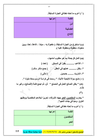 23
‫تجميع‬/‫ت‬ ‫سمير‬ ‫بيومى‬ / ‫وتنسيق‬46410506010‫جارية‬ ‫صدقة‬ ‫مجانية‬ ‫هدية‬63
.‫السابقة‬ ‫العبارة‬ ‫في‬ ‫خط‬ ‫تحته‬ ‫ما‬ ‫أعرب‬ ) ‫أ‬ (
‫الكلمة‬‫إعرابها‬
‫أمن‬
‫الطمأنينة‬
‫اإلنتاج‬
‫به‬ ‫مفعوال‬ ( :‫السابقة‬ ‫العبارة‬ ‫من‬ ‫استخرج‬ )‫(ب‬–‫مبتدأ‬–‫فاعال‬-‫وبين‬ ،‫نعتا‬
،‫منعوته‬.) ‫عليه‬ ‫ومعطوفا‬ ‫معطوفا‬
........................................................................................................
:‫أمامها‬ ‫مطلوب‬ ‫هو‬ ‫بما‬ ‫جملة‬ ‫كل‬ ‫أكمل‬ )‫(جـ‬-
1-.‫السباق‬ ‫في‬ ‫يفوز‬ ............ ‫الالعب‬] ‫نعت‬ [
2-.‫الحقل‬ ‫في‬ ‫عملهم‬ ........... ‫يتقن‬‫ج‬ [] ‫سالم‬ ‫مذكر‬ ‫مع‬
3-.‫جديدين‬ ......... ‫اشتريت‬] ‫مثنى‬ [
." ‫ملونا‬ ‫سمكا‬ ‫الرسم‬ ‫كراسة‬ ‫في‬ ‫رسمت‬ " :‫اآلتية‬ ‫لإلجابة‬ ‫سؤاال‬ ‫ضع‬ ) ‫د‬ (
" ‫المصنع‬ ‫في‬ ‫العمل‬ ‫الصانع‬ ‫يتقن‬ " )‫(هـ‬‫ما‬ ‫وغير‬ ،)‫(الصانع‬ ‫كلمة‬ ‫اجمع‬ ‫ثم‬ ،‫ثن‬
.‫يلزم‬
(3)
‫يحارب‬ "‫المخلصون‬‫العدو‬‫لبال‬ ‫ا‬ً‫تحرير‬ ،‫الشرفاء‬ ‫جهاد‬‫ووطنهم‬ ‫المتتصبة‬ ‫دهم‬
."‫النعيم‬ ‫جنات‬ ‫في‬ ‫ا‬ً‫ب‬‫وح‬ ،‫العزيز‬
.‫السابقة‬ ‫العبارة‬ ‫في‬ ‫خط‬ ‫تحته‬ ‫ما‬ ‫أعرب‬ ) ‫أ‬ (
‫الكلمة‬‫إعرابها‬
‫المخلصون‬
‫العدو‬
 
