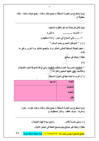 27
‫تجميع‬/‫ت‬ ‫سمير‬ ‫بيومى‬ / ‫وتنسيق‬46410506010‫جارية‬ ‫صدقة‬ ‫مجانية‬ ‫هدية‬62
‫سال‬ ‫مذكر‬ ‫جمع‬ ( :‫السابقة‬ ‫العبارة‬ ‫من‬ ‫استخرج‬ )‫(ب‬‫ما‬–‫سالما‬ ‫مؤنث‬ ‫جمع‬–‫ا‬ً‫ت‬‫نع‬-
.) ‫ا‬ً‫ف‬‫معطو‬
........................................................................................................
:‫أمامها‬ ‫مطلوب‬ ‫هو‬ ‫بما‬ ‫جملة‬ ‫كل‬ ‫أكمل‬ )‫(جـ‬-
1-.............. ‫اشتريت‬] ‫مثنى‬ [
2-.‫مصر‬ ‫إلى‬ ‫السياح‬ ‫يأتي‬ .......] ‫استفهام‬ ‫أداة‬ [
" ‫السالم‬ ‫يحب‬ ‫المصري‬ ‫المواطن‬ " ) ‫د‬ (
-‫ما‬ ‫وغير‬ ،‫أخرى‬ ‫مرة‬ ‫المذكر‬ ‫وللجمع‬ ،‫مرة‬ ‫المذكر‬ ‫للمثنى‬ ‫السابقة‬ ‫الجملة‬ ‫اجعل‬
.‫يلزم‬
‫خط‬.‫صالح‬ ‫غير‬ ‫ارتباط‬ !‫أ‬
(8)
‫ا‬ "‫لمكتبات‬‫بالكتب‬ ‫عامرة‬ ‫المدرسية‬‫المفيدة‬‫التلميذات‬ ‫تخدم‬ ‫للمعرفة‬ ‫نوافذ‬ ‫وهي‬ ،
،‫والتالميذ‬‫يقبل‬. " ‫للقراءة‬ ‫المحبون‬ ‫عليها‬
.‫السابقة‬ ‫العبارة‬ ‫في‬ ‫خط‬ ‫تحته‬ ‫ما‬ ‫أعرب‬ ) ‫أ‬ (
‫الكلمة‬‫إعرابها‬
‫المكتبات‬
‫المفيدة‬
‫يقبل‬
‫العبارة‬ ‫من‬ ‫استخرج‬ )‫(ب‬‫مفرده‬ ‫وهات‬ ،‫ا‬ً‫م‬‫سال‬ ‫مذكر‬ ‫جمع‬ ( :‫السابقة‬–،‫ا‬ً‫خبر‬
‫وأعربه‬–.) ‫المعطوف‬ ‫واذكر‬ ،‫عطف‬ ‫حرف‬
........................................................................................................
. ‫أقالم‬ ‫خمسة‬ ‫معي‬ ) ‫د‬ () ‫اإلجابة‬ ‫لهذه‬ ‫سؤاال‬ ‫ضع‬ (
.‫صالح‬ ‫غير‬ ‫ارتباط‬ !‫خطأ‬:‫اآلتية‬ ‫الجمل‬ ‫في‬ ‫الخطأ‬ ‫صحح‬ )‫(جـ‬-
 